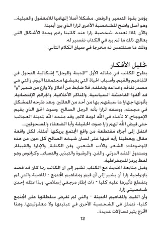 ...‫والعبثية‬ ‫لالمعقول‬ ‫إلهاميا‬ ‫أصال‬ ‫مشكال‬ ،‫والرفض‬ ،‫التدمير‬ ‫بقوة‬ ‫يؤمن‬
.‫أيدينا‬ ‫بني‬ ‫الذي‬ ‫لزارا‬ ‫األخرى‬ ‫للشخصية‬ ‫واضح‬ ‫أصل‬ ‫وهو‬
‫التى‬ ‫األشكال‬ ‫وحدة‬ ‫رغم‬ ‫كاتبنا‬ ‫عند‬ ‫زارا‬ ‫شخصية‬ ‫تعددت‬ ‫ملاذا‬ ،‫واآلن‬
.‫له‬ ‫تفسير‬ ‫الكتاب‬ ‫في‬ ‫يرد‬ ‫لم‬ ‫ما‬ ‫ذلك‬ ،‫يعالج‬
:‫التالي‬ ‫الكالم‬ ‫سياق‬ ‫في‬ ‫مخرجا‬ ‫له‬ ‫سنلتمس‬ ‫ما‬ ‫وذلك‬
‫األفكار‬ ‫حتليل‬
‫في‬ ‫التحول‬ ‫إشكالية‬ "‫والرجل‬ ‫"املدينة‬ ‫األول‬ ‫مقاله‬ ‫في‬ ‫الكاتب‬ ‫يطرح‬
‫هي‬ ‫والتي‬ ،‫اليوم‬ ‫مجتمعنا‬ ‫يعيشها‬ ‫التي‬ ‫احلياة‬ ‫وأسباب‬ ،‫والقيم‬ ‫املفاهيم‬
"‫"و‬ ‫ضمير‬ ‫من‬ ‫وازع‬ ‫وال‬ ‫أخالق‬ ‫من‬ ‫ضابط‬ ‫فال‬ ،‫وتخلفه‬ ‫وخداعه‬ ‫نفاقه‬ ‫مصدر‬
،‫اإلقتصادية‬ ‫واجلرائم‬ ،‫األخالقية‬ ‫واملناكر‬ ،‫السياسية‬ ‫الفاحشة‬ ‫ألفوا‬ ‫قد‬
‫للمشكل‬ ‫طرحه‬ ‫وبعد‬ .‫العاملني‬ ‫من‬ ‫أحد‬ ‫من‬ ‫بها‬ ‫سبقهم‬ ‫ما‬ ‫جهارا‬ ‫يأتونها‬
‫يقيم‬ ‫الذي‬ ‫احلق‬ ‫وصوت‬ ،‫الصالح‬ ‫الرجل‬ ‫بأنه‬ ‫لزارا‬ ‫ووصفه‬ ،‫مجمله‬ ‫في‬
:‫العجائب‬ ‫ملدينة‬ ‫اهلل‬ ‫منحه‬ ‫وقد‬ ،‫الئم‬ ‫لومة‬ ‫اهلل‬ ‫في‬ ‫تأخذه‬ ‫ال‬ ،‫اإلعوجاج‬
....‫واملسحوقني‬ ‫الضعفاء‬ ‫وأبا‬ ‫احلقيقة‬ ‫صوت‬ ‫زارا‬ ‫لهم‬ ‫اهلل‬ ‫قيض‬ ‫حتى‬
‫واقعة‬ ‫لكل‬ ،‫أمثلة‬ ‫يريكها‬ ‫اجملتمع‬ ‫واقع‬ ‫من‬ ‫مقتطعة‬ ‫أجزاء‬ ‫إلى‬ ‫انتقل‬
‫هذه‬ ‫من‬ ،‫حني‬ ‫كل‬ ‫الصالح‬ ‫شيخه‬ ‫لسان‬ ‫على‬ ‫فيها‬ ‫رأيه‬ ‫ويعطينا‬ ،‫مقال‬
،‫والقبيلة‬ ‫واإلدارة‬ ،‫الكتابة‬ ‫وفن‬ ،‫الشعبي‬ ‫واألدب‬ ،‫الشعر‬ :‫املوضوعات‬
‫وهو‬ ‫وكراتوس‬ ...‫والنساء‬ ،‫والتبذير‬ ‫والرشوة‬ ،‫والفن‬ ،‫الدولي‬ ‫النقد‬ ‫وصندوق‬
.‫للدميقراطية‬ ‫يرمز‬ ‫لفظ‬
‫قصد‬ ‫قد‬ ‫كان‬ ‫رمبا‬ ‫الكاتب‬ ‫ان‬ ‫إلى‬ ‫نشير‬ ،‫الكتاب‬ ‫مع‬ ‫احلديث‬ ‫متابعة‬ ‫وقبل‬
‫لم‬ ‫والتي‬ ‫املاضية‬ – ‫اجملتمع‬ ‫ومفاهيم‬ ‫قيم‬ ‫أن‬ ‫إلى‬ ‫يشير‬ ‫أن‬ ‫زارا‬ ‫بازدواجية‬
‫إحدى‬ ‫متثله‬ ‫وبذا‬ ،‫إسالمي‬ ‫مرجعي‬ ‫إطار‬ ‫ذات‬ – ‫كليا‬ ‫عليه‬ ‫تأثيرها‬ ‫ينقطع‬
.‫زارا‬ ‫شخصيتي‬
‫اجملتمع‬ ‫على‬ ‫سلطانها‬ ‫تفرض‬ ‫لم‬ ‫والتي‬ – ‫احلديثة‬ ‫واملفاهيم‬ ‫القيم‬ ‫وأن‬
‫وهذا‬ ،‫معقوليتها‬ ‫وال‬ ‫عبثيتها‬ ‫في‬ ‫األخرى‬ ‫الشخصية‬ ‫فى‬ ‫تتمثل‬ -‫كليا‬
..‫عديدة‬ ‫تساؤالت‬ ‫يثير‬ ‫اخملرج‬
12
 