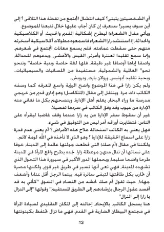 ‫إلى‬ ‫؟‬ ‫التالقى‬ ‫هذا‬ ‫نقطة‬ ‫من‬ ‫اجملتمع‬ ‫انتشال‬ ‫كيف‬ ‫يتبنى؟‬ ‫الشخصيتني‬ ‫أي‬
.‫للموضوع‬ ‫تتبعنا‬ ‫خالل‬ ‫عليها‬ ‫أجاب‬ ‫كان‬ ‫إن‬ ‫سنعرف‬ ‫يسير؟‬ ‫سوف‬ ‫أين‬
‫الكالسيكية‬ ‫أو‬ ،‫واحلديث‬ ‫القدمي‬ ‫إشكالية‬ ‫ليطرح‬ )‫(الشعراء‬ ‫مقال‬ ‫ويأتي‬
‫أسخرته‬‫أكالسيكية‬‫مطوالت‬‫فاسمعوه‬‫الشعراء‬‫زارا‬‫استنشد‬‫إذ‬،‫واحلداثة‬
،‫شعرهم‬ ‫في‬ ‫اجملتمع‬ ‫معانات‬ ‫يسمع‬ ‫فلم‬ ،‫عمامته‬ ‫سقطت‬ ‫حتى‬ ‫منهم‬
،‫للحداثة‬ ‫ويدعوهم‬ ،‫واألعشى‬ ‫القيس‬ ‫وأمرئى‬ ‫لعنترة‬ ‫تقليدا‬ ‫سمع‬ ‫وإمنا‬
‫وتنحو‬ "‫خاصة‬ ‫وبنية‬ ‫خاصة‬ ‫لغة‬ ‫فلها‬ ،‫دقيقة‬ ‫غير‬ ‫أوصافا‬ ‫إياها‬ ‫واصفا‬
..‫والسيميائيات‬ ‫اللسانيات‬ ‫من‬ ‫مستفيدة‬ ،‫والشمولية‬ ‫العاملية‬ "‫نحو‬
..‫ودرويش‬ ،‫بارت‬ ‫وروالن‬ ،‫آدونيس‬ ‫تقليد‬ ‫ويحبذ‬
‫وصفه‬ ‫كما‬ ‫املعرفه‬ ‫واسع‬ ‫الرؤية‬ ‫واضح‬ ‫املوضوع‬ ‫هذا‬ ‫في‬ ‫زارا‬ ‫يكن‬ ‫ولم‬
‫خريجي‬ ‫من‬ ‫قدمي‬ ‫إداري‬ ‫وهو‬ )‫(املتكاسل‬ ‫مقال‬ ‫إلى‬ ‫وينتقل‬ ‫مرة‬ ‫ذات‬ ‫الكاتب‬
‫منه‬ ‫تعاني‬ ‫ما‬ ‫بكل‬ ‫وينصحهم‬ ،‫اإلدارة‬ ‫أهل‬ ‫يعلم‬ ،‫البحار‬ ‫وراء‬ ‫ما‬ ‫مدرسة‬
.‫تفصيال‬ ‫سردها‬ ‫في‬ ‫الكاتب‬ ‫وفق‬ ‫وقد‬ ‫عيوب‬ ‫من‬ ‫اإلدارة‬
‫على‬ ‫ليقرأه‬ ‫غاضبا‬ ‫وقف‬ ‫عندما‬ ‫زارا‬ ‫يد‬ ‫من‬ ‫اإلدارة‬ ‫سفر‬ ‫سقوط‬ ‫أن‬ ‫غير‬
.‫شيء‬ ‫في‬ ‫التوفيق‬ ‫من‬ ‫ليس‬ ‫أمر‬ ‫أوراقه‬ ‫فتطايرت‬ :‫الناس‬
‫قدرة‬ ‫عدم‬ ‫يعني‬ ‫أم‬ ‫؟‬ ‫األمراض‬ ‫هذه‬ ‫عالج‬ ‫استحالة‬ ‫الكاتب‬ ‫به‬ ‫يعني‬ ‫فهل‬
.‫الئم‬ ‫لومة‬ ‫اهلل‬ ‫في‬ ‫تأخذه‬ ‫ال‬ ‫الذي‬ ‫وهو‬ ‫؟‬ ‫لإلدارة‬ ‫احلقيقة‬ ‫اسماع‬ ‫على‬ ‫زارا‬
‫خوفا‬ ،‫املدينة‬ ‫إلى‬ ‫عائدة‬ ‫جولتها‬ ‫قطعت‬ ‫التي‬ )‫صك‬ ‫(أم‬ ‫مقال‬ ‫في‬ ‫ولكننا‬
‫املدينة‬ ‫في‬ ‫املرأة‬ ‫واقع‬ ‫يطرح‬ ‫جنده‬ .‫زارا‬ ‫موعظة‬ ‫منهن‬ ‫تنال‬ ‫أن‬ ‫نسائها‬ ‫على‬
‫الذي‬ ‫التحول‬ ‫هذا‬ ‫سيرورة‬ ‫في‬ ‫األكبر‬ ‫الدور‬ ‫ويحملها‬ ،‫سليما‬ ‫واضحا‬ ‫طرحا‬
‫مصرة‬ ‫ولكنها‬ ،‫قومي‬ ‫غير‬ ‫طريق‬ ‫في‬ ‫تسير‬ ‫أنها‬ ‫تعى‬ ‫فهي‬ ،‫املدينة‬ ‫تشهده‬
‫وأضعف‬ ‫عنادا‬ ‫أقل‬ ‫الرجل‬ ‫بينما‬ ،‫فيه‬ ‫سائرة‬ ‫لتبقى‬ ‫طاقتها‬ ‫بكل‬ ‫حتارب‬ ‫أن‬
‫قد‬ ‫به‬ ‫"كأني‬ ‫السوق‬ ‫في‬ ‫النساء‬ ‫من‬ ‫حلشد‬ ‫صك‬ ‫أم‬ ‫تقول‬ ‫حيث‬ ،‫جهادا‬
‫النزال‬ ‫"إلى‬ ‫وقولها‬ "‫املستقيم‬ ‫الطريق‬ ‫إلى‬ ‫بإرشادهم‬ ‫الرجال‬ ‫عقول‬ ‫أفسد‬
"‫النزال‬ ‫إلى‬ ‫زارا‬ ‫يا‬
‫املرأة‬ ‫لسيادة‬ ‫التقليدي‬ ‫املكان‬ ‫إلى‬ ‫إحالته‬ ،‫باإليحاء‬ ،‫الكاتب‬ ‫يسجل‬ ‫هنا‬
‫بكينونتها‬ ‫حتتفظ‬ ‫تزال‬ ‫ما‬ ‫فهي‬ ،‫القدم‬ ‫في‬ ‫الضاربة‬ ‫البيظان‬ ‫مجتمع‬ ‫في‬
13
 