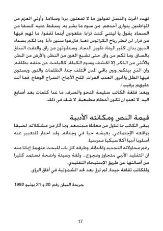 ‫من‬ ‫العزم‬ ‫وأولي‬ ،‫وسالما‬ ‫بردا‬ ،‫تفعلون‬ ‫ال‬ ‫ما‬ ‫تقولون‬ ‫والنسل‬ ‫احلرث‬ ‫تهدد‬
‫من‬ ‫كسفا‬ ‫عليه‬ ‫يسقط‬ ،‫به‬ ‫بشر‬ ‫ما‬ ‫سوء‬ ‫من‬ .‫أحدهم‬ ‫يتوارى‬ ،‫املواطنني‬
‫فيها‬ ‫لهم‬ ‫ما‬ ،‫ثقفوا‬ ‫أينما‬ ‫ملعونني‬ ،‫ترابا‬ ‫كنت‬ ‫ليتني‬ ‫يا‬ ‫يقول‬ ،‫السماء‬
‫بسداد‬ ‫لكم‬ ‫وما‬ ،‫دأبا‬ ‫سنني‬ ‫فازرعوا‬ ،‫ذهبا‬ ‫الكراتوس‬ ‫رياح‬ ‫متطر‬ ‫لن‬ ،‫قرار‬ ‫من‬
‫الساق‬ ‫والتفت‬ ،‫راق‬ ‫من‬ ‫وستقولون‬ ،‫النجاد‬ ‫طويل‬ ‫الرماد‬ ‫كثير‬ ،‫يدان‬ ‫الديون‬
،‫املطر‬ ‫من‬ ‫واألرض‬ ،‫النظر‬ ‫من‬ ‫العني‬ ‫تشبع‬ ‫حتى‬ ،‫واق‬ ‫من‬ ‫لكم‬ ‫وما‬ ،‫بالساق‬
،‫بظلفه‬ ‫حتفه‬ ‫عن‬ ‫كالباحث‬ ،‫الكيلة‬ ‫وسوء‬ ‫احلشف‬ ‫إال‬ ،‫الذكر‬ ‫من‬ ‫واألنثى‬
‫ويستوى‬ ،‫والنور‬ ‫الظلمات‬ ،‫جدا‬ ‫خملتلف‬ ‫املدن‬ ‫باقي‬ ‫وبني‬ ‫بينكم‬ ‫الذي‬ ‫وان‬
‫أنت‬ ‫فما‬ ،‫الوهاج‬ ‫السراج‬ ،‫األجاح‬ ‫امللح‬ ،‫الفرات‬ ‫العذب‬ ،‫واحلرور‬ ‫الظل‬ ‫فيها‬
.)‫برقيب‬ ‫عليهم‬
‫أصابع‬ ‫بعد‬ ‫كلمات‬ ‫عدا‬ ‫ما‬ ،‫والصرف‬ ‫النحو‬ ‫سليمة‬ ‫الكاتب‬ ‫فلغة‬ :‫وبعد‬
.‫ذلك‬ ‫في‬ ‫شك‬ ‫ال‬ ،‫مطبعية‬ ‫أخطاء‬ ‫تكون‬ ‫ان‬ ‫تعدو‬ ‫ال‬ ،‫اليد‬
‫األدبية‬ ‫ومكانته‬ ‫النص‬ ‫قيمة‬
‫لصيقا‬ ،‫مشكالته‬ ‫من‬ ‫أثار‬ ‫ومبا‬ ،‫مجتمعه‬ ‫معاناة‬ ‫من‬ ‫تناول‬ ‫مبا‬ ‫الكاتب‬ ‫يبقى‬
‫عنه‬ ‫للتعبير‬ ‫اختار‬ ‫وقد‬ ،‫وجدانه‬ ‫في‬ ‫حيا‬ ‫يعيشه‬ ،‫اإلجتماعي‬ ‫بواقعه‬
.‫مدرسيا‬ ‫أكالسيكيا‬ ‫أدبيا‬ ‫أسلوبا‬
‫منه‬ ‫إميانا‬ ،‫عنهما‬ ‫للبحث‬ ‫باب‬ ‫كل‬ ‫وطرقه‬ ،‫واحلداثة‬ ‫التجديد‬ ‫محاوالته‬ ‫رغم‬
‫كثيرا‬ ‫تستمد‬ ‫واضحة‬ ‫رصينة‬ ‫ولغة‬ ...‫وممجوج‬ ‫متجاوز‬ ‫األدبي‬ ‫التقليد‬ ‫ان‬
.‫التقليدي‬ ‫اإلستيحاء‬ ‫طريق‬ ‫عن‬ ‫أصالتها‬ ‫من‬
.‫الرؤى‬ ‫آفاق‬ ‫في‬ ‫الشمولية‬ ‫حلد‬ ‫بعد‬ ‫ترق‬ ‫لم‬ ،‫جيدة‬ ‫ثقافة‬ ‫وللكاتب‬
1992 ‫يونيو‬ 21 ‫و‬ 20 ‫رقم‬ ‫البيان‬ ‫جريدة‬
17
 