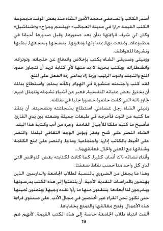 ‫مجموعة‬ ‫الوقت‬ ‫بعض‬ ‫منذ‬ ‫الشاه‬ ‫األمني‬ ‫محمد‬ ‫والصحفي‬ ‫الكاتب‬ ‫أصدر‬
»‫و«شناشيل‬ »‫وجراح‬ ‫«وبلسم‬ »‫العجائب‬ ‫مدينة‬ ‫في‬ ‫«زارا‬ ‫القيمة‬ ‫الكتب‬
‫في‬ ‫أحيانا‬ ‫صدورها‬ ‫وقبل‬ ،‫صدورها‬ ‫بعد‬ ‫بتأن‬ ‫قراءتها‬ ‫شرف‬ ‫لي‬ ‫وكان‬
‫بطيها‬ ،‫وسجعها‬ ‫بنسجها‬ ،‫ومغريها‬ ‫مبتداولها‬ ،‫بها‬ ‫ومتتعت‬ ،‫مطبوعات‬
.‫للعواطف‬ ‫ونشرها‬
،‫وتوتراته‬ ،‫خلجاته‬ ‫عن‬ ‫واندفاع‬ ‫بإخالص‬ ‫يكتب‬ ‫الشاه‬ ‫وصديقى‬ ‫وزميلى‬
‫حدود‬ ‫تتجاوز‬ ‫أن‬ ‫تريد‬ ‫كتابة‬ ‫ألي‬ ‫منها‬ ‫بد‬ ‫ال‬ ‫بحرية‬ ‫ويكتب‬ ،‫وانشطاراته‬
.‫املنع‬ ‫على‬ ‫الفعل‬ ‫ردة‬ ‫بداعى‬ ‫زاد‬ ‫ورمبا‬ ،‫الرتيب‬ ‫واملوت‬ ‫والتجلد‬ ‫املنع‬
‫بذلك‬ ‫واستطاع‬ ،‫يحلم‬ ‫وكأنه‬ ،‫الهواء‬ ‫في‬ ‫منشورة‬ ‫وأجنحته‬ ‫كتب‬ ‫لقد‬
،‫غيره‬ ‫وتتمثل‬ ‫تشمله‬ ‫أشياء‬ ‫عن‬ ‫فعبر‬ ،‫النفسية‬ ‫عتباته‬ ‫بعض‬ ‫يخترق‬ ‫أن‬
.‫نفثاته‬ ‫في‬ ‫جليا‬ ‫حضورا‬ ‫حاضرة‬ ‫كانت‬ ‫التي‬ ‫ذاته‬ ‫جتاوز‬
‫ينقذ‬ ‫أن‬ ،‫وتضحيته‬ ‫بشجاعته‬ ‫استطاع‬ ،‫عصامي‬ ‫رجل‬ ‫الشاه‬ ‫زميلي‬
،‫القارئ‬ ‫يدي‬ ‫بني‬ ‫وضعته‬ ‫جميلة‬ ‫طبعات‬ ‫في‬ ‫فأخرجه‬ ‫املوت‬ ‫من‬ ‫كتبه‬ ‫ما‬
.‫البلد‬ ‫هذا‬ ‫وكتابة‬ ‫أدب‬ ‫من‬ ‫وجزء‬ ،‫القادمة‬ ‫لألجيال‬ ‫ملكا‬ ‫كتبه‬ ‫ما‬ ‫فأصبح‬
‫وانتصر‬ ،‫لبلدنا‬ ‫الثقافي‬ ‫الوجه‬ ‫وبؤس‬ ‫وفقر‬ ‫شح‬ ‫على‬ ‫انتصر‬ ‫الشاه‬
‫الكلمة‬ ‫متنع‬ ‫على‬ ‫وانتصر‬ ،‫وماديا‬ ،‫واجتماعيا‬ ،‫إداريا‬ ‫بالكاتب‬ ‫احمليط‬ ‫على‬
...،‫فعانقهما‬ ،‫واحلال‬ ‫املعنى‬ ‫مع‬ ‫وشتاتها‬
‫التى‬ ‫النواقص‬ ‫بعض‬ ‫لكتابته‬ ‫كانت‬ ‫كما‬ ،‫كثيرا‬ ‫أصاب‬ ‫ذاك‬ ‫نضاله‬ ‫وأثناء‬
.‫ضعفنا‬ ‫نقاط‬ ‫حسب‬ ‫منا‬ ‫واحد‬ ‫كل‬ ‫لدى‬
‫الذين‬ ،‫والدارسني‬ ‫اجلامعة‬ ‫لطالب‬ ‫بالنسبة‬ ‫الضروري‬ ‫من‬ ‫يجعل‬ ‫ما‬ ‫وهذا‬
‫يدرسونها‬ ‫الكتب‬ ‫هذه‬ ‫إلى‬ ‫يلتفتوا‬ ‫أن‬ ،‫األدبية‬ ‫النقدية‬ ‫بالدراسات‬ ‫يهتمون‬
‫ثمينها‬ ‫ويثمنون‬ ،‫وجيها‬ ‫نقده‬ ‫رأوا‬ ‫ما‬ ‫منها‬ ‫ينتقدون‬ ،‫أبعادها‬ ‫لنا‬ ‫ويخرجون‬
‫قراءة‬ ‫مستوى‬ ‫على‬ ،‫األدب‬ ‫مجال‬ ‫في‬ ‫اخملتصني‬ ‫غير‬ ‫القراء‬ ‫نحن‬ ‫نكون‬ ‫حتى‬
.‫بخفاياها‬ ‫والتمتع‬ ‫مغالقها‬ ‫وفتح‬ ،‫األعمال‬ ‫هذه‬
‫هم‬ ‫ألنهم‬ ،‫القيمة‬ ‫الكتب‬ ‫هذه‬ ‫إلى‬ ‫خاصة‬ ‫اجلامعة‬ ‫طالب‬ ‫انتباه‬ ‫ألفت‬
19
 