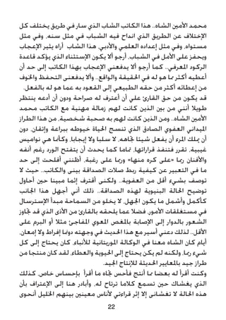 ‫كل‬ ‫يختلف‬ ‫طريق‬ ‫في‬ ‫سار‬ ‫الذي‬ ‫الشاب‬ ‫الكاتب‬ ‫هذا‬ ..‫الشاه‬ ‫األمني‬ ‫محمد‬
‫مثل‬ ‫وفي‬ ،‫سنه‬ ‫مثل‬ ‫في‬ ‫الشباب‬ ‫فيه‬ ‫انداح‬ ‫الذي‬ ‫الطريق‬ ‫عن‬ ‫اإلختالف‬
‫اإلعجاب‬ ‫يثير‬ ‫أراه‬ ‫الشاب‬ ‫هذا‬ ،‫واألدبي‬ ‫العلمي‬ ‫إعداده‬ ‫مثل‬ ‫وفي‬ ،‫مستواه‬
‫قاعدة‬ ‫يؤكد‬ ‫الذي‬ ‫اإلستثناء‬ ‫يكون‬ ‫أال‬ ‫أرجو‬ ،‫الشباب‬ ‫في‬ ‫األمل‬ ‫على‬ ‫ويحفز‬
‫أن‬ ‫حد‬ ‫إلى‬ ‫الكاتب‬ ‫بهذا‬ ‫اإلعجاب‬ ‫يدفعني‬ ‫أال‬ ‫أرجو‬ ‫كما‬ ..‫املعرفي‬ ‫الركود‬
‫واخلوف‬ ‫التحفظ‬ ‫يدفعنى‬ ‫وأال‬ ..‫والواقع‬ ‫احلقيقة‬ ‫في‬ ‫له‬ ‫هو‬ ‫مما‬ ‫أكثر‬ ‫أعطيه‬
.‫بالفعل‬ ‫له‬ ‫هو‬ ‫عما‬ ‫به‬ ‫القعود‬ ‫إلى‬ ‫الطبيعي‬ ‫حقه‬ ‫من‬ ‫أكثر‬ ‫إعطائه‬ ‫من‬
‫ينتظر‬ ‫أدعه‬ ‫أن‬ ‫ودون‬ ‫صراحة‬ ‫له‬ ‫أعترف‬ ‫أن‬ ‫علي‬ ‫القارئ‬ ‫حق‬ ‫من‬ ‫يكون‬ ‫قد‬
‫محمد‬ ‫الكاتب‬ ‫مع‬ ‫مهنية‬ ‫زمالة‬ ‫لهم‬ ‫كانت‬ ‫الذين‬ ‫بني‬ ‫من‬ ‫أنني‬ ‫طويال‬
‫الطراز‬ ‫هذا‬ ‫من‬ ،‫شخصية‬ ‫صحبة‬ ‫به‬ ‫لهم‬ ‫كانت‬ ‫الذين‬ ‫ومن‬ ..‫الشاه‬ ‫األمني‬
‫دون‬ ،‫وإتقان‬ ‫ببراعة‬ ‫خيوطه‬ ‫احلياة‬ ‫تنسج‬ ‫الذي‬ ‫الصادق‬ ‫العفوي‬ ‫امليداني‬
‫نواميس‬ ‫هي‬ ‫وكأمنا‬ ،‫إيجابا‬ ‫وال‬ ‫سلبا‬ ‫ال‬ ،‫جتاهه‬ ‫شيئا‬ ‫يفعل‬ ‫أن‬ ‫املرء‬ ‫ميلك‬ ‫أن‬
‫أنفه‬ ‫رغم‬ ‫الورد‬ ‫يتفتح‬ ‫أن‬ ‫يحدث‬ ‫كما‬ ‫متاما‬ ،‫قراراتها‬ ‫فتنفذ‬ ‫تقرر‬ ،‫غيبية‬
‫حد‬ ‫إلى‬ ‫أفلحت‬ ‫أظنني‬ ،‫رغبة‬ ‫على‬ ‫ورمبا‬ »‫منها‬ ‫كره‬ ‫«على‬ ‫رمبا‬ ‫واألفنان‬
‫ال‬ ‫حيث‬ ..‫والكاتب‬ ‫بينى‬ ‫الصداقة‬ ‫صالت‬ ‫ربط‬ ‫كيفية‬ ‫عن‬ ‫التعبير‬ ‫في‬ ‫ما‬
‫أحاول‬ ‫حني‬ ‫مبينا‬ ‫إثما‬ ‫أقترف‬ ‫ولكنى‬ ..‫العفوية‬ ‫من‬ ‫أقل‬ ‫بشيء‬ ‫توصف‬
‫اجلانب‬ ‫هذا‬ ‫أجهل‬ ‫أني‬ ‫ذلك‬ ..‫الصداقة‬ ‫لهذه‬ ‫البنيوية‬ ‫احلالة‬ ‫توضيح‬
‫اإلسترسال‬ ‫مبدأ‬ ‫السماحة‬ ‫من‬ ‫يخلو‬ ‫ال‬ ،‫اجلهل‬ ‫يكون‬ ‫ما‬ ‫وأشمل‬ ‫كأكمل‬
‫جتاوز‬ ‫قد‬ ‫الذي‬ ‫األذى‬ ‫من‬ ‫بالقارئ‬ ‫يلحقه‬ ‫عما‬ ‫فضال‬ ،‫األمور‬ ‫مستغلقات‬ ‫في‬
‫على‬ ‫البرم‬ ‫أو‬ ‫مثال‬ ‫املفاجئ‬ ‫املعوي‬ ‫باملغص‬ ‫اإلصابة‬ ‫إلى‬ ‫بالدوار‬ ‫الشعور‬
،‫إمعان‬ ‫وال‬ ‫إفراط‬ ‫دومنا‬ ‫وجهته‬ ‫في‬ ‫احلديث‬ ‫هذا‬ ‫مع‬ ‫أسير‬ ‫دعني‬ ‫لذلك‬ ..‫األقل‬
‫كل‬ ‫إلى‬ ‫يحتاج‬ ‫كان‬ ،‫لألنباء‬ ‫املوريتانية‬ ‫الوكالة‬ ‫في‬ ‫معنا‬ ‫الشاه‬ ‫كان‬ ‫أيام‬
‫من‬ ‫منتجا‬ ‫كان‬ ‫لقد‬ ،‫والعطاء‬ ‫احليوية‬ ‫إلى‬ ‫يحتاج‬ ‫يكن‬ ‫لم‬ ‫ولكنه‬ ،‫رمبا‬ ‫شيء‬
.‫اجليد‬ ‫لإلنتاج‬ ‫احلديثة‬ ‫باملعايير‬ ‫جيد‬ ‫طراز‬
‫كذلك‬ ،‫خاص‬ ‫بإحساس‬ ‫أقرأ‬ ‫ما‬ ‫جتاه‬ ‫فأحس‬ ‫أنتج‬ ‫مما‬ ‫بعضا‬ ‫له‬ ‫أقرأ‬ ‫وكنت‬
‫بأن‬ ‫اإلعتراف‬ ‫إلى‬ ‫هنا‬ ‫وأبادر‬ ،‫له‬ ‫ترتاح‬ ‫كالما‬ ‫تسمع‬ ‫حني‬ ‫يغشاك‬ ‫الذي‬
‫أنحوى‬ ‫اخلليل‬ ‫بينهم‬ ‫معينني‬ ‫ألناس‬ ‫قراءتي‬ ‫إثر‬ ‫إال‬ ‫تغشانى‬ ‫ال‬ ‫احلالة‬ ‫هذه‬
22
 