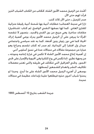 ‫الذين‬ ‫الشباب‬ ‫الكتاب‬ ‫من‬ ‫ككاتب‬ ،‫الشاه‬ ‫األمني‬ ‫محمد‬ ‫الزميل‬ ‫عن‬ ‫أحتدث‬
.‫اآلن‬ ‫حتى‬ ‫لهم‬ ‫قرأت‬
.‫كتب‬ ‫ثالث‬ ‫اآلن‬ ‫حتى‬ ‫ـ‬ ‫للزميل‬ ‫صدر‬
‫مترائية‬ ‫رقيقة‬ ‫أدبية‬ ‫شحنة‬ ‫بها‬ ‫أدبية‬ ‫خطابات‬ )‫العجائب‬ ‫مدينة‬ ‫في‬ ‫(زارا‬
)‫(شناشيل‬ :‫كتاب‬ ‫ثم‬ ،‫الواضح‬ ‫النقدي‬ ‫عمقها‬ ‫لها‬ ‫كما‬ ..‫العادي‬ ‫للقارئ‬
‫تنقصه‬ ‫ال‬ ‫بتصوير‬ ..‫واجلديد‬ ‫القدمي‬ ‫بني‬ ‫من‬ ‫مزيج‬ ‫وهي‬ ،‫ساخرة‬ ‫مقامات‬
‫إدراك‬ ‫أهمية‬ ‫بوعي‬ ‫يدرك‬ ‫األمني‬ ‫محمد‬ ‫الزميل‬ ‫أن‬ ‫على‬ ‫يبرهن‬ ‫مما‬ ‫اجلرأة‬
‫واجتماعي‬ ‫سياسي‬ ‫نقد‬ ‫به‬ ‫كما‬ ،‫أقنعة‬ ‫ودون‬ ‫رتوش‬ ‫دون‬ ‫هي‬ ‫كما‬ ‫احلياة‬
‫وهو‬ )‫وجراح‬ ‫(بلسم‬ ‫كتاب‬ ‫له‬ ‫صدر‬ ‫ثم‬ ،‫امليدانية‬ ‫إلى‬ ‫افتقرا‬ ‫وإن‬ ‫جيدان‬
.‫أدبي‬ ‫أسلوبى‬ ‫نسق‬ ‫في‬ ‫عدة‬ ‫مجاالت‬ ‫فى‬ ‫مقاالت‬ ‫مجموعة‬ ‫عن‬ ‫عبارة‬
‫ـ‬ ‫وجودته‬ ‫إنتاجه‬ ‫غزارة‬ ‫في‬ ‫تكمن‬ ‫ال‬ ‫الشاه‬ ‫األمني‬ ‫محمد‬ ‫إنتاج‬ ‫أهمية‬ ‫إن‬
‫حتدي‬‫على‬‫واإلصرار‬‫احليوية‬‫وفى‬‫املثابرة‬‫روح‬‫في‬‫تكمن‬‫-إمنا‬‫نظري‬‫وجهة‬‫من‬
‫معضالت‬ ‫تعتبر‬ ‫والتى‬ ‫طريقه‬ ‫في‬ ‫تتكاثف‬ ‫التي‬ ‫العراقيل‬ ‫وحتدي‬ ..‫احلجور‬
.‫أبسطها‬ ‫املشجعني‬ ‫وانعدام‬ ‫النشر‬ ‫تكاليف‬
‫لو‬ ‫وحبذا‬ ..‫أبدع‬ ‫ما‬ ‫على‬ ‫الشاه‬ ‫األمني‬ ‫محمد‬ ‫الزميل‬ ‫أهنيء‬ ‫أن‬ ‫بوسعى‬
‫مجاالت‬ ‫في‬ ‫عظيمة‬ ‫بإبداعات‬ ‫علينا‬ ‫فيطلعوا‬ ‫حذوه‬ ‫آخرون‬ ‫شباب‬ ‫يحذوا‬
.‫عديدة‬
1993 ‫أغسطس‬ 10 ‫بتاريخ‬ ‫الشعب‬ ‫جريدة‬
24
 