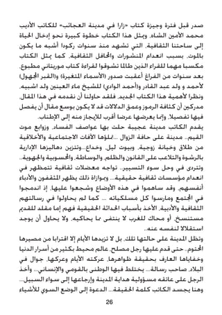 ‫األديب‬ ‫للكاتب‬ »‫العجائب‬ ‫مدينة‬ ‫في‬ ‫«زارا‬ ‫كتاب‬ ‫وجيزة‬ ‫فترة‬ ‫قبل‬ ‫صدر‬
‫احلياة‬ ‫إدخال‬ ‫نحو‬ ‫كبيرة‬ ‫خطوة‬ ‫الكتاب‬ ‫هذا‬ ‫وميثل‬ ،‫الشاه‬ ‫األمني‬ ‫محمد‬
‫يكون‬ ‫ما‬ ‫أشبه‬ ‫ركودا‬ ‫سنوات‬ ‫منذ‬ ‫تشهد‬ ‫التي‬ ،‫الثقافية‬ ‫ساحتنا‬ ‫إلى‬
‫الكتاب‬ ‫ميثل‬ ‫كما‬ ،‫الثقافية‬ ‫واحملافل‬ ‫املنشورات‬ ‫انعدام‬ ‫بسبب‬ ،‫باملوت‬
،‫مطبوع‬ ‫موريتاني‬ ‫كتاب‬ ‫لقراءة‬ ‫تشوقوا‬ ‫طاملا‬ ‫الذين‬ ‫للقراء‬ ‫مهما‬ ‫مكسبا‬
)‫اجملهول‬ ‫و(القبر‬ )‫املتغيرة‬ ‫(األسماء‬ ‫صدور‬ ‫أعقبت‬ ‫الفراغ‬ ‫من‬ ‫سنوات‬ ‫بعد‬
،‫اشبيه‬ ‫ولد‬ ‫العينني‬ ‫ماء‬ ‫للشيخ‬ )‫الوادي‬ ‫و(أحمد‬ ‫القادر‬ ‫عبد‬ ‫ولد‬ ‫و‬ ‫ألحمد‬
،‫املقال‬ ‫هذا‬ ‫في‬ ‫نقدمه‬ ‫أن‬ ‫حاولنا‬ ‫فلقد‬ ،‫اجلديد‬ ‫الكتاب‬ ‫هذا‬ ‫ألهمية‬ ‫ونظرا‬
‫يفصل‬ ‫أن‬ ‫مقال‬ ‫بوسع‬ ‫يكون‬ ‫ال‬ ‫قد‬ ‫الدالالت‬ ‫وعمق‬ ‫الرموز‬ ‫كثافة‬ ‫أن‬ ‫مدركني‬
.‫اإلطناب‬ ‫إلى‬ ‫منه‬ ‫لإليجاز‬ ‫أقرب‬ ‫عرضا‬ ‫يعرضها‬ ‫وإمنا‬ ،‫تفصيال‬ ‫فيها‬
‫موت‬ ‫وزوابع‬ ،‫الفساد‬ ‫عواصف‬ ‫بها‬ ‫حلت‬ ‫عجيبة‬ ‫مدينة‬ ‫الكاتب‬ ‫يقدم‬
‫واألخالقية‬ ‫االجتماعية‬ ‫اآلفات‬ ‫...متلؤها‬ ‫الزوال‬ ‫حافة‬ ‫على‬ ‫مدينة‬ ..‫القيم‬
‫اإلدارية‬ ‫دهاليزها‬ ‫وخداع...وتتزين‬ ،‫ليل‬ ‫وبيوت‬ ،‫زوجية‬ ‫وخيانة‬ ‫طالق‬ ‫من‬
..‫واجلهوية‬‫واحملسوبية‬،‫والوساطة‬،‫والظلم‬‫القانون‬‫على‬‫والتالعب‬‫بالرشوة‬
‫في‬ ‫تتمظهر‬ ‫ثقافية‬ ‫معضالت‬ ‫تواجه‬ ..‫التسيير‬ ‫سوء‬ ‫وحل‬ ‫في‬ ‫وتتردى‬
‫واألدباء‬ ‫املثقفون‬ ‫يظهر‬ ‫ذلك‬ ‫ومبوازاة‬ ...‫حقيقية‬ ‫ثقافية‬ ‫مؤسسات‬ ‫انعدام‬
‫اندمجوا‬ ‫إذ‬ ،‫عليها‬ ‫وشجعوا‬ ‫األوضاع‬ ‫هذه‬ ‫في‬ ‫ساهموا‬ ‫وقد‬ ،‫أنفسهم‬
‫رسالتهم‬ ‫في‬ ‫يحاولوا‬ ‫لم‬ ‫كما‬ ... ‫مسلكياته‬ ‫كل‬ ‫ومارسوا‬ ‫اجملتمع‬ ‫في‬
‫للقدمي‬ ‫مقلد‬ ‫إما‬ ‫فهم‬ ‫احلقيقية‬ ‫احلداثة‬ ‫بأسباب‬ ‫األخذ‬ ،‫واألدبية‬ ‫الثقافية‬
‫يوجد‬ ‫أن‬ ‫يحاول‬ ‫وال‬ ،‫يحاكيه‬ ‫مما‬ ‫ينتفى‬ ‫ال‬ ‫للغرب‬ ‫محاك‬ ‫أو‬ ،‫مستنسخ‬
..‫عنه‬ ‫لنفسه‬ ‫استقالال‬
‫مصيرها‬ ‫من‬ ‫اقترابا‬ ‫إال‬ ‫األيام‬ ‫تزيدها‬ ‫ال‬ ‫بل‬ ،‫تلك‬ ‫حالتها‬ ‫على‬ ‫املدينة‬ ‫وتظل‬
‫الدنيا‬‫أسرار‬‫من‬ ‫بكثير‬ ‫محيط‬ ‫عالم‬ ،‫مصلح‬ ‫رجل‬ ‫عليها‬ ‫قدم‬ ‫حتى‬ ..‫احملتوم‬
‫في‬ ‫جوال‬ ،‫وعركها‬ ‫األيام‬ ‫عركته‬ ،‫ظواهرها‬ ‫بحقيقة‬ ‫العارف‬ ‫وخفاياها‬
‫وأخذ‬ ...‫واإلنساني‬ ‫بالقومي‬ ‫الوطنى‬ ‫فيها‬ ‫يختلط‬ ...‫رسالة‬ ‫صاحب‬ ،‫البالد‬
...‫السبيل‬ ‫سواء‬ ‫إلى‬ ‫وإرجاعها‬ ‫املدينة‬ ‫هداية‬ ‫مسؤولية‬ ‫عاتقه‬ ‫على‬ ‫الرجل‬
‫لألشياء‬ ‫السوي‬ ‫الوضع‬ ‫إلى‬ ‫الدعوة‬ ...‫احلقيقة‬ ‫كلمة‬ ‫الكاتب‬ ‫يجسد‬ ‫وهنا‬
26
 