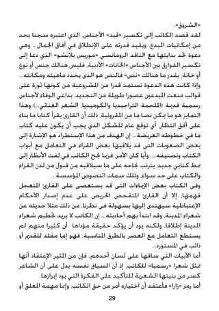 .»‫«الشروق‬
‫يحد‬ ‫سجنا‬ ‫اعتبره‬ ‫الذي‬ ،‫األجناس‬ »‫«قيد‬ ‫تكسير‬ ‫إلى‬ ‫الكاتب‬ ‫قصد‬ ‫لقد‬
‫وهي‬ ...‫اجلمال‬ ‫آفاق‬ ‫في‬ ‫اإلنطالق‬ ‫على‬ ‫قدرته‬ ‫ويقيد‬ ،‫املبدع‬ ‫إمكانيات‬ ‫من‬
‫إلى‬ ‫دعا‬ ‫الذي‬ »‫بالنشو‬ ‫«موريس‬ ‫الرومانسي‬ ‫الناقد‬ ‫مع‬ ‫بدايتها‬ ‫جتد‬ ‫دعوة‬
‫نوع‬ ‫أو‬ ‫جنس‬ ‫هنالك‬ ‫فليس‬ ،‫األدبية‬ »‫«اخلانات‬ ‫األجناس‬ ‫بني‬ ‫الفوارق‬ ‫تكسير‬
...‫ومكانته‬ ‫ماهيته‬ ‫يحدد‬ ‫الذى‬ ‫هو‬ ‫فالنص‬ »‫«نص‬ ‫هنالك‬ ‫ما‬ ‫بقدر‬ ،‫خانة‬ ‫أو‬
‫على‬ ‫ثورة‬ ‫كونها‬ ‫من‬ ‫املشروعية‬ ‫من‬ ‫قدرا‬ ‫تستمد‬ ‫الدعوة‬ ‫هذه‬ ‫كانت‬ ‫وإذا‬
‫ألجناس‬ ‫الوفاء‬ ‫بداعي‬ ،‫التجديد‬ ‫من‬ ‫طويلة‬ ‫عصورا‬ ‫املبدعني‬ ‫منعت‬ ‫قوالب‬
‫وهذا‬ )...‫الغنائي‬ ‫الشعر‬ ،‫والكوميديا‬ ‫التراجيديا‬ ‫(امللحمة‬ ‫قدمية‬ ‫رسمية‬
‫بناء‬ ‫ما‬ ‫كتابا‬ ‫يقرأ‬ ‫القارئ‬ ‫أن‬ ‫ذلك‬ ،‫املقروئية‬ ‫من‬ ‫ما‬ ‫نصا‬ ‫ميكن‬ ‫ما‬ ‫هو‬ ‫التمايز‬
‫كتاب‬ ‫عليه‬ ‫يكون‬ ‫أن‬ ‫يجب‬ ‫الذي‬ ‫للشكل‬ ‫عام‬ ‫توقع‬ ‫أي‬ ،‫انتظار‬ ‫أفق‬ ‫على‬
‫إلى‬ ‫اإلشارة‬ ‫هو‬ ‫اإلستطراد‬ ‫هذا‬ ‫من‬ ‫الهدف‬ ‫إن‬ ...‫العريضة‬ ‫خطوطه‬ ‫في‬ ‫ما‬
‫أبواب‬ ‫مع‬ ‫التعامل‬ ‫في‬ ‫القراء‬ ‫بعض‬ ‫يالقيها‬ ‫قد‬ ‫التى‬ ‫الصعوبات‬ ‫بعض‬
‫إلى‬ ‫األنظار‬ ‫لفت‬ ‫في‬ ‫الكاتب‬ ‫جنح‬ ‫فرمبا‬ ،‫األمر‬ ‫كان‬ ‫وأيا‬ ....‫وتصنيفه‬ ‫الكتاب‬
‫القراء‬ ‫لدن‬ ‫من‬ ‫قبول‬ ‫من‬ ‫سيالقيه‬ ‫ما‬ ‫على‬ ‫جناحه‬ ‫يترتب‬ ،‫جديد‬ ‫كتابي‬ ‫منط‬
..‫املؤسسة‬ ‫النصوص‬ ‫سمات‬ ‫وتلك‬ ،‫سواء‬ ‫حد‬ ‫على‬ ‫والكتاب‬
‫املتعجل‬ ‫القارئ‬ ‫على‬ ‫يستعصى‬ ‫قد‬ ‫التى‬ ‫اإلمياءات‬ ‫بعض‬ ‫الكتاب‬ ‫وفى‬
‫األحكام‬ ‫إصدار‬ ‫عدم‬ ‫على‬ ‫احلريص‬ ‫املتفحص‬ ‫القارئ‬ ‫أن‬ ‫إال‬ ،‫فهمها‬
‫عن‬ ‫حديثه‬ ‫مثال‬ ‫ذلك‬ ‫من‬ ،‫نظرنا‬ ‫فى‬ ‫بسهولة‬ ‫إليها‬ ‫سيهتدى‬ ‫اإلعتباطية‬
‫شعراء‬ ‫حتطيم‬ ‫يريد‬ ‫ال‬ ‫الكاتب‬ ‫إن‬ ...‫أحاديثه‬ ‫بهم‬ ‫ابتدأ‬ ‫وقد‬ ،‫املدينة‬ ‫شعراء‬
‫لم‬ ‫منهم‬ ‫كثيرا‬ ‫أن‬ ‫مؤداها‬ ‫حقيقة‬ ‫يؤكد‬ ‫أن‬ ‫يود‬ ‫ولكنه‬ ،‫إطالقا‬ ‫املدينة‬
‫أو‬ ‫للقدمي‬ ‫مقلد‬ ‫إما‬ ‫فهو‬ ،‫املناسبة‬ ‫بالطرق‬ ‫العصر‬ ‫مع‬ ‫التعامل‬ ‫يستطع‬
...‫املستورد‬ ‫في‬ ‫ذائب‬
‫أنها‬ ‫اإلعتقاد‬ ‫املثير‬ ‫من‬ ‫فإن‬ ،‫أحدهم‬ ‫لسان‬ ‫على‬ ‫ساقها‬ ‫التي‬ ‫األبيات‬ ‫أما‬
‫الشاعر‬ ‫أن‬ ‫على‬ ‫يدل‬ ‫نفسه‬ ‫السياق‬ ‫أن‬ ‫إذ‬ ،‫للكاتب‬ »‫«رسميا‬ ‫شعرا‬ ‫متثل‬
.‫إبرازها‬ ‫يود‬ ‫التي‬ ‫الفكرة‬ ‫على‬ ‫للتأكيد‬ ‫الشعرية‬ ‫بنيتها‬ ‫من‬ ‫كسر‬
‫أو‬ ‫املعلق‬ ‫مهمة‬ ‫وإمنا‬ ،‫الكاتب‬ ‫حق‬ ‫من‬ ‫أمر‬ ‫اختياره‬ ‫أن‬ ‫فأعتقد‬ »‫«زارا‬ ‫رمز‬ ‫أما‬
29
 