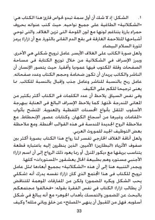 :‫هي‬ ‫الكتاب‬ ‫هذا‬ ‫قارئ‬ ‫حلواس‬ ‫تبدو‬ ‫سمة‬ ‫أول‬ ‫أن‬ ‫شك‬ ‫ال‬ ‫إذ‬ :‫الشكل‬ 	.1
‫بحروف‬ ‫عنوانه‬ ‫كتب‬ ‫حيث‬ ،‫نواحيه‬ ‫جميع‬ ‫على‬ ‫الطاغية‬ »‫«الشكالنية‬
‫توحي‬ ‫والتى‬ ،‫الغالف‬ ‫تزين‬ ‫التى‬ ‫اللوحة‬ ‫لون‬ ‫مع‬ ‫لونها‬ ‫يتناغم‬ ‫بارزة‬ ‫حمراء‬
‫يرمز‬ )‫(زارا‬ ‫أن‬ ‫مع‬ ،‫بالثورة‬ ‫القانى‬ ‫الدم‬ ‫بقع‬ ‫فى‬ ‫الغارقة‬ ‫املتالحمة‬ ‫أشباحها‬
.‫البيضاء‬ ‫السالم‬ ‫لثورة‬
.‫األخرى‬ ‫هي‬ ‫شكلي‬ ‫ترويج‬ ‫عامل‬ ،‫األيسر‬ ‫الغالف‬ ‫على‬ ‫الكاتب‬ ‫صورة‬ ‫ولعل‬
‫مساحة‬ ‫فى‬ ‫الكتابة‬ ‫توزيع‬ ‫خالل‬ ‫من‬ ‫الشكالنية‬ ‫في‬ ‫اإلسراف‬ ‫ويبرز‬
‫أن‬ ‫اإلنسان‬ ‫يتصور‬ ‫حيث‬ ،‫وأفقيا‬ ‫عموديا‬ ‫فيها‬ ‫املكتوب‬ ‫وقلة‬ ‫الصفحات‬
،‫صفحاته‬ ‫وعدد‬ ‫الكتاب‬ ‫وحجم‬ ‫ضخامة‬ ‫تكون‬ ‫أن‬ ‫يريدان‬ ‫والكاتب‬ ‫الناشر‬
‫مما‬ ،‫للكاتب‬ ‫بالنسبة‬ ‫وإقبال‬ ‫جذب‬ ‫وعامل‬ ‫للناشر‬ ‫بالنسبة‬ ‫ربح‬ ‫عامل‬
.‫الكيف‬ ‫على‬ ‫للكم‬ ‫ترجيحا‬ ‫يعنى‬
‫من‬ ‫بكثير‬ ‫أكثر‬ ‫الكتاب‬ ‫فى‬ ‫الكلمات‬ ‫عدد‬ ‫أن‬ ‫يالحظ‬ ،‫السياق‬ ‫نفس‬ ‫وفى‬
‫ببهرجة‬ ‫العناية‬ ‫فى‬ ‫البالغ‬ ‫اإلسراف‬ ‫يالحظ‬ ‫كما‬ ،‫حتتها‬ ‫املندرجة‬ ‫املعانى‬
‫بأثواب‬ ‫املتشح‬ ،‫واملعنوية‬ ‫اللفظية‬ ‫احملسنات‬ ‫بأنواع‬ ‫املثقل‬ ‫األسلوب‬
‫مع‬ ،‫اإلنحطاط‬ ‫عصور‬ ‫وكتابات‬ ،‫الكهان‬ ‫أسجاع‬ ‫من‬ ‫وغيرها‬ ‫«املقامات‬
‫مالحظة‬ ‫ومع‬ ،‫احملنطة‬ ‫القوالب‬ ‫هذه‬ ‫فى‬ ‫املندسة‬ ‫اجلديدة‬ ‫الروح‬ ‫مالحظة‬
.‫العربي‬ ‫للموروث‬ ‫اجليد‬ ‫التوظيف‬ ‫بعض‬
‫بني‬ ‫أكثر‬ ‫بصورة‬ ‫الكتاب‬ ‫هذا‬ ‫رواج‬ ‫لنا‬ ‫تفسر‬ ‫اخلارجي‬ ‫الغالف‬ ‫أناقة‬ ‫ولعل‬
‫قطعة‬ ‫باعتباره‬ ‫إليه‬ ‫ينظرون‬ ‫الذين‬ ،‫األميني‬ )‫(البطارين‬ ‫األثرياء‬ ‫صفوف‬
)‫(زارا‬ ‫اسم‬ ‫أن‬ ‫إلى‬ ‫الرواج‬ ‫ذلك‬ ‫يعود‬ ‫رمبا‬ ‫أو‬ ،‫املنزل‬ ‫ديكور‬ ‫مع‬ ‫بريقها‬ ‫يتناسب‬
.‫كلها‬ »‫«املستوردات‬ ‫يعشقون‬ ‫احلال‬ ‫بطبيعة‬ ‫وهم‬ ‫مستورد‬ ‫األجنبي‬
‫عامل‬ ‫متثل‬ ‫أبعادها‬ ‫بجميع‬ »‫«الشكالنية‬ ‫هذه‬ ‫أن‬ ‫إلى‬ ‫هنا‬ ‫التنبيه‬ ‫ويجدر‬
‫(شكلي‬ ‫أنه‬ ‫يدرك‬ ‫نفسه‬ )‫(زارا‬ ‫كان‬ ‫الذي‬ ‫اجملتمع‬ ‫هذا‬ ‫فى‬ ‫للكتاب‬ ‫ترويج‬
‫للتناقض‬ ‫املوهمة‬ ‫املفارقات‬ ‫من‬ ‫ولكن‬ )‫املضمون‬ ‫ويكره‬ ‫الشكل‬ ‫يحب‬
‫مجتمعكم‬ ‫«فخالفوا‬ :‫بقوله‬ ‫الفقرة‬ ‫نفس‬ ‫في‬ ‫الكتاب‬ )‫(زارا‬ ‫يطالب‬ ‫أن‬
‫شكل‬ ‫في‬ ‫يبالغ‬ ‫أنه‬ ‫مع‬ »‫اجلوهر‬ ‫بأهداب‬ ‫والتمسك‬ ‫املضمون‬ ‫عن‬ ‫بالبحث‬
‫وكيف‬ ‫مثله؟‬ ‫وياتي‬ ‫خلق‬ ‫عن‬ »‫«املصلح‬ ‫ينهى‬ ‫أن‬ ‫املقبول‬ ‫من‬ ‫فهل‬ ،‫أسلوبه‬
33
 