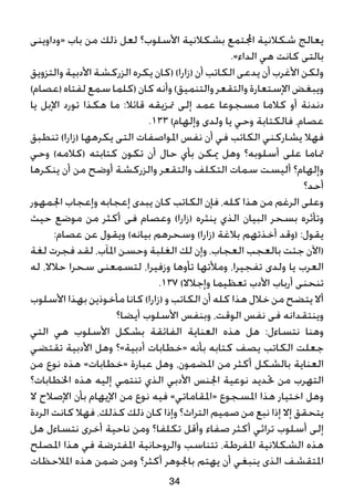 ‫«وداوينى‬ ‫باب‬ ‫من‬ ‫ذلك‬ ‫لعل‬ ‫األسلوب؟‬ ‫بشكالنية‬ ‫اجملتمع‬ ‫شكالنية‬ ‫يعالج‬
.»‫الداء‬ ‫هي‬ ‫كانت‬ ‫بالتى‬
‫والتزويق‬ ‫األدبية‬ ‫الزركشة‬ ‫يكره‬ ‫(كان‬ )‫(زارا‬ ‫أن‬ ‫الكاتب‬ ‫يدعى‬ ‫أن‬ ‫األغرب‬ ‫ولكن‬
)‫(عصام‬‫لفتاه‬‫سمع‬‫(كلما‬‫كان‬‫وأنه‬)‫والتنميق‬‫والتقعر‬‫اإلستعارة‬‫ويبغض‬
‫يا‬ ‫اإلبل‬ ‫تورد‬ ‫هكذا‬ ‫ما‬ :‫قائال‬ ‫متزيقه‬ ‫إلى‬ ‫عمد‬ ‫مسجوعا‬ ‫كالما‬ ‫أو‬ ‫دندنة‬
.133 )‫وإلهام‬ ‫ولدى‬ ‫يا‬ ‫وحي‬ ‫فالكتابة‬ ،‫عصام‬
‫تنطبق‬ )‫(زارا‬ ‫يكرهها‬ ‫التى‬ ‫املواصفات‬ ‫نفس‬ ‫أن‬ ‫في‬ ‫الكاتب‬ ‫يشاركني‬ ‫فهال‬
‫وحي‬ )‫(كالمه‬ ‫كتابته‬ ‫تكون‬ ‫أن‬ ‫حال‬ ‫بأي‬ ‫ميكن‬ ‫وهل‬ ‫أسلوبه؟‬ ‫على‬ ‫متاما‬
‫ينكرها‬ ‫أن‬ ‫من‬ ‫أوضح‬ ‫والزركشة‬ ‫والتقعر‬ ‫التكلف‬ ‫سمات‬ ‫أليست‬ ‫وإلهام؟‬
‫أحد؟‬
‫اجلمهور‬ ‫وإعجاب‬ ‫إعجابه‬ ‫يبدى‬ ‫كان‬ ‫الكاتب‬ ‫فإن‬ ،‫كله‬ ‫هذا‬ ‫من‬ ‫الرغم‬ ‫وعلى‬
‫حيث‬ ‫موضع‬ ‫من‬ ‫أكثر‬ ‫فى‬ ‫وعصام‬ )‫(زارا‬ ‫ينثره‬ ‫الذي‬ ‫البيان‬ ‫بسحر‬ ‫وتأثره‬
:‫عصام‬ ‫عن‬ ‫ويقول‬ )‫بيانه‬ ‫وسحرهم‬ )‫(زارا‬ ‫بالغة‬ ‫أخذتهم‬ ‫(وقد‬ :‫يقول‬
‫لغة‬ ‫فجرت‬ ‫لقد‬ ،‫املآب‬ ‫وحسن‬ ‫الغلبة‬ ‫لك‬ ‫وإن‬ ،‫العجاب‬ ‫بالعجب‬ ‫جئت‬ ‫(اآلن‬
‫له‬ ،‫حالال‬ ‫سحرا‬ ‫لتسمعنى‬ ،‫وزفيرا‬ ‫تأوها‬ ‫ومألتها‬ ،‫تفجيرا‬ ‫ولدى‬ ‫يا‬ ‫العرب‬
.137 )‫وإجالال‬ ‫تعظيما‬ ‫األدب‬ ‫أرباب‬ ‫تنحنى‬
‫األسلوب‬ ‫بهذا‬ ‫مأخوذين‬ ‫كانا‬ )‫(زارا‬ ‫و‬ ‫الكاتب‬ ‫أن‬ ‫كله‬ ‫هذا‬ ‫خالل‬ ‫من‬ ‫يتضح‬ ‫أال‬
‫أيضا؟‬ ‫األسلوب‬ ‫وبنفس‬ ،‫الوقت‬ ‫نفس‬ ‫فى‬ ‫وينتقدانه‬
‫التي‬ ‫هي‬ ‫األسلوب‬ ‫بشكل‬ ‫الفائقة‬ ‫العناية‬ ‫هذه‬ ‫هل‬ :‫نتساءل‬ ‫وهنا‬
‫تقتضي‬ ‫األدبية‬ ‫وهل‬ ‫أدبية»؟‬ ‫«خطابات‬ ‫بأنه‬ ‫كتابه‬ ‫يصف‬ ‫الكاتب‬ ‫جعلت‬
‫من‬ ‫نوع‬ ‫هذه‬ »‫«خطابات‬ ‫عبارة‬ ‫وهل‬ ،‫املضمون‬ ‫من‬ ‫أكثر‬ ‫بالشكل‬ ‫العناية‬
‫اخلطابات؟‬ ‫هذه‬ ‫إليه‬ ‫تنتمي‬ ‫الذي‬ ‫األدبي‬ ‫اجلنس‬ ‫نوعية‬ ‫حتديد‬ ‫من‬ ‫التهرب‬
‫ال‬ ‫اإلصالح‬ ‫بأن‬ ‫اإليهام‬ ‫من‬ ‫نوع‬ ‫فيه‬ »‫«املقاماتي‬ ‫املسجوع‬ ‫هذا‬ ‫اختيار‬ ‫وهل‬
‫الردة‬ ‫كانت‬ ‫فهال‬ ،‫كذلك‬ ‫ذلك‬ ‫كان‬ ‫وإذا‬ ‫التراث؟‬ ‫صميم‬ ‫من‬ ‫نبع‬ ‫إذا‬ ‫إال‬ ‫يتحقق‬
‫هل‬ ‫نتساءل‬ ‫أخرى‬ ‫ناحية‬ ‫ومن‬ ‫تكلفا؟‬ ‫وأقل‬ ‫صفاء‬ ‫أكثر‬ ‫تراثي‬ ‫أسلوب‬ ‫إلى‬
‫املصلح‬ ‫هذا‬ ‫في‬ ‫املفترضة‬ ‫والروحانية‬ ‫تتناسب‬ ،‫املفرطة‬ ‫الشكالنية‬ ‫هذه‬
‫املالحظات‬ ‫هذه‬ ‫ضمن‬ ‫ومن‬ ‫أكثر؟‬ ‫باجلوهر‬ ‫يهتم‬ ‫أن‬ ‫ينبغي‬ ‫الذى‬ ‫املتقشف‬
34
 