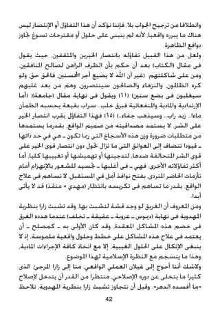 ‫ليس‬ ‫اإلنتصار‬ ‫أو‬ ‫التفاؤل‬ ‫هذا‬ ‫أن‬ ‫نؤكد‬ ‫فإننا‬ ،‫بال‬ ‫اجلواب‬ ‫ترجيح‬ ‫من‬ ‫وانطالقا‬
‫جتاوز‬ ‫تسوغ‬ ‫مقترحات‬ ‫أو‬ ‫حلول‬ ‫على‬ ‫ينبنى‬ ‫لم‬ ‫ألنه‬ ،‫واقعيا‬ ‫يبرره‬ ‫ما‬ ‫هناك‬
.‫الظاهرة‬ ‫دوافع‬
‫يقول‬ ‫حيث‬ ،‫واملثقفني‬ ‫اخليرين‬ ‫بانتصار‬ ‫تفاؤله‬ ‫القبيل‬ ‫هذا‬ ‫من‬ ‫ولعل‬
،‫املنافقني‬ ‫لصالح‬ ‫الراهن‬ ‫الظرف‬ ‫بأن‬ ‫حكم‬ ‫أن‬ ‫بعد‬ )‫(الكتاب‬ ‫مقال‬ ‫فى‬
‫ولو‬ ،‫حق‬ ‫فاحلق‬ ،‫احملسنني‬ ‫أجر‬ ‫يضيع‬ ‫ال‬ ‫اهلل‬ ‫أن‬ ‫(غير‬ ‫شاكلتهم‬ ‫على‬ ‫ومن‬
‫غلبهم‬ ‫بعد‬ ‫من‬ ‫وهم‬ ،‫سينتصرون‬ ‫والصاحلون‬ ‫والنزهاء‬ ،‫الظاملون‬ ‫كره‬
‫(أما‬ :)‫(جامعة‬ ‫مقال‬ ‫نهاية‬ ‫فى‬ ‫ويقول‬ )61( )‫سنني‬ ‫بضع‬ ‫فى‬ ‫سيغلبون‬
‫الظمآن‬ ‫يحسبه‬ ‫بقيعة‬ ‫سراب‬ ..‫خلب‬ ‫فبرق‬ ‫واملنفعاتية‬ ‫واملادية‬ ‫اإلرتدادية‬
‫اخلير‬ ‫انتصار‬ ‫بقرب‬ ‫التفاؤل‬ ‫فهذا‬ )65( )..‫جفاء‬ ‫وسيذهب‬ ..‫راب‬ ‫زبد‬ ..‫ماءا‬
‫يستمدها‬ ‫بقدرما‬ ،‫الواقع‬ ‫صميم‬ ‫من‬ ‫مصداقيته‬ ‫يستمد‬ ‫ال‬ ،‫الشر‬ ‫على‬
‫ذاتها‬ ‫حد‬ ‫في‬ ‫هي‬ ‫ـ‬ ‫تكون‬ ‫رمبا‬ ‫التى‬ ‫األسجاع‬ ‫هذه‬ ‫وزن‬ ‫ضرورة‬ ‫متطلبات‬ ‫من‬
‫على‬ ‫اخلير‬ ‫قوى‬ ‫انتصار‬ ‫دون‬ ‫حتول‬ ‫تزال‬ ‫ما‬ ‫التى‬ ‫العوائق‬ ‫إلى‬ ‫تنضاف‬ ‫قيودا‬ ‫ـ‬
‫أما‬ ،‫كليا‬ ‫تغييبها‬ ‫أو‬ ‫تهميشها‬ ‫أو‬ ‫لتدجينها‬ ،‫ضدها‬ ‫املتحالفة‬ ‫الشر‬ ‫قوى‬
‫أمام‬ ‫باإلنهزام‬ ‫للشعور‬ ‫جتسيد‬ ‫ـ‬ ‫أغلبها‬ ‫فى‬ ‫ـ‬ ‫فهي‬ ،‫األخرى‬ ‫تفاؤالته‬ ‫أكثر‬
‫عالج‬ ‫فى‬ ‫تساهم‬ ‫ال‬ ،‫املستقبل‬ ‫في‬ ‫أمل‬ ‫نوافذ‬ ‫بفتح‬ ،‫املتردى‬ ‫احلاضر‬ ‫تأزمات‬
‫يأتى‬ ‫ال‬ ‫قد‬ )‫منقذ‬ = ‫(مهدي‬ ‫بانتظار‬ ‫تكريسه‬ ‫فى‬ ‫تساهم‬ ‫ما‬ ‫بقدر‬ ،‫الواقع‬
.‫أبدا‬
‫بنظرية‬ ‫زارا‬ ‫تشبث‬ ‫وقد‬ ،‫بها‬ ‫لتشبث‬ ‫قشة‬ ‫وجد‬ ‫لو‬ ‫الغريق‬ ‫أن‬ ‫املعروف‬ ‫ومن‬
‫الغرق‬ ‫هدده‬ ‫عندما‬ )‫تخلف‬ ‫ـ‬ ‫عقيقة‬ ‫ـ‬ ‫عروبة‬ ‫ـ‬ ‫(دميوس‬ ‫نهاية‬ ‫فى‬ ‫املهدوية‬
‫أن‬ ‫ـ‬ ‫كمصلح‬ ‫ـ‬ ‫به‬ ‫األولى‬ ‫كان‬ ‫وقد‬ ،‫املعقدة‬ ‫املشاكل‬ ‫هذه‬ ‫خضم‬ ‫فى‬
‫ال‬ ‫إذ‬ ،‫ملموسة‬ ‫واقعية‬ ‫وحلول‬ ‫خطط‬ ‫على‬ ‫املشاكل‬ ‫هذه‬ ‫عالج‬ ‫فى‬ ‫يعتمد‬
،‫املادية‬ ‫اإلجراءات‬ ‫كافة‬ ‫اتخاذ‬ ‫مع‬ ‫إال‬ ،‫الغيبية‬ ‫احللول‬ ‫على‬ ‫اإلتكال‬ ‫ينبغى‬
.‫املوضوع‬ ‫لهذا‬ ‫اإلسالمية‬ ‫النظرة‬ ‫مع‬ ‫ينسجم‬ ‫ما‬ ‫وهذا‬
‫الذى‬ ،‫املرجئ‬ ‫زارا‬ ‫إلى‬ ‫منا‬ ،‫الواقعي‬ ‫العملي‬ ‫غيالن‬ ‫إلى‬ ‫أحوج‬ ‫أننا‬ ‫والشك‬
‫إلصالح‬ ‫يتدخل‬ ‫أن‬ ‫القدر‬ ‫من‬ ‫منتظرا‬ ،‫اإلصالحي‬ ‫دوره‬ ‫عن‬ ‫يتخلى‬ ‫ما‬ ‫كثيرا‬
‫نالحظ‬ ،‫املهدوية‬ ‫بنظرية‬ ‫زارا‬ ‫تشبث‬ ‫نتجاوز‬ ‫أن‬ ‫وقبل‬ .»‫الدهر‬ ‫أفسده‬ ‫«ما‬
42
 