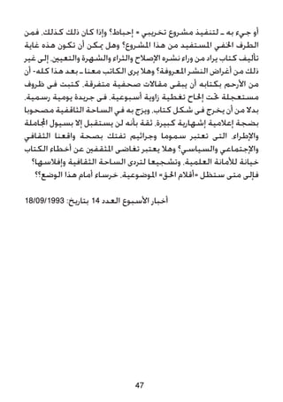 ‫فمن‬ ،‫كذلك‬ ‫ذلك‬ ‫كان‬ ‫وإذا‬ ‫إحباط؟‬ = ‫تخريبي‬ ‫مشروع‬ ‫لتنفيذ‬ ‫ـ‬ ‫به‬ ‫جيء‬ ‫أو‬
‫غاية‬ ‫هذه‬ ‫تكون‬ ‫أن‬ ‫ميكن‬ ‫وهل‬ ‫املشروع؟‬ ‫هذا‬ ‫من‬ ‫املستفيد‬ ‫اخلفي‬ ‫الطرف‬
‫غير‬ ‫إلى‬ ،‫والتعيني‬ ‫والشهرة‬ ‫والثراء‬ ‫اإلصالح‬ ‫نشره‬ ‫وراء‬ ‫من‬ ‫يراد‬ ‫كتاب‬ ‫تأليف‬
‫أن‬ -‫كله‬ ‫هذا‬ ‫بعد‬ ‫ـ‬ ‫معنا‬ ‫الكاتب‬ ‫يرى‬ ‫وهال‬ ‫املعروفة؟‬ ‫النشر‬ ‫أغراض‬ ‫من‬ ‫ذلك‬
‫ظروف‬ ‫فى‬ ‫كتبت‬ ،‫متفرقة‬ ‫صحفية‬ ‫مقاالت‬ ‫يبقى‬ ‫أن‬ ‫بكتابه‬ ‫األرحم‬ ‫من‬
،‫رسمية‬ ‫يومية‬ ‫جريدة‬ ‫فى‬ ،‫أسبوعية‬ ‫زاوية‬ ‫تغطية‬ ‫إحلاح‬ ‫حتت‬ ‫مستعجلة‬
‫مصحوبا‬ ‫الثاقفية‬ ‫الساحة‬ ‫في‬ ‫به‬ ‫ويزج‬ ،‫كتاب‬ ‫شكل‬ ‫فى‬ ‫يخرج‬ ‫أن‬ ‫من‬ ‫بدال‬
‫اجملاملة‬ ‫بسيول‬ ‫إال‬ ‫يستقبل‬ ‫لن‬ ‫بأنه‬ ‫ثقة‬ ،‫كبيرة‬ ‫إشهارية‬ ‫إعالمية‬ ‫بضجة‬
‫الثقافي‬ ‫واقعنا‬ ‫بصحة‬ ‫تفتك‬ ‫وجراثيم‬ ‫سموما‬ ‫تعتبر‬ ‫التى‬ ،‫واإلطراء‬
‫الكتاب‬ ‫أخطاء‬ ‫عن‬ ‫املثقفني‬ ‫تغاضى‬ ‫يعتبر‬ ‫وهال‬ ‫والسياسي؟‬ ‫واإلجتماعي‬
‫وإفالسها؟‬ ‫الثقافية‬ ‫الساحة‬ ‫لتردى‬ ‫وتشجيعا‬ ،‫العلمية‬ ‫لألمانة‬ ‫خيانة‬
‫الوضع؟؟‬ ‫هذا‬ ‫أمام‬ ‫خرساء‬ ،‫املوضوعية‬ »‫احلق‬ ‫«أقالم‬ ‫ستظل‬ ‫متى‬ ‫فإلى‬
18/09/1993 :‫بتاريخ‬ 14 ‫العدد‬ ‫األسبوع‬ ‫أخبار‬
47
 