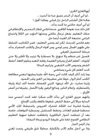 3
: ‫الكرمي‬ ‫أيهاالقارئ‬
... ‫أبحرت‬ ‫ما‬ ‫جدا‬ ‫عميق‬ ‫البحر‬ ‫أن‬ ‫أعرف‬ ‫أني‬ ‫...لو‬
! ‫أقول‬ ‫وهكذا‬ ،‫قباني‬ ‫نزار‬ ‫الراحل‬ ‫الشاعر‬ ‫قال‬ ‫هكذا‬
..‫بدأت‬ ‫كنت‬ ‫ما‬ ‫خامتتي‬ ‫أعرف‬ ‫أني‬ ‫لو‬
‫في‬ ‫واإلنتظام‬ ‫التـمدرس‬ ‫قطار‬ ‫فاتني‬ ‫عندما‬ ،‫أظافري‬ ‫نعومة‬ ‫منذ‬ ‫ذلك‬ ‫كان‬
‫وانتجاع‬ ‫الكإل‬ ‫عن‬ ‫الدؤوب‬ ‫وبحثها‬ ‫عائلتي‬ ‫ترحال‬ ‫بفعل‬ ،‫التعليم‬ ‫سلك‬
.‫حل‬ ‫أينما‬ ‫الغيث‬ ‫آثار‬ ‫متتبعة‬ ،‫املراعي‬
‫املتنقلة‬ ‫الكتاتيب‬ ‫فمن‬ : ‫التعليم‬ ‫يفتنى‬ ‫لم‬ ‫لكن‬ ،‫املدرسة‬ ‫فاتتنى‬ ‫نعم‬
‫بدأت‬ ،‫الصفراء‬ ‫والكتب‬ ‫الرجال‬ ‫أفواه‬ ‫ومن‬ ،‫لوحي‬ ‫وعبر‬ ،‫اجلمال‬ ‫ظهور‬ ‫على‬
.‫املعرفي‬ ‫التحصيل‬ ‫مرحلة‬
‫حتى‬ ‫وال‬ ‫تأطير‬ ‫وال‬ ‫ترتيب‬ ‫وال‬ ‫مسطرة‬ ‫بال‬ ،‫ممنهج‬ ‫وال‬ ‫منظم‬ ‫غير‬ ‫حتصيل‬
‫أحفظ‬ ،‫اللغة‬ ‫وعلوم‬ ‫التعبد‬ ‫وفقه‬ ،‫العقيدة‬ ‫ومبادئ‬ ‫القرآن‬ ‫أتعلم‬ : ‫أولويات‬
!‫البداة‬ ‫وترانيم‬ ،‫الشعبي‬ ‫األدب‬ ‫ونصوص‬ ‫الشعر‬
.‫يصادفني‬ ‫شيء‬ ‫كل‬ ‫أتعلم‬ ‫كنت‬
‫مطالعة‬ ‫متنعني‬ ‫وعليها‬ ‫علينا‬ ‫اهلل‬ ‫رحمة‬ ‫أمي‬ ‫كانت‬ ‫كيف‬ ‫أذكر‬ ‫زلت‬ ‫وما‬
.‫احلسود‬ ‫وشر‬ ‫العني‬ ‫من‬ ‫صغيرها‬ ‫على‬ ‫خوفا‬ ،‫الزوار‬ ‫أمام‬ ‫الكتب‬
‫وليلة‬ ‫ليلة‬ ‫ألف‬ ‫خاصة‬ ،‫املفضلة‬ ‫كتبي‬ -‫تربتها‬ ‫اهلل‬ ‫-بل‬ ‫صادرت‬ ‫ولرمبا‬
‫أصفر‬ ‫من‬ ‫وغيرها‬ ..‫األبصار‬ ‫وقرة‬ ،‫الزهور‬ ‫وبدائع‬ ،‫الناس‬ ‫وإعالم‬ ،‫واملستطرف‬
... ‫األوراق‬
‫منذ‬ ‫أحسني‬ ‫كنت‬ ‫فقد‬ ،‫مبكرا‬ ‫األدب‬ ‫بدأت‬ ‫أني‬ ‫القارئ‬ ‫عزيزي‬ ‫واملهم‬
.‫اإلمتاع‬ ‫وكتب‬ ‫باللغة‬ ‫شغوفا‬ ،‫الشعر‬ ‫حفظ‬ ‫إلى‬ ‫مياال‬ ‫البداية‬
‫األدبي‬ ‫املارد‬ ‫واستيقظ‬ ،‫الفيروس‬ ‫فتحرك‬ ،‫امللكة‬ ‫منت‬ ‫فشيئا‬ ‫وشيئا‬
‫خاصة‬ ،‫التوقعات‬ ‫ومسطرة‬ ،‫املستقبل‬ ‫وخطط‬ ،‫العادات‬ ‫قمقم‬ ‫محطما‬
‫التعليم‬ ‫صهوة‬ ‫ممتطيا‬ ‫وانطلقت‬ ،‫الباكلوريا‬ ‫أسوار‬ ‫تسلقت‬ ‫أن‬ ‫بعد‬
.‫النيفادا‬ ‫ورعاة‬ ‫الروديو‬ ‫طريقة‬ ‫على‬ ‫متاما‬ ‫اجلموح‬ ‫النظامي‬
‫الدوار‬ ‫الزمن‬ ‫ودار‬
‫لغتي‬ ‫ونحت‬ ،‫طريقي‬ ‫شق‬ ‫محاوال‬ ،‫والكتابة‬ ‫األدب‬ ‫عالم‬ ‫أدخل‬ ‫بي‬ ‫وإذا‬
 