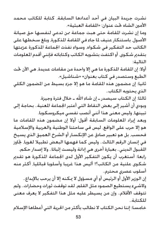 ‫محمد‬ ‫للكاتب‬ ‫كتابة‬ ،‫السابقة‬ ‫أعدادها‬ ‫أحد‬ ‫في‬ ‫البيان‬ ‫جريدة‬ ‫نشرت‬
.»‫العبثية‬ ‫«املقامة‬ :‫عنوان‬ ‫حتت‬ ‫الشاه‬ ‫األمني‬
‫صيانة‬ ‫حق‬ ‫لنفسها‬ ‫تدعي‬ ‫ممن‬ ‫جماعة‬ ‫هبت‬ ‫حتى‬ ‫املقامة‬ ‫نشرت‬ ‫إن‬ ‫وما‬
‫على‬ ‫سخطها‬ ‫وبلغ‬ ،‫املذكورة‬ ‫املقامة‬ ‫في‬ ‫جاء‬ ‫ملا‬ ‫عنيف‬ ‫باستنكار‬ ،‫األصول‬
‫عزميتها‬ ‫املذكورة‬ ‫اجلماعة‬ ‫نفذت‬ ‫وسواء‬ ،‫شكواه‬ ‫في‬ ‫التفكير‬ ‫حد‬ ‫الكاتب‬
‫املعلومات‬ ‫أقدم‬ ‫فإنني‬ ‫وكتاباته‬ ‫الكاتب‬ ‫بتشويه‬ ‫اكتفت‬ ‫أو‬ ،‫شكوى‬ ‫بتقدمي‬
:‫التالية‬
‫حتت‬ ‫اآلن‬ ‫هي‬ ،‫عديدة‬ ‫مقامات‬ ‫من‬ ‫واحدة‬ ‫إال‬ ‫هي‬ ‫ما‬ ‫املذكورة‬ ‫املقامة‬ ‫إن‬ :‫أوال‬
.»‫«شناشيل‬ »‫بعنوان‬ ‫كتاب‬ ‫في‬ ‫وستصدر‬ ‫الطبع‬
‫الكلي‬ ‫املضمون‬ ‫من‬ ‫بسيط‬ ‫جزء‬ ‫إال‬ ‫هو‬ ‫ما‬ ‫املقامة‬ ‫هذه‬ ‫مضمون‬ ‫إن‬ :‫ثانيا‬
..‫الكتاب‬ ‫يحتويه‬ ‫الذي‬
.‫وجيزة‬ ‫فترة‬ ‫خالل‬ ‫ـ‬ ‫اهلل‬ ‫شاء‬ ‫إن‬ ‫ـ‬ ‫سيصدر‬ ‫الكتاب‬ ‫إن‬ :‫ثالثا‬
‫إلى‬ ‫بحاجة‬ ..‫املعنية‬ ‫اجلماعة‬ ‫أعتبر‬ ‫التي‬ ‫النقاط‬ ‫بعض‬ ‫إلى‬ ‫أشير‬ ‫أن‬ ‫وبودي‬
.‫ميكروسكوبا‬ ‫نفسي‬ ‫أنصب‬ ‫أنني‬ ‫هذا‬ ‫معنى‬ ‫وليس‬ ،‫تبينها‬
‫ما‬ ‫املقامات‬ ‫هذه‬ ‫مضمون‬ ‫إن‬ ‫أوال‬ :‫أقول‬ ‫السابقة‬ ‫املعلومات‬ ‫إيراد‬ ‫وبعد‬
‫واإلسالمية‬ ‫والعربية‬ ‫الوطنية‬ ‫ساحتنا‬ ‫في‬ ‫ليس‬ ،‫الواقع‬ ‫على‬ ‫حرب‬ ‫إال‬ ‫هو‬
‫يسيخ‬ ‫الذي‬ ‫العميق‬ ‫الشرخ‬ ‫أو‬ ‫اإلنكسار‬ ‫عن‬ ‫صادق‬ ‫تعبير‬ ‫هو‬ ‫بل‬ ،‫فحسب‬
‫جتاوز‬ ،‫لغويا‬ ‫تطبيال‬ ‫البعض‬ ‫فهمها‬ ‫كما‬ ‫وليس‬ ..‫الثالث‬ ‫الرقم‬ ‫إنسان‬ ‫في‬
.‫حكم‬ ‫إصدار‬ ‫وال‬ ..‫إثباتا‬ ‫وليست‬ ‫إدانة‬ ‫هي‬ ‫أخرى‬ ‫بعبارة‬ ..‫الديني‬ ‫املقبول‬
‫تقدمي‬ ‫هو‬ ‫املذكورة‬ ‫اجلماعة‬ ‫لدى‬ ‫األول‬ ‫التفكير‬ ‫يكون‬ ‫أن‬ ‫أستغرب‬ :‫رابعا‬
‫منه‬ ‫أكثر‬ ،‫قبائليا‬ ‫وأسلوبا‬ ‫غريبا‬ ‫هذا‬ ‫أليس‬ !‫الكاتب؟‬ ‫من‬ ‫علنية‬ ‫شكوى‬
..‫محترم‬ ‫عصري‬ ‫أسلوب‬
..‫باإلبداع‬ ‫يرحب‬ ‫أن‬ ‫إال‬ ‫ميكنه‬ ‫ال‬ ‫مسؤول‬ ‫أي‬ ‫أو‬ ‫الرئيس‬ ‫أو‬ ‫األول‬ ‫الوزير‬ ‫إن‬
‫ولم‬ ..‫وحضارات‬ ‫ثورات‬ ‫توقفت‬ ‫لقد‬ ،‫القلم‬ ‫مثل‬ ‫الصمود‬ ‫يستطيع‬ ‫والشيء‬
‫معنى‬ ‫يعرف‬ ‫ال‬ ‫التفكير‬ ‫هذا‬ ‫مثل‬ ‫عليه‬ ‫يسيطر‬ ‫من‬ ‫وإن‬ ..‫األقالم‬ ‫تتوقف‬
..‫للكتابة‬
‫اإلسالم‬ ‫أعطاها‬ ‫التي‬ ‫احلرية‬ ‫من‬ ‫بأكثر‬ ‫نطالب‬ ‫ال‬ ‫الكتاب‬ ‫نحن‬ ‫إننا‬ :‫خامسا‬
53
 
