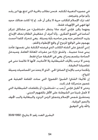 ‫رشد‬ ‫ابن‬ ‫بها‬ ‫متتع‬ ‫التي‬ ‫باحلرية‬ ‫نطالب‬ ‫فنحن‬ ..‫لكتابه‬ ‫الذهبية‬ ‫عصوره‬ ‫في‬
..‫وغيرهم‬ ‫نواس‬ ‫وأبو‬
‫حدود‬ ‫هنالك‬ ‫كانت‬ ‫إذا‬ ‫إو‬ ..‫حتد‬ ‫أن‬ ‫ميكن‬ ‫ال‬ ‫حرية‬ ‫للكاتب‬ ‫اإلسالم‬ ‫ترك‬ ‫لقد‬
..‫فقط‬ ‫اإللهيات‬ ‫في‬ ‫فهي‬ ‫لها‬
‫تتركز‬ ‫مشاكل‬ ‫من‬ »‫«شناشيل‬ ‫ينتظر‬ ‫ماذا‬ ‫أعرف‬ ‫فإنني‬ ،‫يكن‬ ‫ومهما‬
،‫اإلبداع‬ ‫تخاف‬ ‫الظالم‬ ‫خفافيش‬ ‫أن‬ ‫أعرف‬ ‫وأنا‬ ...‫الفكري‬ ‫القمع‬ ‫في‬ ‫أساسا‬
‫أحست‬ ‫كلما‬ ‫تتحرك‬ ‫وهي‬ ..‫وسيلة‬ ‫بأية‬ ‫صاحبه‬ ‫ومن‬ ‫منه‬ ‫التخلص‬ ‫وتريد‬
..‫واحللم‬ ‫اإلنطواء‬ ‫واقع‬ ‫أي‬ ‫املزدوج‬ ‫الواقع‬ ‫على‬ ‫بهجوم‬
‫فأخذ‬ ،‫نفسها‬ ‫على‬ ‫الكتابة‬ ‫فرضته‬ ‫الذي‬ ‫الكاتب‬ ‫الشاه‬ ‫على‬ ‫أشفق‬ ‫إنني‬
‫وسيدخل‬ ،‫العامة‬ ‫املعاناة‬ ‫مفردات‬ ‫من‬ )‫(زارا‬ ‫واشتق‬ ...‫عجيبة‬ ‫مدنا‬ ‫يبني‬
.‫فقط‬ ‫جراح‬ ‫احلقيقة‬ ‫في‬ ‫وهي‬ ،‫وجراح‬ ‫ببلسم‬ ‫الساحة‬
‫في‬ ‫حتى‬ ‫تالئمنا‬ ‫ال‬ ‫ألنها‬ ،‫األحاديث‬ ‫وال‬ ‫الشيطانية‬ ‫باآليات‬ ‫نرحب‬ ‫ال‬ ‫ونحن‬
..‫الدقيقة‬ ‫تفاصيلنا‬
‫وسيلة‬ ‫احلساسيات‬ ‫من‬ ‫يتخذ‬ ‫ال‬ ‫الذي‬ ..‫احلي‬ ‫الصادق‬ ‫باإلبداع‬ ‫نرحب‬ ‫ولكننا‬
..‫للرواج‬
‫هي‬ ‫العبثية‬ ‫املقامة‬ ‫سادت‬ ‫التي‬ /‫اخلضوع‬ /‫الشبق‬ /‫الشاي‬ /‫ثالثية‬ ‫إن‬
.‫ثابت‬ ‫جلذر‬ ‫متحركة‬ ‫غصون‬
‫التي‬ ‫الشيطانية‬ ‫باملقامات‬ ‫أو‬ »‫«شناشيل‬ ‫بـ‬ ‫أرحب‬ ‫فإنني‬ ‫أطيل‬ ‫ال‬ ‫وحتى‬
..‫الديني‬ ‫باملفهوم‬ ‫األقل‬ ‫على‬ ‫الشوطنة‬ ‫من‬ ‫شيئا‬ ‫حتمل‬ ‫ال‬
‫اجملوف‬ ‫والبب‬ ‫والببغائية‬ ،‫الرديء‬ ‫الزمن‬ ‫ونتجاوز‬ ‫اإلسالم‬ ‫شمس‬ ‫وستشرق‬
..‫الورقية‬ ‫والنمور‬
.‫التوفيق‬ ‫ولي‬ ‫واهلل‬
30/8/1992 :‫بتاريخ‬ 9 :‫رقم‬ ‫العدد‬ ‫البشرى‬
54
 
