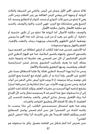 ‫والثالث‬ ‫الصيغة‬ ‫في‬ ‫والثاني‬ ،‫الزمن‬ ‫في‬ ‫يتمثل‬ ‫األول‬ ‫احملور‬ :‫محاور‬ ‫ثالثة‬
،‫اخلبر‬ ‫وزمن‬ ‫اخلطاب‬ ‫زمن‬ ‫بني‬ ‫العالقة‬ ‫الزمن‬ ‫ويعني‬ ‫النزر‬ ‫وجهة‬ ‫أو‬ ،‫الرواية‬
‫أما‬ ،‫وعدمه‬ ‫التطابق‬ ‫أو‬ ‫التواتر‬ ،‫عدمه‬ ‫أو‬ ‫التوازي‬ ،‫ثالث‬ ‫صور‬ ‫من‬ ‫تخلو‬ ‫ال‬ ‫وهي‬
‫والسرد‬ ،‫والوصف‬ ‫واحلوار‬ ،‫السرد‬ ‫فهي‬ -‫الزمن‬ ‫مع‬ ‫متشابكة‬ ‫وهي‬ ‫الصيغ‬
.‫األقوال‬ ‫حكاية‬ ‫واحلوار‬ ،‫األفعال‬ ‫حكاية‬ ‫هو‬
‫أو‬ ‫خارجية‬ ‫تكون‬ ‫أن‬ ‫من‬ ‫تخلو‬ ‫فال‬ ‫الرواية‬ ‫أما‬ ،‫األحوال‬ ‫حكاية‬ ‫والوصف‬
‫يسمى‬ ‫ما‬ ‫احملور‬ ‫هذا‬ ‫حتت‬ ‫ويدخل‬ ،‫قرب‬ ‫من‬ ‫أو‬ ‫بعيد‬ ‫من‬ ‫تكون‬ ‫أن‬ ‫داخلية‬
،‫واإلنفراد‬ ‫والتعدد‬ ،‫درجات‬ ‫وبينهما‬ ‫واإلحتجاب‬ ‫(الظهور‬ ‫الراوي‬ ‫بوضعية‬
)‫مستويات‬ ‫وبينها‬ ‫واجلهل‬ ‫العلم‬
‫مرورا‬ ‫املعجم‬ ‫من‬ ‫انطالقا‬ ‫الراوي‬ ‫أو‬ ‫الكاتب‬ ‫لغة‬ ‫فيه‬ ‫فتدرس‬ ‫األسلوب‬ ‫أما‬
‫الذي‬ ‫النظري‬ ‫اجلهاز‬ ‫هو‬ ‫هذا‬ ،‫البالغية‬ ‫بالصور‬ ‫وانتهاء‬ ،‫النحوي‬ ‫باملستوي‬
،‫عليه‬ ‫وتنويعا‬ ‫له‬ ‫تطبيقا‬ ‫يعد‬ ‫قصصي‬ ‫نص‬ ‫كل‬ ‫أن‬ ‫اإلنشائيون‬ ‫افترض‬
‫استراتيجية‬ ‫ضمن‬ ‫وتدخل‬ ،‫التشويق‬ ‫بأساليب‬ ‫يعرف‬ ‫ما‬ ‫إليه‬ ‫يضاف‬
.‫واأللغاز‬ ‫واملفاجأة‬ ‫التعليق‬ ‫ومنها‬ ،‫ومقاصده‬ ‫اخلطاب‬
‫على‬ ‫نصنا‬ ‫الستغالق‬ ‫طلبا‬ ‫وال‬ ،‫تعاملا‬ ‫النظري‬ ‫البسط‬ ‫بهذا‬ ‫أردنا‬ ‫ما‬ ‫ونحن‬
،‫القارئ‬ ‫ومع‬ ‫أنفسنا‬ ‫مع‬ ‫أوفياء‬ ‫نكون‬ ‫أن‬ ‫به‬ ‫أردنا‬ ‫وإمنا‬ ،‫اخملتص‬ ‫غير‬ ‫القارئ‬
‫أدوات‬ ‫من‬ ‫الذهن‬ ‫خالي‬ ‫أبيض‬ ‫قارئ‬ ‫يوجد‬ ‫ال‬ ‫إذ‬ ،‫مزعومة‬ ‫ببراءة‬ ‫نوهمه‬ ‫فلن‬
‫اجترارا‬ ‫اجتررناها‬ ‫بل‬ ‫ابتكارها‬ ‫ادعاء‬ ‫دون‬ ،‫األدوات‬ ‫بهذه‬ ‫نصرح‬ ‫ونحن‬ ،‫قرائية‬
‫القارئ‬ ‫لفت‬ ‫كذلك‬ ‫ونؤكد‬ ،‫العلم‬ ‫مقررات‬ ‫من‬ ‫أصبحت‬ ‫أنها‬ ‫فيه‬ ‫لنا‬ ‫يشفع‬
‫اإلبداع‬ ‫ألن‬ ،‫واحد‬ ‫مقال‬ ‫يستوعبه‬ ‫ال‬ ‫قد‬ ‫النص‬ ‫هذا‬ ‫حول‬ ‫سنقوله‬ ‫ما‬ ‫أن‬ ‫إلى‬
‫إلى‬ ‫املنتسب‬ ‫وخاصة‬ ،‫والنقد‬ ،‫الرياض‬ ‫عذاري‬ ‫ويدخل‬ ،‫اجملاهيل‬ ‫يرتاد‬ ‫أبدا‬
.‫واملفردات‬ ‫القواعد‬ ‫وتطبيق‬ ‫األثر‬ ‫اقتفاء‬ ‫إال‬ ‫ميلك‬ ‫ال‬ ،‫العلمية‬
‫ما‬ ‫ينتسب‬ ‫ماذا‬ ‫إلى‬ :‫الكاتب‬ ‫مستسمحني‬ ‫لنتساءل‬ ‫نعود‬ ‫هذا‬ ‫وبعد‬
‫املصطلح‬ ‫يواصل‬ ‫قصص‬ ‫أمام‬ ‫نحن‬ ‫هل‬ ‫القصص؟‬ ‫من‬ ‫الشاه‬ ‫يكتبه‬
‫الراوي‬ ‫اختفى‬ ‫وملاذا‬ ‫أثر؟‬ ‫لإلسناد‬ ‫بقي‬ ‫هل‬ ‫اجلديدة؟‬ ‫اللغة‬ ‫ويتكلم‬ ‫القدمي‬
‫العلني؟‬
‫هو‬ ‫سنقوله‬ ‫ما‬ ‫وكل‬ ،‫معدول‬ ‫املقامة‬ ‫من‬ ‫شكل‬ ‫أمام‬ ‫أننا‬ ‫نفترض‬ ‫نحن‬
57
 