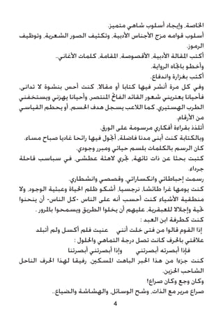 4
.‫متميز‬ ‫شاهي‬ ‫أسلوب‬ ‫وإيجاد‬ ،‫اخلاصة‬
‫وتوظيف‬ ،‫الشعرية‬ ‫الصور‬ ‫وتكثيف‬ ،‫األدبية‬ ‫األجناس‬ ‫مزج‬ ‫قوامه‬ ‫أسلوب‬
.‫الرموز‬
..‫األغاني‬ ‫كلمات‬ ،‫املقامة‬ ،‫األقصوصة‬ ،‫األدبية‬ ‫املقالة‬ ‫أكتب‬
.‫الرواية‬ ‫باجتاه‬ ‫وأخطو‬
.‫واندفاع‬ ‫بغزارة‬ ‫أكتب‬
،‫تدانى‬ ‫ال‬ ‫بنشوة‬ ‫أحس‬ ‫كنت‬ ،‫مقاال‬ ‫أو‬ ‫كتابا‬ ‫فيها‬ ‫أنشر‬ ‫مرة‬ ‫كل‬ ‫وفي‬
‫ويستخفني‬ ‫يهزني‬ ‫وأحيانا‬ ،‫املنتصر‬ ‫الفاحت‬ ‫القائد‬ ‫شعور‬ ‫يعتريني‬ ‫فأحيانا‬
‫القياسي‬ ‫يحطم‬ ‫أو‬ ،‫احلسم‬ ‫هدف‬ ‫يسجل‬ ‫الالعب‬ ‫كما‬ ،‫الهستيري‬ ‫الطرب‬
.‫األرقام‬ ‫من‬
.‫الورق‬ ‫على‬ ‫مرسومة‬ ‫أفكاري‬ ‫بقراءة‬ ‫أتلذذ‬
.‫مساء‬ ‫صباح‬ ‫غاديا‬ ‫رائحا‬ ‫فيها‬ ‫أجتول‬ ,‫فاضلة‬ ‫مدنا‬ ‫أبنى‬ ‫كنت‬ ‫وبالكتابة‬
.‫وجودي‬ ‫ومبرر‬ ‫حياتي‬ ‫بلسم‬ ‫بالكلمات‬ ‫الرسم‬ ‫كان‬
‫قاحلة‬ ‫سباسب‬ ‫في‬ ،‫عطشى‬ ‫الهثة‬ ‫جتري‬ ,‫تائهة‬ ‫ذات‬ ‫عن‬ ‫بحثا‬ ‫كتبت‬
.‫جرداء‬
.‫وانشطاري‬ ‫وقصصي‬ ،‫وانكساراتي‬ ‫إحباطاتي‬ ‫رسمت‬
‫وال‬ ،‫الوجود‬ ‫وعبثية‬ ‫احلياة‬ ‫ظلم‬ ‫أشكو‬ ،‫نرجسيا‬ ،‫طائشا‬ ‫غرا‬ ‫يومها‬ ‫كنت‬
‫ينحنوا‬ ‫أن‬ -‫الناس‬ ‫-كل‬ ‫الناس‬ ‫على‬ ‫أنه‬ ‫أحسب‬ ‫كنت‬ ‫األشياء‬ ‫منطقية‬
. ‫باملرور‬ ‫ويسمحوا‬ ‫الطريق‬ ‫يخلوا‬ ‫أن‬ ‫عليهم‬ ،‫للعبقرية‬ ‫وإجالال‬ ‫حتية‬
: ‫العبد‬ ‫ابن‬ ‫كطرفة‬ ‫كنت‬
‫أتبلد‬ ‫ولم‬ ‫أكسل‬ ‫فلم‬ ‫عنيت‬ 	 ‫أنني‬ ‫خلت‬ ‫فتى‬ ‫من‬ ‫قالوا‬ ‫القوم‬ ‫إذا‬
: ‫واحللول‬ ‫التماهي‬ ‫درجة‬ ‫تصل‬ ‫كانت‬ ‫باحلرف‬ ‫عالقتي‬
‫أبصرتنا‬ ‫أبصرتني‬ ‫وإذا‬ ‫أبصرتني‬ ‫أبصرته‬ ‫فإذا‬
‫الناحل‬ ‫احلرف‬ ‫لهذا‬ ‫رفيقا‬ ،‫املسكني‬ ‫الباهت‬ ‫احلبر‬ ‫هذا‬ ‫من‬ ‫جزءا‬ ‫كنت‬
.‫احلزين‬ ‫الشاحب‬
!‫صراع‬ ‫وكان‬ ‫وجع‬ ‫وكان‬
..‫والضياع‬ ‫والهشاشة‬ ،‫الوسائل‬ ‫وشح‬ ،‫الذات‬ ‫مع‬ ‫مرير‬ ‫صراع‬
 