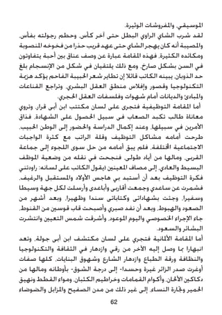 .‫الوثيرة‬ ‫واملفروشات‬ ،‫املوسيقي‬
،‫بفأس‬ ‫رجولته‬ ‫وحطم‬ ،‫كأس‬ ‫آخر‬ ‫حتى‬ ‫البطل‬ ‫الراوي‬ ‫الشاي‬ ‫شرب‬ ‫لقد‬
‫املنصوبة‬‫فخوخه‬‫من‬‫حذرا‬‫قريب‬‫عهد‬‫حتى‬‫الشاي‬‫يهجر‬‫كان‬‫أنه‬‫واملصيبة‬
‫يتفاوتون‬ ‫أحبة‬ ‫بني‬ ‫عناق‬ ‫وصف‬ ‫عن‬ ‫عبارة‬ ‫املقامة‬ ‫فهذه‬ ،‫الكثيرة‬ ‫ومكائده‬
‫بلغ‬ ‫اإلنسجام‬ ‫من‬ ‫شكل‬ ‫في‬ ‫يلتقيان‬ ‫ذلك‬ ‫ومع‬ ،‫صارخ‬ ‫بشكل‬ ‫السن‬ ‫في‬
‫هزمية‬ ‫يؤكد‬ ‫الفاحم‬ ‫احلبيبة‬ ‫شعر‬ ‫تطاير‬ ‫إن‬ ‫قائال‬ ‫الكاتب‬ ‫يبينه‬ ،‫الذوبان‬ ‫حد‬
‫القناعات‬ ‫وتراجع‬ ،‫البشري‬ ‫العقل‬ ‫منطق‬ ‫وإفالس‬ ‫وقصور‬ ‫التكنولوجيا‬
.‫احلجري‬ ‫العقل‬ ‫وفلسفات‬ ‫شهوات‬ ‫أمام‬ ‫والديانات‬ ‫واملبادئ‬
‫وتروي‬ ،‫قرار‬ ‫أبى‬ ‫ابن‬ ‫مكتتب‬ ‫لسان‬ ‫على‬ ‫فتجرى‬ ‫التوظيفية‬ ‫املقامة‬ ‫أما‬
‫فذاق‬ ،‫الشهادة‬ ‫على‬ ‫احلصول‬ ‫سبيل‬ ‫فى‬ ‫الصعاب‬ ‫تكبد‬ ‫طالب‬ ‫معاناة‬
،‫احلبيب‬ ‫الوطن‬ ‫إلى‬ ‫واحلضور‬ ‫الدراسة‬ ‫إكمال‬ ‫وعند‬ ،‫سبيلها‬ ‫في‬ ‫األمرين‬
‫الواجبات‬ ‫كثرة‬ ‫مع‬ ‫الراتب‬ ‫وقلة‬ ‫التوظيف‬ ‫مشاكل‬ ‫أمامه‬ ‫طرحت‬
‫جماعة‬ ‫إلى‬ ‫اللجوء‬ ‫سوى‬ ‫حل‬ ‫من‬ ‫أمامه‬ ‫يبق‬ ‫فلم‬ ،‫اخملتلفة‬ ‫االجتماعية‬
‫املوظف‬ ‫وضعية‬ ‫من‬ ‫نقله‬ ‫في‬ ‫فنجحت‬ ،‫طولى‬ ‫أياد‬ ‫من‬ ‫ومالها‬ ،‫القربى‬
‫راودتني‬ :‫لسانه‬ ‫على‬ ‫الكاتب‬ ‫(يقول‬ ‫املعينني‬ ‫مصاف‬ ‫إلى‬ ،‫والعادي‬ ‫البسيط‬
،‫والرغيف‬ ‫واملستقبل‬ ‫األوالد‬ ‫هاجس‬ ‫بي‬ ‫أستبد‬ ‫أن‬ ‫بعد‬ ‫التوظيف‬ ‫فكرة‬
‫وسيطا‬ ‫جهة‬ ‫لكل‬ ‫وأرسلت‬ ‫وأباعدى‬ ‫أقاربى‬ ‫وجمعت‬ ‫ساعدي‬ ‫عن‬ ‫فشمرت‬
‫من‬ ‫أشهر‬ ‫وبعد‬ ،‫وظهيرا‬ ‫سندا‬ ‫وكتاباتى‬ ‫بشهاداتى‬ ‫وجئت‬ ،‫وسفيرا‬
،‫القنوط‬ ‫من‬ ‫قوسني‬ ‫قاب‬ ‫وأصبحت‬ ‫صبري‬ ‫نفد‬ ‫أن‬ ‫وبعد‬ ،‫والهبوط‬ ‫الصعود‬
‫وانتشرت‬ ‫التعيني‬ ‫شمس‬ ‫وأشرقت‬ ،‫املوعود‬ ‫واليوم‬ ‫اخلصوصي‬ ‫اإلجراء‬ ‫جاء‬
.‫والسعود‬ ‫البشائر‬
‫وتعد‬ ،‫جولة‬ ‫أبى‬ ‫ابن‬ ‫مكتشف‬ ‫لسان‬ ‫على‬ ‫فتجري‬ ‫األملانية‬ ‫املقامة‬ ‫أما‬
‫والتكنولوجيا‬ ‫الثقافة‬ ‫في‬ ‫وازدهار‬ ‫رقي‬ ‫من‬ ‫اآلخر‬ ‫إليه‬ ‫وصل‬ ‫مبا‬ ‫انبهارا‬
‫صفات‬ ‫كلها‬ ،‫البنايات‬ ‫وشهوق‬ ‫الشارع‬ ‫وازدهار‬ ‫الطباع‬ ‫ورقة‬ ‫والنظافة‬
‫من‬ ‫ومالها‬ ‫بأوطانه‬ -‫الشوق‬ ‫درجة‬ ‫إلى‬ -‫وحسدا‬ ‫غيرة‬ ‫الزائر‬ ‫صدر‬ ‫أوغرت‬
‫ونهيق‬ ‫القطط‬ ‫ومواء‬ ،‫الكثبان‬ ‫وخراطيم‬ ‫القمامات‬ ‫وأكوام‬ ،‫األحلان‬ ‫دكاكني‬
‫والضوضاء‬ ‫واملزابل‬ ‫الصفيح‬ ‫مدن‬ ‫من‬ ‫ذلك‬ ‫غير‬ ‫إلى‬ ،‫النساء‬ ‫وجتارة‬ ‫احلمير‬
62
 