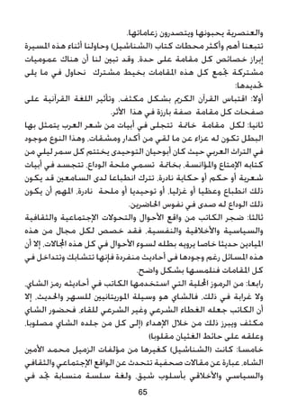 .‫زعاماتها‬ ‫ويتصدرون‬ ‫يحبونها‬ ‫والعنصرية‬
‫املسيرة‬ ‫هذه‬ ‫أثناء‬ ‫وحاولنا‬ )‫(الشناشيل‬ ‫كتاب‬ ‫محطات‬ ‫وأكثر‬ ‫أهم‬ ‫تتبعنا‬
‫عموميات‬ ‫هناك‬ ‫أن‬ ‫لنا‬ ‫تبني‬ ‫وقد‬ ،‫حدة‬ ‫على‬ ‫مقامة‬ ‫كل‬ ‫خصائص‬ ‫إبراز‬
‫يلى‬ ‫ما‬ ‫في‬ ‫نحاول‬ ‫مشترك‬ ‫بخيط‬ ‫املقامات‬ ‫هذه‬ ‫كل‬ ‫جتمع‬ ‫مشتركة‬
:‫حتديدها‬
‫على‬ ‫القرآنية‬ ‫اللغة‬ ‫وتأثير‬ ،‫مكثف‬ ‫بشكل‬ ‫الكرمي‬ ‫القرآن‬ ‫اقتباس‬ :‫أوال‬
.‫األثر‬ ‫هذا‬ ‫في‬ ‫بارزة‬ ‫صفة‬ ‫مقامة‬ ‫كل‬ ‫صفحات‬
‫بها‬ ‫يتمثل‬ ‫العرب‬ ‫شعر‬ ‫من‬ ‫أبيات‬ ‫في‬ ‫تتجلى‬ ‫خامتة‬ ‫مقامة‬ ‫لكل‬ :‫ثانيا‬
‫موجود‬ ‫النوع‬ ‫وهذا‬ ،‫ومشقات‬ ‫أكدار‬ ‫من‬ ‫لقي‬ ‫ما‬ ‫عن‬ ‫عزاء‬ ‫له‬ ‫تكون‬ ‫البطل‬
‫من‬ ‫ليلي‬ ‫سمر‬ ‫كل‬ ‫يختتم‬ ‫التوحيدى‬ ‫أبوحيان‬ ‫كان‬ ‫حيث‬ ‫العربي‬ ‫التراث‬ ‫في‬
‫أبيات‬ ‫في‬ ‫تتجسد‬ ،‫الوداع‬ ‫ملحة‬ ‫تسمي‬ ‫بخامتة‬ ،‫واملؤانسة‬ ‫اإلمتاع‬ ‫كتابه‬
‫يكون‬ ‫قد‬ ‫السامعني‬ ‫لدى‬ ‫انطباعا‬ ‫تترك‬ ،‫نادرة‬ ‫حكاية‬ ‫أو‬ ‫حكم‬ ‫أو‬ ‫شعرية‬
‫يكون‬ ‫أن‬ ‫املهم‬ ،‫نادرة‬ ‫ملحة‬ ‫أو‬ ‫توحيديا‬ ‫أو‬ ،‫غزليا‬ ‫أو‬ ‫وعظيا‬ ‫انطباع‬ ‫ذلك‬
.‫احلاضرين‬ ‫نفوس‬ ‫في‬ ‫صدى‬ ‫له‬ ‫الوداع‬ ‫ذلك‬
‫والثقافية‬ ‫اإلجتماعية‬ ‫والتحوالت‬ ‫األحوال‬ ‫واقع‬ ‫من‬ ‫الكاتب‬ ‫ضجر‬ :‫ثالثا‬
‫هذه‬ ‫من‬ ‫مجال‬ ‫لكل‬ ‫خصص‬ ‫فقد‬ ،‫والنفسية‬ ‫واألخالقية‬ ‫والسياسية‬
‫أن‬ ‫إال‬ ،‫اجملاالت‬ ‫هذه‬ ‫كل‬ ‫في‬ ‫األحوال‬ ‫لسوء‬ ‫بطله‬ ‫يرويه‬ ‫خاصا‬ ‫حديثا‬ ‫امليادين‬
‫في‬ ‫وتتداخل‬ ‫تتشابك‬ ‫فإنها‬ ‫منفردة‬ ‫أحاديث‬ ‫فى‬ ‫وجودها‬ ‫رغم‬ ‫املسائل‬ ‫هذه‬
.‫واضح‬ ‫بشكل‬ ‫فنلمسها‬ ‫املقامات‬ ‫كل‬
،‫الشاي‬ ‫رمز‬ ‫أحاديثه‬ ‫في‬ ‫الكاتب‬ ‫استخدمها‬ ‫التي‬ ‫احمللية‬ ‫الرموز‬ ‫من‬ :‫رابعا‬
‫إال‬ ،‫واحلديث‬ ‫للسهر‬ ‫املوريتانيني‬ ‫وسيلة‬ ‫هو‬ ‫فالشاي‬ ،‫ذلك‬ ‫في‬ ‫غرابة‬ ‫وال‬
‫الشاي‬ ‫فحضور‬ ،‫للقاء‬ ‫الشرعي‬ ‫وغير‬ ‫الشرعي‬ ‫الغطاء‬ ‫جعله‬ ‫الكاتب‬ ‫أن‬
،‫مصلوبا‬ ‫الشاي‬ ‫جلده‬ ‫من‬ ‫كل‬ ‫(إلى‬ ‫اإلهداء‬ ‫خالل‬ ‫من‬ ‫ذلك‬ ‫ويبرز‬ ‫مكثف‬
)‫مقلوبا‬ ‫الغثيان‬ ‫حائط‬ ‫على‬ ‫وعلقه‬
‫األمني‬ ‫محمد‬ ‫الزميل‬ ‫مؤلفات‬ ‫من‬ ‫كغيرها‬ )‫(الشناشيل‬ ‫كانت‬ :‫خامسا‬
‫والثقافي‬‫اإلجتماعي‬‫الواقع‬‫عن‬‫تتحدث‬‫صحفية‬ ‫مقاالت‬‫عن‬ ‫عبارة‬ ،‫الشاه‬
‫في‬ ‫جتد‬ ‫منسابة‬ ‫سلسة‬ ‫ولغة‬ ،‫شيق‬ ‫بأسلوب‬ ‫واألخالقي‬ ‫والسياسي‬
65
 