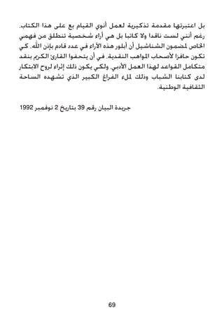 69
،‫الكتاب‬ ‫هذا‬ ‫على‬ ‫بع‬ ‫القيام‬ ‫أنوي‬ ‫لعمل‬ ‫تذكيرية‬ ‫مقدمة‬ ‫اعتبرتها‬ ‫بل‬
‫فهمي‬ ‫من‬ ‫تنطلق‬ ‫شخصية‬ ‫أراء‬ ‫هي‬ ‫بل‬ ‫كاتبا‬ ‫وال‬ ‫ناقدا‬ ‫لست‬ ‫أنني‬ ‫رغم‬
‫كي‬ ،‫اهلل‬ ‫بإذن‬ ‫قادم‬ ‫عدد‬ ‫في‬ ‫اآلراء‬ ‫هذه‬ ‫أبلور‬ ‫أن‬ ‫الشناشيل‬ ‫ملضمون‬ ‫اخلاص‬
‫بنقد‬ ‫الكرمي‬ ‫القارئ‬ ‫يتحفوا‬ ‫أن‬ ‫في‬ ،‫النقدية‬ ‫املواهب‬ ‫ألصحاب‬ ‫حافزا‬ ‫تكون‬
‫االبتكار‬ ‫لروح‬ ‫إثراء‬ ‫ذلك‬ ‫يكون‬ ‫ولكي‬ ،‫األدبي‬ ‫العمل‬ ‫لهذا‬ ‫القواعد‬ ‫متكامل‬
‫الساحة‬ ‫تشهده‬ ‫الذي‬ ‫الكبير‬ ‫الفراغ‬ ‫مللء‬ ‫وذلك‬ ‫الشباب‬ ‫كتابنا‬ ‫لدى‬
.‫الوطنية‬ ‫الثقافية‬
1992 ‫نوفمبر‬ 2 ‫بتاريخ‬ 39 ‫رقم‬ ‫البيان‬ ‫جريدة‬
 