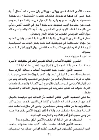 ‫أدبية‬ ‫أعمال‬ ‫له‬ ‫صدرت‬ ،‫بارز‬ ‫موريتاني‬ ‫وروائي‬ ‫قاص‬ ‫الشاه‬ ‫األمني‬ ‫محمد‬
‫ومجموعة‬ »‫«شناشيل‬ ‫بعنوان‬ ‫مقامات‬ ‫مجموعة‬ ‫منها‬ ‫اآلن‬ ‫حتى‬ ‫عدة‬
‫وهو‬ »‫العجائب‬ ‫مدينة‬ ‫في‬ ‫«زارا‬ ‫وكتاب‬ ،»‫وجراح‬ ‫«بلسم‬ ‫بعنوان‬ ‫قصصية‬
‫ويأتي‬ ،‫األدبي‬ ‫النقد‬ ‫في‬ ‫أخرى‬ ‫ومؤلفات‬ ،‫متنوعة‬ ‫أدبية‬ ‫خطابات‬ ‫عن‬ ‫عبارة‬
‫وتصريحاته‬ ‫كتاباته‬ ‫أثارت‬ ‫وقد‬ ،‫املعاصرين‬ ‫املوريتانيني‬ ‫الكتاب‬ ‫طليعة‬ ‫في‬
.‫والنقاش‬ ‫اجلدل‬ ‫نقاط‬ ‫من‬ ‫العديد‬ ‫املوريتاني‬ ‫األدب‬ ‫حول‬
‫العديد‬ ‫وتولي‬ ،‫لألنباء‬ ‫املوريتانية‬ ‫والوكالة‬ ،‫املوريتاني‬ ‫التلفزيون‬ ‫في‬ ‫عمل‬
‫السياسية‬ ‫الوظائف‬ ‫بعض‬ ‫تقلد‬ ‫كما‬ ،‫موريتانيا‬ ‫في‬ ‫الصحافية‬ ‫املهام‬ ‫من‬
‫سبع‬ ‫ملدة‬ ‫األول‬ ‫الوزير‬ ‫ديوان‬ ‫في‬ ‫الصحافة‬ ‫مكتب‬ ‫رئيس‬ ‫آخرها‬ ‫كان‬ ‫املهمة‬
.‫سنوات‬
:‫معه‬ ‫حوارية‬ ‫جولة‬ ‫هنا‬
،‫األخيرة‬‫كتاباتك‬‫في‬‫أكثر‬‫تتجلى‬‫واحلداثة‬‫األصالة‬‫ثنائية‬:‫الشروق‬ 	•
‫تعليقك؟‬ ‫ما‬ ..‫األدبي‬ ‫املوروث‬ ‫جتاوز‬ ‫إلى‬ ‫تتجه‬ ‫بأنك‬ ‫البعض‬ ‫ويصفك‬
‫جدال‬ ‫أثارت‬ ،‫حداثة‬ ‫ـ‬ ‫أصالة‬ :‫الثنائية‬ ‫هذه‬ :‫الشاه‬ ‫األمني‬ ‫محمد‬ 	•
‫موريتانيا‬ ‫في‬ ‫أنه‬ ‫ويالحظ‬ ،‫األخيرة‬ ‫السنوات‬ ‫في‬ ‫كثيرا‬ ‫حبرا‬ ‫وأسالت‬ ‫واسعا‬
‫من‬ ‫وهو‬ ،‫واحلداثة‬‫املعاصرة‬‫في‬ ‫التوغل‬‫من‬ ‫حتذر‬‫آراء‬ ‫سمعنا‬ ‫أو‬ ‫قرأنا‬ ‫ما‬ ‫غالبا‬
‫بأهداب‬ ‫والتمسك‬ ‫األصالة‬ ‫إلى‬ ‫فالرجوع‬ ،‫منازلها‬ ‫غير‬ ‫في‬ ‫األمور‬ ‫إنزال‬ ‫باب‬
‫العصرنة‬ ‫أو‬ ‫احلداثة‬ ‫يعيش‬ ‫مجتمع‬ ‫في‬ ‫مشروعة‬ ‫تعتبر‬ ‫قد‬ ‫دعوات‬ ،‫التراث‬
.‫فقط‬
‫بالزمان‬ ‫مرتبطة‬ ‫غير‬ ‫احلداثة‬ ‫بأن‬ ‫أعتقد‬ ‫فإنني‬ ،‫األدبي‬ ‫الصعيد‬ ‫على‬ ‫أما‬
‫أكثر‬ ،‫عشر‬ ‫اخلامس‬ ‫القرن‬ ‫في‬ ‫كاتبا‬ ‫أو‬ ‫شاعرا‬ ‫جند‬ ‫فقد‬ ،‫البعض‬ ‫يرى‬ ‫كما‬
‫هذه‬ ‫عادت‬ ‫فما‬ ‫حال‬ ‫كل‬ ‫وعلى‬ ،‫معاصرين‬ ‫وشعراء‬ ‫كتاب‬ ‫من‬ ‫وإبداعا‬ ‫حداثة‬
‫أجتازه‬ ‫ما‬ ‫بقدر‬ ‫األدبي‬ ‫املوروث‬ ‫أجتاوز‬ ‫ال‬ ‫وأنا‬ ،‫حاد‬ ‫بشكل‬ ‫مطروحة‬ ‫الثنائية‬
.‫اإلبداعية‬ ‫واملمارسة‬ ‫للكتابة‬ ‫آخر‬ ‫أفق‬ ‫صوب‬ ،‫وعي‬ ‫عن‬
‫منه؟‬ ‫تنطلق‬ ‫الذي‬ ‫األدبي‬ ‫الفضاء‬ ‫أو‬ ‫الرؤية‬ ‫هي‬ ‫ما‬ : ‫الشروق‬ 	•
‫متخذا‬ ،‫سنوات‬ ‫منذ‬ ‫أكتب‬ ‫بدأت‬ ‫عندما‬ :‫الشاه‬ ‫األمني‬ ‫محمد‬ 	•
،‫التحديات‬ ‫من‬ ‫جملة‬ ‫أمامي‬ ‫كانت‬ ،‫التعبير‬ ‫في‬ ‫كأسلوب‬ ‫القصصي‬ ‫الفن‬
71
 