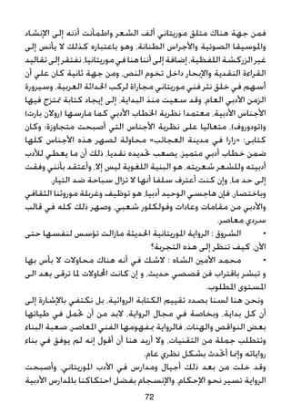 ‫اإلنشاد‬ ‫إلى‬ ‫أذنه‬ ‫واطمأنت‬ ‫الشعر‬ ‫ألف‬ ‫موريتاني‬ ‫متلق‬ ‫هناك‬ ‫جهة‬ ‫فمن‬
‫إلى‬ ‫يأنس‬ ‫ال‬ ‫كذلك‬ ‫باعتباره‬ ‫وهو‬ ،‫الطنانة‬ ‫واألجراس‬ ‫الصوتية‬ ‫واملوسيقا‬
‫تقاليد‬‫إلى‬‫نفتقر‬،‫موريتانيا‬‫في‬‫هنا‬‫أننا‬‫إلى‬‫إضافة‬،‫اللفظية‬‫الزركشة‬‫غير‬
‫أن‬ ‫علي‬ ‫كان‬ ‫ثانية‬ ‫جهة‬ ‫ومن‬ ،‫النص‬ ‫تخوم‬ ‫داخل‬ ‫واإلبحار‬ ‫النقدية‬ ‫القراءة‬
‫وسيرورة‬ ،‫العربية‬ ‫احلداثة‬ ‫لركب‬ ‫مجاراة‬ ‫موريتاني‬ ‫فني‬ ‫نثر‬ ‫خلق‬ ‫في‬ ‫أسهم‬
‫فيها‬ ‫متتزج‬ ‫كتابة‬ ‫إيجاد‬ ‫إلى‬ ،‫البداية‬ ‫منذ‬ ‫سعيت‬ ‫وقد‬ ،‫العام‬ ‫األدبي‬ ‫الزمن‬
)‫بارت‬ ‫(روالن‬ ‫مارسها‬ ‫كما‬ ‫األدبي‬ ‫اخلطاب‬ ‫نظرية‬ ‫معتمدا‬ ،‫األدبية‬ ‫األجناس‬
‫وكان‬ ‫متجاوزة؛‬ ‫أصبحت‬ ‫التي‬ ‫األجناس‬ ‫نظرية‬ ‫على‬ ‫متعاليا‬ ،)‫و(تودوروف‬
‫كلها‬ ‫األجناس‬ ‫هذه‬ ‫لصهر‬ ‫محاولة‬ »‫العجائب‬ ‫مدينة‬ ‫في‬ ‫«زارا‬ :‫كتابى‬
‫لألدب‬ ‫يعطي‬ ‫ما‬ ‫أن‬ ‫ذلك‬ ،‫نقديا‬ ‫حتديده‬ ‫يصعب‬ ،‫متميز‬ ‫أدبي‬ ‫خطاب‬ ‫ضمن‬
‫وفقت‬ ‫بأنني‬ ‫وأعتقد‬ ،‫إال‬ ‫ليس‬ ‫اللغوية‬ ‫البنية‬ ‫هو‬ ،‫شعريته‬ ‫وللشعر‬ ‫أدبيته‬
.‫التيار‬ ‫ضد‬ ‫سباحة‬ ‫تزال‬ ‫ال‬ ‫أنها‬ ‫سلفا‬ ‫أعترف‬ ‫كنت‬ ‫وإن‬ ،‫ما‬ ‫حد‬ ‫إلى‬
‫الثقافي‬ ‫موروثنا‬ ‫وغربلة‬ ‫توظيف‬ ‫هو‬ ،‫أدبيا‬ ‫الوحيد‬ ‫هاجسي‬ ‫فإن‬ ،‫وباختصار‬
‫قالب‬ ‫في‬ ‫كله‬ ‫ذلك‬ ‫وصهر‬ ،‫شعبي‬ ‫وفولكلور‬ ‫وعادات‬ ‫مقامات‬ ‫من‬ ‫واألدبي‬
.‫معاصر‬ ‫سردي‬
‫حتى‬ ‫لنفسها‬ ‫تؤسس‬ ‫مازالت‬ ‫احلديثة‬ ‫املوريتانية‬ ‫الرواية‬ : ‫الشروق‬ 	•
‫التجربة؟‬ ‫هذه‬ ‫إلى‬ ‫تنظر‬ ‫كيف‬ ،‫اآلن‬
‫بها‬ ‫بأس‬ ‫ال‬ ‫محاوالت‬ ‫هناك‬ ‫أنه‬ ‫في‬ ‫الشك‬ : ‫الشاه‬ ‫األمني‬ ‫محمد‬ 	•
‫الى‬ ‫بعد‬ ‫ترقى‬ ‫ملا‬ ‫احملاوالت‬ ‫كانت‬ ‫إن‬ ‫و‬ ،‫حديث‬ ‫قصصي‬ ‫فن‬ ‫باقتراب‬ ‫تبشر‬ ‫و‬
.‫املطلوب‬ ‫املستوى‬
‫إلى‬ ‫باإلشارة‬ ‫نكتفي‬ ‫بل‬ ،‫الروائية‬ ‫الكتابة‬ ‫تقييم‬ ‫بصدد‬ ‫لسنا‬ ‫هنا‬ ‫ونحن‬
‫طياتها‬ ‫في‬ ‫حتمل‬ ‫أن‬ ‫من‬ ‫البد‬ ،‫الرواية‬ ‫مجال‬ ‫في‬ ‫وبخاصة‬ ،‫بداية‬ ‫كل‬ ‫أن‬
‫البناء‬ ‫صعبة‬ ،‫املعاصر‬ ‫الفني‬ ‫مبفهومها‬ ‫فالرواية‬ ،‫والهنات‬ ‫النواقص‬ ‫بعض‬
‫بناء‬ ‫في‬ ‫يوفق‬ ‫لم‬ ‫إنه‬ ‫أقول‬ ‫أن‬ ‫هنا‬ ‫أريد‬ ‫وال‬ ،‫التقنيات‬ ‫من‬ ‫جملة‬ ‫وتتطلب‬
.‫عام‬ ‫نظري‬ ‫بشكل‬ ‫أحتدث‬ ‫وإمنا‬ ‫رواياته‬
‫وأصبحت‬ ،‫املوريتاني‬ ‫األدب‬ ‫في‬ ‫ومدارس‬ ‫أجيال‬ ‫ذلك‬ ‫بعد‬ ‫من‬ ‫خلت‬ ‫وقد‬
‫األدبية‬ ‫باملدارس‬ ‫احتكاكنا‬ ‫بفضل‬ ‫واإلنسجام‬ ،‫اإلحكام‬ ‫نحو‬ ‫تسير‬ ‫الرواية‬
72
 