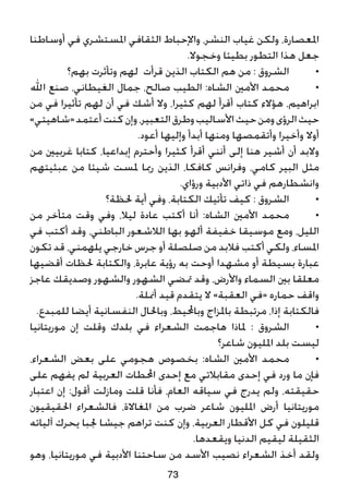 ‫أوساطنا‬ ‫في‬ ‫املستشري‬ ‫الثقافي‬ ‫واإلحباط‬ ،‫النشر‬ ‫غياب‬ ‫ولكن‬ ،‫املعصارة‬
.‫وخجوال‬ ‫بطيئا‬ ‫التطور‬ ‫هذا‬ ‫جعل‬
‫بهم؟‬ ‫وتأثرت‬ ‫لهم‬ ‫قرأت‬ ‫الذين‬ ‫الكتاب‬ ‫هم‬ ‫من‬ : ‫الشروق‬ 	•
‫اهلل‬ ‫صنع‬ ،‫الغيطاني‬ ‫جمال‬ ،‫صالح‬ ‫الطيب‬ :‫الشاه‬ ‫األمني‬ ‫محمد‬ 	•
‫من‬ ‫في‬ ‫تأثيرا‬ ‫لهم‬ ‫أن‬ ‫في‬ ‫أشك‬ ‫وال‬ ،‫كثيرا‬ ‫لهم‬ ‫أقرأ‬ ‫كتاب‬ ‫هؤالء‬ ،‫ابراهيم‬
»‫«شاهيتي‬‫أعتمد‬‫كنت‬‫وإن‬،‫التعبير‬‫وطرق‬‫األساليب‬‫حيث‬‫ومن‬‫الرؤى‬‫حيث‬
.‫أعود‬ ‫وإليها‬ ‫أبدأ‬ ‫ومنها‬ ‫وأتقمصها‬ ‫وأخيرا‬ ‫أوال‬
‫من‬ ‫غربيني‬ ‫كتابا‬ ،‫إبداعيا‬ ‫وأحترم‬ ‫كثيرا‬ ‫أقرأ‬ ‫أنني‬ ‫إلى‬ ‫هنا‬ ‫أشير‬ ‫أن‬ ‫والبد‬
‫عبثيتهم‬ ‫من‬ ‫شيئا‬ ‫ملست‬ ‫رمبا‬ ‫الذين‬ ،‫كافكا‬ ‫وفرانس‬ ،‫كامي‬ ‫البير‬ ‫مثل‬
.‫ورؤاي‬ ‫األدبية‬ ‫ذاتي‬ ‫في‬ ‫وانشطارهم‬
‫حلظة؟‬ ‫أية‬ ‫وفي‬ ،‫الكتابة‬ ‫تأتيك‬ ‫كيف‬ : ‫الشروق‬ 	•
‫من‬ ‫متأخر‬ ‫وقت‬ ‫وفي‬ ،‫ليال‬ ‫عادة‬ ‫أكتب‬ ‫أنا‬ :‫الشاه‬ ‫األمني‬ ‫محمد‬ 	•
‫في‬ ‫أكتب‬ ‫وقد‬ ،‫الباطني‬ ‫الالشعور‬ ‫بها‬ ‫ألهو‬ ‫خفيفة‬ ‫موسيقا‬ ‫ومع‬ ،‫الليل‬
‫تكون‬ ‫قد‬ ،‫يلهمني‬ ‫خارجي‬ ‫جرس‬ ‫أو‬ ‫صلصلة‬ ‫من‬ ‫فالبد‬ ‫أكتب‬ ‫ولكي‬ ،‫املساء‬
‫أقضيها‬ ‫حلظات‬ ‫والكتابة‬ ،‫عابرة‬ ‫رؤية‬ ‫به‬ ‫أوحت‬ ‫مشهدا‬ ‫أو‬ ‫بسيطة‬ ‫عبارة‬
‫عاجز‬ ‫وصديقك‬ ‫والشهور‬ ‫الشهور‬ ‫متضي‬ ‫وقد‬ ،‫واألرض‬ ‫السماء‬ ‫بني‬ ‫معلقا‬
.‫أمنلة‬ ‫قيد‬ ‫يتقدم‬ ‫ال‬ »‫العقبة‬ ‫«في‬ ‫حماره‬ ‫واقف‬
.‫للمبدع‬ ‫أيضا‬ ‫النفسانية‬ ‫وباحلال‬ ،‫وباحمليط‬ ‫باملزاج‬ ‫مرتبطة‬ ،‫إذا‬ ‫فالكتابة‬
‫موريتانيا‬ ‫إن‬ ‫وقلت‬ ‫بلدك‬ ‫في‬ ‫الشعراء‬ ‫هاجمت‬ ‫ملاذا‬ : ‫الشروق‬ 	•
‫شاعر؟‬ ‫املليون‬ ‫بلد‬ ‫ليست‬
،‫الشعراء‬ ‫بعض‬ ‫على‬ ‫هجومي‬ ‫بخصوص‬ :‫الشاه‬ ‫األمني‬ ‫محمد‬ 	•
‫على‬ ‫يفهم‬ ‫لم‬ ‫العربية‬ ‫احملطات‬ ‫إحدى‬ ‫مع‬ ‫مقابالتي‬ ‫إحدى‬ ‫في‬ ‫ورد‬ ‫ما‬ ‫فإن‬
‫اعتبار‬ ‫إن‬ :‫أقول‬ ‫ومازلت‬ ‫قلت‬ ‫فأنا‬ ،‫العام‬ ‫سياقه‬ ‫في‬ ‫يدرج‬ ‫ولم‬ ،‫حقيقته‬
‫احلقيقيون‬ ‫فالشعراء‬ ،‫املغاالة‬ ‫من‬ ‫ضرب‬ ‫شاعر‬ ‫املليون‬ ‫أرض‬ ‫موريتانيا‬
‫آلياته‬ ‫يحرك‬ ‫جلبا‬ ‫جيشا‬ ‫تراهم‬ ‫كنت‬ ‫وإن‬ ،‫العربية‬ ‫األقطار‬ ‫كل‬ ‫في‬ ‫قليلون‬
.‫ويقعدها‬ ‫الدنيا‬ ‫ليقيم‬ ‫الثقيلة‬
‫وهو‬ ،‫موريتانيا‬ ‫في‬ ‫األدبية‬ ‫ساحتنا‬ ‫من‬ ‫األسد‬ ‫نصيب‬ ‫الشعراء‬ ‫أخذ‬ ‫ولقد‬
73
 