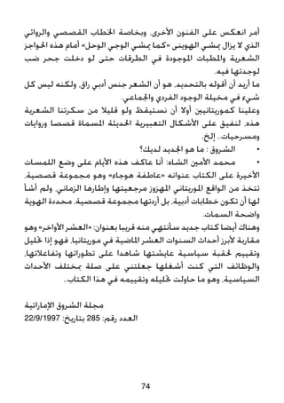 ‫والروائي‬ ‫القصصي‬ ‫اخلطاب‬ ‫وبخاصة‬ ،‫األخرى‬ ‫الفنون‬ ‫على‬ ‫انعكس‬ ‫أمر‬
‫احلواجز‬ ‫هذه‬ ‫أمام‬ »‫الوحل‬ ‫الوجي‬ ‫ميشي‬ ‫«كما‬ ‫الهوينى‬ ‫ميشي‬ ‫يزال‬ ‫ال‬ ‫الذي‬
‫ضب‬ ‫جحر‬ ‫دخلت‬ ‫لو‬ ‫حتى‬ ‫الطرقات‬ ‫في‬ ‫املوجودة‬ ‫واملطبات‬ ‫الشعرية‬
.‫فيه‬ ‫لوجدتها‬
‫كل‬ ‫ليس‬ ‫ولكنه‬ ،‫راق‬ ‫أدبي‬ ‫جنس‬ ‫الشعر‬ ‫أن‬ ‫هو‬ ،‫بالتحديد‬ ‫أقوله‬ ‫أن‬ ‫أريد‬ ‫ما‬
.‫واجلماعي‬ ‫الفردي‬ ‫الوجود‬ ‫مخيلة‬ ‫في‬ ‫شيء‬
‫الشعرية‬ ‫سكرتنا‬ ‫من‬ ‫قليال‬ ‫ولو‬ ‫نستيقظ‬ ‫أن‬ ‫أوال‬ ‫كموريتانيني‬ ‫وعلينا‬
‫وروايات‬ ‫قصصا‬ ‫املسماة‬ ‫احلديثة‬ ‫التعبيرية‬ ‫األشكال‬ ‫على‬ ‫لنفيق‬ ،‫هذه‬
.‫إلخ‬ ..‫ومسرحيات‬
‫لديك؟‬ ‫اجلديد‬ ‫هو‬ ‫ما‬ : ‫الشروق‬ 	•
‫اللمسات‬ ‫وضع‬ ‫على‬ ‫األيام‬ ‫هذه‬ ‫عاكف‬ ‫أنا‬ :‫الشاه‬ ‫األمني‬ ‫محمد‬ 	•
،‫قصصية‬ ‫مجموعة‬ ‫وهو‬ »‫هوجاء‬ ‫«عاطفة‬ ‫عنوانه‬ ‫الكتاب‬ ‫على‬ ‫األخيرة‬
‫أشأ‬ ‫ولم‬ ،‫الزماني‬ ‫وإطارها‬ ‫مرجعيتها‬ ‫املهزوز‬ ‫املوريتاني‬ ‫الواقع‬ ‫من‬ ‫تتخذ‬
‫الهوية‬ ‫محددة‬ ،‫قصصية‬ ‫مجموعة‬ ‫أردتها‬ ‫بل‬ ،‫أدبية‬ ‫خطابات‬ ‫تكون‬ ‫أن‬ ‫لها‬
.‫السمات‬ ‫واضحة‬
‫وهو‬ »‫األواخر‬ ‫«العشر‬ :‫بعنوان‬ ‫قريبا‬ ‫منه‬ ‫سأنتهي‬ ‫جديد‬ ‫كتاب‬ ‫أيضا‬ ‫وهناك‬
‫حتليل‬ ‫إذا‬ ‫فهو‬ ،‫موريتانيا‬ ‫في‬ ‫املاضية‬ ‫العشر‬ ‫السنوات‬ ‫أحداث‬ ‫ألبرز‬ ‫مقاربة‬
،‫وتفاعالتها‬ ‫تطوراتها‬ ‫على‬ ‫شاهدا‬ ‫عايشتها‬ ‫سياسية‬ ‫حلقبة‬ ‫وتقييم‬
‫األحداث‬ ‫مبختلف‬ ‫صلة‬ ‫على‬ ‫جعلتني‬ ‫أشغلها‬ ‫كنت‬ ‫التي‬ ‫والوظائف‬
..‫الكتاب‬ ‫هذا‬ ‫في‬ ‫وتقييمه‬ ‫حتليله‬ ‫حاولت‬ ‫ما‬ ‫وهو‬ ،‫السياسية‬
‫اإلماراتية‬ ‫الشروق‬ ‫مجلة‬
22/9/1997 :‫بتاريخ‬ 285 :‫رقم‬ ‫العدد‬
74
 