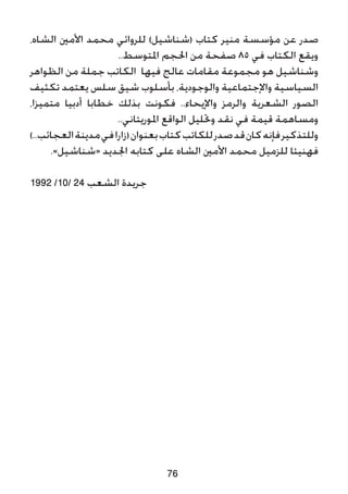 ،‫الشاه‬ ‫األمني‬ ‫محمد‬ ‫للروائي‬ )‫(شناشيل‬ ‫كتاب‬ ‫منير‬ ‫مؤسسة‬ ‫عن‬ ‫صدر‬
..‫املتوسط‬ ‫احلجم‬ ‫من‬ ‫صفحة‬ 85 ‫في‬ ‫الكتاب‬ ‫ويقع‬
‫الظواهر‬ ‫من‬ ‫جملة‬ ‫الكاتب‬ ‫فيها‬ ‫عالج‬ ‫مقامات‬ ‫مجموعة‬ ‫هو‬ ‫وشناشيل‬
‫تكثيف‬ ‫يعتمد‬ ‫سلس‬ ‫شيق‬ ‫بأسلوب‬ ،‫والوجودية‬ ‫واإلجتماعية‬ ‫السياسية‬
،‫متميزا‬ ‫أدبيا‬ ‫خطابا‬ ‫بذلك‬ ‫فكونت‬ ..‫واإليحاء‬ ‫والرمز‬ ‫الشعرية‬ ‫الصور‬
..‫املوريتاني‬ ‫الواقع‬ ‫وحتليل‬ ‫نقد‬ ‫في‬ ‫قيمة‬ ‫ومساهمة‬
)..‫العجائب‬‫مدينة‬‫في‬‫(زارا‬‫بعنوان‬‫كتاب‬‫للكاتب‬‫صدر‬‫قد‬‫كان‬‫فإنه‬‫وللتذكير‬
.»‫«شناشيل‬ ‫اجلديد‬ ‫كتابه‬ ‫على‬ ‫الشاه‬ ‫األمني‬ ‫محمد‬ ‫للزميل‬ ‫فهنيئا‬
1992 /10/ 24 ‫الشعب‬ ‫جريدة‬
76
 