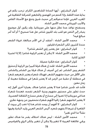 ‫في‬ ‫بكم‬ ‫نرحب‬ ،‫الكرام‬ ‫املشاهدون‬ ‫السادة‬ ‫أيها‬ : ‫البشراوي‬ ‫كوثر‬ 	•
‫في‬ ‫الثقافية‬ ‫للحركة‬ ‫واملتابعني‬ ‫املهتمني‬ ‫من‬ ‫كنتم‬ ‫وإذا‬ ،‫احللقة‬ ‫هذه‬ ‫بداية‬
‫القاص‬ ‫األستاذ‬ ‫مع‬ ‫وممتع‬ ‫شيق‬ ‫حديث‬ ‫إلى‬ ‫ندعوكم‬ ‫فإننا‬ ،‫العربي‬ ‫املغرب‬
.‫الشاه‬ ‫األمني‬ ‫محمد‬ ‫املوريتاني‬ ‫واألديب‬
‫موضوع‬ ‫أول‬ ‫يكون‬ ‫وقد‬ ،‫موريتانيا‬ ‫على‬ ‫منها‬ ‫نطل‬ ‫عدة‬ ‫نوافذ‬ ‫وسنفتح‬
‫أمر‬ ‫أنه‬ ‫أم‬ ‫؟‬ ‫صحيح‬ ‫هذا‬ ‫هل‬ ،‫شاعر‬ ‫املليون‬ ‫بلد‬ ‫لقب‬ ‫هو‬ ‫الذهن‬ ‫إلى‬ ‫يتبادر‬
‫فيه؟‬ ‫مبالغ‬
‫الشعر‬ ‫فرواة‬ ،‫مبالغة‬ ‫األمر‬ ‫في‬ ‫أن‬ ‫أعتقد‬ : ‫الشاه‬ ‫األمني‬ ‫محمد‬ 	•
.‫قليلون‬ ‫الشعراء‬ ‫لكن‬ ‫كثيرون‬ ‫عندنا‬
‫شاعرا؟‬ ‫الشعر‬ ‫راوي‬ ‫يعتبر‬ ‫هل‬ : ‫البشراوي‬ ‫كوثر‬ 	•
‫اعتبرنا‬ ‫إذا‬ ‫إال‬ ،‫شاعرا‬ ‫الراوية‬ ‫نعتبر‬ ‫أن‬ ‫ميكن‬ ‫ال‬ : ‫الشاه‬ ‫األمني‬ ‫محمد‬ 	•
.‫كاتبا‬ ‫القارئ‬
.‫جميلة‬ ‫فكرة‬ ‫هذه‬ : ‫البشراوي‬ ‫كوثر‬ 	•
‫متذوق‬ ‫أو‬ ‫الراوية‬ ‫بني‬ ‫كبيرا‬‫فرقا‬ ‫هناك‬‫إن‬ ‫قلت‬ : ‫الشاه‬ ‫األمني‬ ‫محمد‬ 	•
،‫والشاعر‬ ‫الشاعر‬ ‫بني‬ ‫فرقا‬ ‫هناك‬ ‫أن‬ ‫أضيف‬ ‫إني‬ ‫ثم‬ ،‫الشاعر‬ ‫وبني‬ ‫الشعر‬
‫شعرا‬ ‫شعرهم‬ ‫يعتبر‬ ‫شعراء‬ ‫فهناك‬ ،‫الشعر‬ ‫مفهوم‬ ‫حيث‬ ‫من‬ ‫األقل‬ ‫على‬
‫أو‬ ‫معينة‬ ‫منطقة‬ ‫في‬ ‫شعرا‬ ‫يعتبر‬ ‫ال‬ ‫قد‬ ‫الزمن‬ ‫من‬ ‫حقبة‬ ‫أو‬ ‫منطقة‬ ‫في‬
.‫معني‬ ‫زمان‬
‫إنه‬ ‫أقول‬ ‫أخرى‬ ‫بعبارة‬ ،‫هناك‬ ‫شاعرا‬ ‫يعتبر‬ ‫ال‬ ‫هنا‬ ‫شاعرا‬ ‫جتدين‬ ‫قد‬ ‫فأنت‬
‫شعراء‬ ‫فعندنا‬ ،‫نفسه‬ ‫الشعر‬ ‫وبنية‬ ‫مفهوم‬ ‫مستوى‬ ‫على‬ ‫تطور‬ ‫حدث‬
،‫العصرية‬ ‫الثقافة‬ ‫مسارح‬ ‫بعض‬ ‫أو‬ ‫مسارح‬ ‫إلى‬ ‫ذهبوا‬ ‫إذا‬ ‫موريتانيا‬ ‫في‬ ‫هنا‬
.‫نظري‬ ‫وجهة‬ ‫من‬ ‫متحفيون‬ ‫شعراء‬ ‫ألنهم‬ ‫راقيا‬ ‫شعرا‬ ‫انتاجهم‬ ‫يعتبر‬ ‫ال‬
‫أو‬ ‫بيروت‬ ‫إلى‬ ‫ذهب‬ ‫إذا‬ ‫هنا‬ ‫شاعر‬ ‫يوجد‬ ‫أن‬ ‫أفهم‬ ‫ال‬ : ‫البشراوي‬ ‫كوثر‬ 	•
‫وفيها‬ ‫البادية‬ ‫وليد‬ ‫العربي‬ ‫الشعر‬ ‫أليس‬ ،‫شعره‬ ‫يفهم‬ ‫ال‬ ‫غيرها‬ ‫أو‬ ‫القاهرة‬
‫تغير؟‬ ‫الذي‬ ‫ما‬ ‫نشأ؟‬
‫تطور‬ ‫هناك‬ ‫ما‬ ‫بقدر‬ ‫اختالف‬ ‫هناك‬ ‫ليس‬ : ‫الشاه‬ ‫األمني‬ ‫محمد‬ 	•
‫والقواميس‬ ‫الرؤي‬ ‫ولكن‬ ،‫تتغير‬ ‫أن‬ ‫ميكن‬ ‫وال‬ ‫تتغير‬ ‫ال‬ ‫العربية‬ ‫فاللغة‬ ،‫ورقي‬
78
 