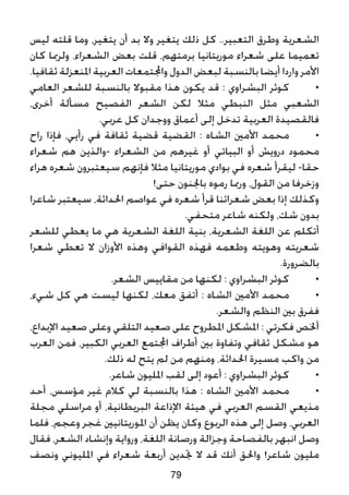 ‫ليس‬ ‫قلته‬ ‫وما‬ ،‫يتغير‬ ‫أن‬ ‫بد‬ ‫وال‬ ‫يتغير‬ ‫ذلك‬ ‫كل‬ ..‫التعبير‬ ‫وطرق‬ ‫الشعرية‬
‫كان‬ ‫ولرمبا‬ ،‫الشعراء‬ ‫بعض‬ ‫قلت‬ ،‫برمتهم‬ ‫موريتانيا‬ ‫شعراء‬ ‫على‬ ‫تعميما‬
.‫ثقافيا‬ ‫املنعزلة‬ ‫العربية‬ ‫واجملتمعات‬ ‫الدول‬ ‫لبعض‬ ‫بالنسبة‬ ‫أيضا‬ ‫واردا‬ ‫األمر‬
‫العامي‬ ‫للشعر‬ ‫بالنسبة‬ ‫مقبوال‬ ‫هذا‬ ‫يكون‬ ‫قد‬ : ‫البشراوي‬ ‫كوثر‬ 	•
،‫أخرى‬ ‫مسألة‬ ‫الفصيح‬ ‫الشعر‬ ‫لكن‬ ‫مثال‬ ‫النبطي‬ ‫مثل‬ ‫الشعبي‬
.‫عربي‬ ‫كل‬ ‫ووجدان‬ ‫أعماق‬ ‫إلى‬ ‫تدخل‬ ‫العربية‬ ‫فالقصيدة‬
‫راح‬ ‫فإذا‬ ،‫رأيي‬ ‫في‬ ‫ثقافة‬ ‫قضية‬ ‫القضية‬ : ‫الشاه‬ ‫األمني‬ ‫محمد‬ 	•
‫شعراء‬ ‫هم‬ ‫-والذين‬ ‫الشعراء‬ ‫من‬ ‫غيرهم‬ ‫أو‬ ‫البياتي‬ ‫أو‬ ‫درويش‬ ‫محمود‬
‫هراء‬ ‫شعره‬ ‫سيعتبرون‬ ‫فإنهم‬ ‫مثال‬ ‫موريتانيا‬ ‫بوادي‬ ‫في‬ ‫شعره‬ ‫ليقرأ‬ -‫حقا‬
!‫حتى‬ ‫باجلنون‬ ‫رموه‬ ‫ورمبا‬ ،‫القول‬ ‫من‬ ‫وزخرفا‬
‫شاعرا‬ ‫سيعتبر‬ ،‫احلداثة‬ ‫عواصم‬ ‫في‬ ‫شعره‬ ‫قرأ‬ ‫شعرائنا‬ ‫بعض‬ ‫إذا‬ ‫وكذلك‬
.‫متحفي‬ ‫شاعر‬ ‫ولكنه‬ ،‫شك‬ ‫بدون‬
‫للشعر‬ ‫يعطي‬ ‫ما‬ ‫هي‬ ‫الشعرية‬ ‫اللغة‬ ‫بنية‬ ،‫الشعرية‬ ‫اللغة‬ ‫عن‬ ‫أتكلم‬
‫شعرا‬ ‫تعطي‬ ‫ال‬ ‫األوزان‬ ‫وهذه‬ ‫القوافي‬ ‫فهذه‬ ‫وطعمه‬ ‫وهويته‬ ‫شعريته‬
.‫بالضرورة‬
.‫الشعر‬ ‫مقاييس‬ ‫من‬ ‫لكنها‬ : ‫البشراوي‬ ‫كوثر‬ 	•
،‫شيء‬ ‫كل‬ ‫هي‬ ‫ليست‬ ‫لكنها‬ ،‫معك‬ ‫أتفق‬ : ‫الشاه‬ ‫األمني‬ ‫محمد‬ 	•
.‫والشعر‬ ‫النظم‬ ‫بني‬ ‫ففرق‬
،‫اإلبداع‬ ‫صعيد‬ ‫وعلى‬ ‫التلقي‬ ‫صعيد‬ ‫على‬ ‫املطروح‬ ‫املشكل‬ : ‫فكرتي‬ ‫أخلص‬
‫العرب‬ ‫فمن‬ ،‫الكبير‬ ‫العربي‬ ‫اجملتمع‬ ‫أطراف‬ ‫بني‬ ‫وتفاوة‬ ‫ثقافي‬ ‫مشكل‬ ‫هو‬
.‫ذلك‬ ‫له‬ ‫يتح‬ ‫لم‬ ‫من‬ ‫ومنهم‬ ،‫احلداثة‬ ‫مسيرة‬ ‫واكب‬ ‫من‬
.‫شاعر‬ ‫املليون‬ ‫لقب‬ ‫إلى‬ ‫أعود‬ : ‫البشراوي‬ ‫كوثر‬ 	•
‫أحد‬ ،‫مؤسس‬ ‫غير‬ ‫كالم‬ ‫لي‬ ‫بالنسبة‬ ‫هذا‬ : ‫الشاه‬ ‫األمني‬ ‫محمد‬ 	•
‫مجلة‬ ‫مراسلي‬ ‫أو‬ ،‫البريطانية‬ ‫اإلذاعة‬ ‫هيئة‬ ‫في‬ ‫العربي‬ ‫القسم‬ ‫مذيعي‬
‫فلما‬ ،‫وعجم‬ ‫غجر‬ ‫املوريتانيني‬ ‫أن‬ ‫يظن‬ ‫وكان‬ ‫الربوع‬ ‫هذه‬ ‫إلى‬ ‫وصل‬ ،‫العربي‬
‫فقال‬ ،‫الشعر‬ ‫وإنشاد‬ ‫ورواية‬ ،‫اللغة‬ ‫ورصانة‬ ‫وجزالة‬ ‫بالفصاحة‬ ‫انبهر‬ ‫وصل‬
‫ونصف‬ ‫املليوني‬ ‫في‬ ‫شعراء‬ ‫أربعة‬ ‫جتدين‬ ‫ال‬ ‫قد‬ ‫أنك‬ ‫واحلق‬ !‫شاعر‬ ‫مليون‬
79
 