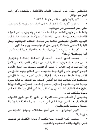 ‫ذلك‬ ‫وكل‬ ،‫والهدهدة‬ ‫واملالطفة‬ ‫األلقاب‬ ‫يحبون‬ ‫الناس‬ ‫ولكن‬ ،‫موريتاني‬
.‫الواقع‬ ‫هو‬ ‫ليس‬
‫ككاتب؟‬ ‫جتربتك‬ ‫عن‬ ‫ماذا‬ : ‫البشراوي‬ ‫كوثر‬ 	•
‫ينسحب‬ ‫املوريتانية‬ ‫القصيدة‬ ‫عن‬ ‫قلته‬ ‫ما‬ : ‫الشاه‬ ‫األمني‬ ‫محمد‬ 	•
.‫موريتانيا‬ ‫في‬ ‫القصصي‬ ‫الفن‬ ‫على‬
‫العزلة‬ ‫من‬ ‫نوعا‬ ‫ونعيش‬ ‫نعاني‬ ‫أننا‬ ‫أعتقد‬ ،‫الشخصية‬ ‫جتربتي‬ ‫من‬ ‫وانطالقا‬
‫فالتقاليد‬ ،‫اإلبداعية‬ ‫محاوالتنا‬ ‫أو‬ ‫إبداعاتنا‬ ‫على‬ ‫سلبا‬ ‫ينعكس‬ ‫الثقافية‬
‫وأهل‬ ،‫املوريتانية‬ ‫الثقافة‬ ‫سمات‬ ‫هي‬ ‫مازالت‬ ‫الشفاهي‬ ‫والنقل‬ ‫البدوية‬
.‫ويحفظون‬ ‫يسمعون‬ ‫البادية‬ ‫أهل‬ ،‫يقرؤون‬ ‫ال‬ ‫علمك‬ ‫في‬ ‫كما‬ ‫البادية‬
‫مبشيئة‬‫كانت‬‫هل‬،‫العزلة‬‫هذه‬‫أسباب‬‫عن‬‫حدثني‬:‫البشراوي‬‫كوثر‬ 	•
‫ماذا؟‬ ‫أم‬ ‫موريتانيا؟‬ ‫أهل‬
،‫جغرافية‬ ‫مشكلة‬ ‫املشكلة‬ ‫أن‬ ‫أعتقد‬ : ‫الشاه‬ ‫األمني‬ ‫محمد‬ 	•
‫لكن‬ ،‫العربي‬ ‫املغرب‬ ‫أهل‬ ‫من‬ ‫ونحن‬ ،‫أفارقة‬ ،‫منه‬ ‫مفروغ‬ ‫هذا‬ ‫عرب‬ ‫فنحن‬
‫اجملاورة‬ ‫الدول‬ ‫من‬ ‫وغيرها‬ ‫املغرب‬ ‫أو‬ ‫تونس‬ ‫أو‬ ‫اجلزائر‬ ‫إلى‬ ‫نظرت‬ ‫أنت‬ ‫إذا‬
‫مع‬ ‫تفاعل‬ ‫وفيه‬ ،‫العالم‬ ‫على‬ ‫مفتوحة‬ ‫نوافذ‬ ‫أنها‬ ‫جتدين‬ ،‫األبيض‬ ‫للبحر‬
‫في‬ ‫احلال‬ ‫هذه‬ ‫على‬ ‫األمر‬ ‫وليس‬ ،‫اجلغرافيا‬ ‫معطيات‬ ‫من‬ ‫طبعا‬ ‫وهذا‬ ،‫اآلخر‬
‫شيء‬ ‫قرأت‬ ‫ما‬ ‫األشهر‬ ‫تلو‬ ‫األشهر‬ ‫أقضي‬ ‫قد‬ ‫مثال‬ ‫ككاتب‬ ‫فأنا‬ ،‫موريتانيا‬
‫وأنا‬ ‫العالم‬ ‫في‬ ‫تتحرك‬ ...‫إبداعات‬ ‫مناهج‬ ،‫إصدارات‬ ،‫نقدية‬ ‫نظريات‬ ،‫جديدا‬
،‫بالعالم‬ ‫مرتبطا‬ ‫أظل‬ ‫كي‬ ‫دوما‬ ‫أسافر‬ ‫أن‬ ‫علي‬ ‫لذلك‬ ،‫الدائرة‬ ‫هذه‬ ‫خارج‬
.‫كبرى‬ ‫مشكلة‬ ‫وهذه‬
‫القنوات‬ ‫طريق‬ ‫عن‬ ‫إال‬ ‫يكون‬ ‫لن‬ ‫العزلة‬ ‫هذه‬ ‫على‬ ‫التغلب‬ ‫أن‬ ‫وطبيعي‬
‫وشيئا‬ ،‫ثقافيا‬ ‫فضاء‬ ‫متثل‬ ‫أصبحت‬ ‫التي‬ ‫قناتكم‬ ‫دور‬ ‫أحيي‬ ‫وهنا‬ ،‫اإلعالمية‬
.‫للموريتانيني‬ ‫بالنسبة‬ ‫جديدا‬
‫في‬ ‫الكتابة‬ ‫وعوائق‬ ‫مشكالت‬ ‫أهم‬ ‫هي‬ ‫ما‬ : ‫البشراوي‬ ‫كوثر‬ 	•
‫موريتانيا؟‬
‫محيط‬ ‫في‬ ‫الكتابة‬ ‫نحاول‬ ‫أو‬ ‫نكتب‬ ‫نحن‬ : ‫الشاه‬ ‫األمني‬ ‫محمد‬ 	•
.‫والتعقيد‬ ‫الصعوبة‬ ‫بالغة‬ ‫وظروف‬ ،‫قاس‬
80
 