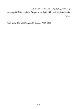 82
.‫اإلسفاف‬ ‫و‬ ‫الضحالة‬ ‫في‬ ‫وقع‬ ‫رمبا‬ ،‫سلطة‬ ‫أو‬
‫ما‬ ‫تفهمون‬ ‫ال‬ ‫ملاذا‬ : ‫فأجاب‬ ‫يفهم؟‬ ‫ال‬ ‫ما‬ ‫تقول‬ ‫ملاذا‬ : ‫متام‬ ‫أبا‬ ‫سئل‬ ‫وقدميا‬
‫يقال؟‬
1993 ‫يونيو‬ )‫املفتوحة‬ ‫(السهرة‬ ‫برنامج‬ MBC ‫قناة‬
 