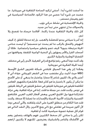 ‫ما‬ ..‫موريتانيا‬ ‫في‬ ‫الثقافية‬ ‫الساحة‬ ‫لركود‬ ‫أسفي‬ ..‫أبدا‬ ‫لشيء‬ ‫أسفت‬ ‫ما‬
‫في‬ ‫السياسية‬ ‫فالساحة‬ ،‫الركود‬ ‫هذا‬ ‫من‬ ‫عجبي‬ ‫أبدا‬ ‫شيء‬ ‫من‬ ‫عجبت‬
...‫مستمر‬ ‫وهيجان‬ ‫تفور‬
..‫دؤوب‬ ‫حركي‬ ‫نشاط‬ ‫في‬ ‫اإلقتصادية‬ ‫واحلياة‬
.‫جديد‬ ‫من‬ ‫تبدأ‬ ‫حتى‬ ‫تنتهي‬ ‫إن‬ ‫ما‬ ‫والتحوالت‬
‫وال‬ ‫تفصح‬ ‫ما‬ ‫خرساء‬ ‫أقالمنا‬ ..‫راكدة‬ ‫عندنا‬ ‫الثقافية‬ ‫واحلياة‬ ‫ذلك‬ ‫كل‬
.‫تبني‬
‫كيف‬ ‫إذ‬ ،‫للقلق‬ ‫مدعاة‬ ‫إنه‬ ‫بل‬ ،‫والعجب‬ ‫للدهشة‬ ‫يدعو‬ ‫سيادتي‬ ‫يا‬ ‫أمر‬ ‫إنه‬
‫مناحى‬ ‫ليست‬ ‫أو‬ ‫منسجم؟‬ ‫منو‬ ‫يحدث‬ ‫لم‬ ‫ما‬ ‫بالركب‬ ‫واللحاق‬ ‫النهوض‬
‫أن‬ ‫طاملا‬ ..‫واجتماعيا‬ ‫سياسيا‬ ‫وتتطور‬ ‫تنمو‬ ‫كيف‬ ‫بنيويا؟‬ ‫مرتبطة‬ ‫احلياة‬
‫من‬ ‫ومواقفها‬ ،‫املثقفة‬ ‫الواعية‬ ‫النخبة‬ ‫رأي‬ ‫يجهلون‬ ‫واألمر‬ ‫القرار‬ ‫أصحاب‬
.‫الكبرى‬ ‫والدولية‬ ‫الوطنية‬ ‫القضايا‬
‫مختلف‬‫في‬‫رأيى‬‫ألبدى‬،‫املعرفية‬‫قدراتي‬‫تواضع‬‫رغم‬،‫أسعي‬‫دوما‬‫كنت‬‫وقد‬
.‫موريتانيا‬ ‫في‬ ‫الفكرية‬ ‫احلياة‬ ‫أوجه‬
‫األوسط‬ ‫الشرق‬ ‫تلفزيون‬ ‫شبكة‬ ‫قابلتني‬ ،‫السياق‬ ‫هذا‬ ‫وفي‬ ‫إذن‬ ‫وهكذا‬
‫ال‬ ‫أني‬ ‫مؤداه‬ ،‫املوريتاني‬ ‫الشعر‬ ‫فى‬ ‫جدا‬ ‫مقتضب‬ ‫برأي‬ ‫أدليت‬ ‫حيث‬ MBC
‫األصح‬ ‫على‬ ‫أو‬ ،‫ينبغي‬ ‫ما‬ ‫وباعتبار‬ ،‫مجازا‬ ‫إال‬ ‫شاعر‬ ‫املليون‬ ‫بالد‬ ‫بالدي‬ ‫أعتبر‬
‫املعاصر‬ ‫باملفهوم‬ ‫فالشعراء‬ ،‫فعال‬ ‫كائن‬ ‫هو‬ ‫ما‬ ‫باعتبار‬ ‫ال‬ ،‫يكون‬ ‫أن‬ ‫ميكن‬ ‫ما‬
‫قليلون‬،‫الرباط‬‫في‬‫قليلون‬‫دمشق‬‫في‬‫قليلون‬،‫موريتانيا‬‫في‬‫قليلون‬‫للكلمة‬
‫عزلة‬ ‫وهي‬ ،‫ثقافية‬ ‫عزلة‬ ‫في‬ ‫إننا‬ ،‫قلت‬ ‫ما‬ ‫جملة‬ ‫من‬ ،‫قلت‬ ‫وكنت‬ ،‫تونس‬ ‫في‬
‫فاملناهج‬ ،‫العربي‬ ‫املغرب‬ ‫أقطار‬ ‫وبعض‬ ،‫العربي‬ ‫اخلليج‬ ‫دول‬ ‫فيها‬ ‫تشاركنا‬
‫وكنت‬ ،‫صدفة‬ ‫إال‬ ‫تصلنا‬ ‫ما‬ ‫واإلصدارات‬ ‫احلديثة‬ ‫األدبية‬ ‫والتيارات‬ ‫اللسنية‬
‫دوما‬ ‫أسعى‬ ‫وألني‬ ،‫وثقافته‬ ‫البلد‬ ‫على‬ ‫الغيرة‬ ‫منطلق‬ ‫من‬ ‫الكالم‬ ‫هذا‬ ‫قلت‬
‫هو‬ ‫الذاتي‬ ‫النقد‬ ‫وألن‬ ،‫اآلخرين‬ ‫ومع‬ ‫ذاتي‬ ‫مع‬ ‫تعاملي‬ ‫في‬ ‫صريحا‬ ‫أكون‬ ‫ألن‬
.‫ثقافية‬ ‫أو‬ ‫كانت‬ ‫سياسية‬ ‫تنموية‬ ‫عملية‬ ‫كل‬ ‫قوام‬
‫وهم‬ ،‫يتصلون‬ ‫بالهاتف‬ ‫فهم‬ ،‫الكثيرين‬ ‫سخط‬ ‫آثار‬ ،‫سادتي‬ ‫يا‬ ‫رأيى‬ ‫لكن‬
‫آراءهم‬ ‫يكتبون‬ ‫ال‬ ‫لكنهم‬ ،‫يعترضون‬ ‫والشبابيك‬ ‫واملتاجر‬ ‫األكشاك‬ ‫في‬
84
 