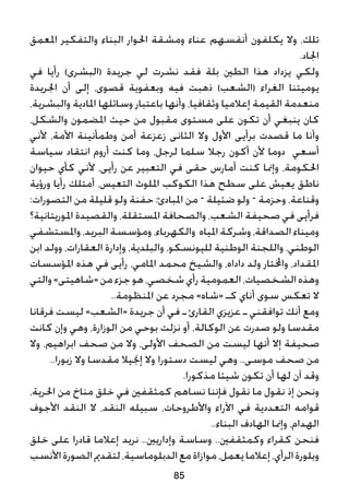 ‫املعمق‬ ‫والتفكير‬ ‫البناء‬ ‫احلوار‬ ‫ومشقة‬ ‫عناء‬ ‫أنفسهم‬ ‫يكلفون‬ ‫وال‬ ،‫تلك‬
.‫اجلاد‬
‫في‬ ‫رأيا‬ )‫(البشرى‬ ‫جريدة‬ ‫لي‬ ‫نشرت‬ ‫فقد‬ ‫بلة‬ ‫الطني‬ ‫هذا‬ ‫يزداد‬ ‫ولكي‬
‫اجلريدة‬ ‫أن‬ ‫إلى‬ ،‫قصوى‬ ‫وبعفوية‬ ‫فيه‬ ‫ذهبت‬ )‫(الشعب‬ ‫الغراء‬ ‫يوميتنا‬
،‫والبشرية‬ ‫املادية‬ ‫وسائلها‬ ‫باعتبار‬ ‫وأنها‬ ،‫وثقافيا‬ ‫إعالميا‬ ‫القيمة‬ ‫منعدمة‬
،‫والشكل‬ ‫املضمون‬ ‫حيث‬ ‫من‬ ‫مقبول‬ ‫مستوى‬ ‫على‬ ‫تكون‬ ‫أن‬ ‫ينبغي‬ ‫كان‬
‫ألني‬ ،‫األمة‬ ‫وطمأنينة‬ ‫أمن‬ ‫زعزعة‬ ‫الثانى‬ ‫وال‬ ‫األول‬ ‫برأيى‬ ‫قصدت‬ ‫ما‬ ‫وأنا‬
‫سياسة‬ ‫انتقاد‬ ‫أروم‬ ‫كنت‬ ‫وما‬ ،‫لرجل‬ ‫سلما‬ ‫رجال‬ ‫أكون‬ ‫ألن‬ ‫دوما‬ ‫أسعي‬
‫حيوان‬ ‫كأي‬ ‫ألني‬ ،‫رأيى‬ ‫عن‬ ‫التعبير‬ ‫في‬ ‫حقى‬ ‫أمارس‬ ‫كنت‬ ‫وإمنا‬ ،‫احلكومة‬
‫ورؤية‬ ‫رأيا‬ ‫أمتلك‬ ،‫التعيس‬ ‫امللوث‬ ‫الكوكب‬ ‫هذا‬ ‫سطح‬ ‫على‬ ‫يعيش‬ ‫ناطق‬
:‫التصورات‬ ‫من‬ ‫قليلة‬ ‫ولو‬ ‫حفنة‬ :‫املبادئ‬ ‫من‬ – ‫ضئيلة‬ ‫ولو‬ – ‫وحزمة‬ ،‫وقناعة‬
‫املوريتانية؟‬ ‫والقصيدة‬ ،‫املستقلة‬ ‫والصحافة‬ ،‫الشعب‬ ‫صحيفة‬ ‫في‬ ‫فرأيى‬
‫واملستشفي‬،‫البريد‬‫ومؤسسة‬،‫والكهرباء‬ ‫املياه‬‫وشركة‬،‫الصداقة‬ ‫وميناء‬
‫ابن‬ ‫وولد‬ ،‫العقارات‬ ‫وإدارة‬ ،‫والبلدية‬ ،‫لليونسكو‬ ‫الوطنية‬ ‫واللجنة‬ ،‫الوطني‬
‫املؤسسات‬ ‫هذه‬ ‫في‬ ‫رأيى‬ ،‫املامي‬ ‫محمد‬ ‫والشيخ‬ ،‫داداه‬ ‫ولد‬ ‫واخملتار‬ ،‫املقداد‬
‫والتي‬»‫«شاهيتى‬‫من‬‫جزء‬‫هو‬،‫شخصي‬‫رأي‬‫العمومية‬،‫الشخصيات‬‫وهذه‬
..‫املنظومة‬ ‫عن‬ ‫مجرد‬ »‫«شاه‬ ‫كـ‬ ‫أناي‬ ‫سوى‬ ‫تعكس‬ ‫ال‬
‫فرقانا‬ ‫ليست‬ »‫«الشعب‬ ‫جريدة‬ ‫أن‬ ‫في‬ ‫ـ‬ ‫القارئ‬ ‫عزيزي‬ ‫ـ‬ ‫توافقني‬ ‫أنك‬ ‫ومع‬
‫كانت‬ ‫وإن‬ ‫وهي‬ ،‫الوزارة‬ ‫من‬ ‫بوحي‬ ‫نزلت‬ ‫أو‬ ،‫الوكالة‬ ‫عن‬ ‫صدرت‬ ‫ولو‬ ‫مقدسا‬
‫وال‬ ،‫ابراهيم‬ ‫صحف‬ ‫من‬ ‫وال‬ ،‫األولى‬ ‫الصحف‬ ‫من‬ ‫ليست‬ ‫أنها‬ ‫إال‬ ‫صحيفة‬
..‫زبورا‬ ‫وال‬ ‫مقدسا‬ ‫إجنيال‬ ‫وال‬ ‫دستورا‬ ‫ليست‬ ‫وهي‬ ..‫موسى‬ ‫صحف‬ ‫من‬
.‫مذكورا‬ ‫شيئا‬ ‫تكون‬ ‫أن‬ ‫لها‬ ‫آن‬ ‫وقد‬
،‫احلرية‬ ‫من‬ ‫مناخ‬ ‫خلق‬ ‫في‬ ‫كمثقفني‬ ‫نساهم‬ ‫فإننا‬ ‫نقول‬ ‫ما‬ ‫نقول‬ ‫إذ‬ ‫ونحن‬
‫األجوف‬ ‫النقد‬ ‫ال‬ ،‫النقد‬ ‫سبيله‬ ،‫واألطروحات‬ ‫اآلراء‬ ‫في‬ ‫التعددية‬ ‫قوامه‬
..‫البناء‬ ‫الهادف‬ ‫وإمنا‬ ،‫الهدام‬
‫خلق‬ ‫على‬ ‫قادرا‬ ‫إعالما‬ ‫نريد‬ ..‫وإداريني‬ ‫وساسة‬ ..‫وكمثقفني‬ ‫كقراء‬ ‫فنحن‬
‫األنسب‬‫الصورة‬‫لتقدمي‬،‫الدبلوماسية‬‫مع‬‫موازاة‬،‫يعمل‬‫إعالما‬،‫الرأي‬‫وبلورة‬
85
 