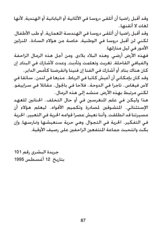 ‫ألنها‬ ،‫الهندية‬ ‫أو‬ ‫اليابانية‬ ‫أو‬ ‫األملانية‬ ‫في‬ ‫دروسا‬ ‫أتلقى‬ ‫أن‬ ‫راضيا‬ ‫أقبل‬ ‫وقد‬
..‫أتقنها‬ ‫ال‬ ‫لغات‬
،‫األطفال‬ ‫طب‬ ‫أو‬ ،‫املعمارية‬ ‫الهندسة‬ ‫في‬ ‫دروسا‬ ‫أتلقى‬ ‫أن‬ ‫راضيا‬ ‫أقبل‬ ‫وقد‬
‫املنزلني‬ ..‫السادة‬ ‫هؤالء‬ ‫من‬ ‫خاصة‬ ،‫الوطنية‬ ‫في‬ ‫دروسا‬ ‫أقبل‬ ‫لن‬ ‫لكني‬
.‫منازلها‬ ‫ليل‬ ‫في‬ ‫األمور‬
‫الزاحفة‬ ‫الرمال‬ ‫هذه‬ ‫أجل‬ ‫ومن‬ ،‫بالدى‬ ‫البالد‬ ‫وهذه‬ ،‫أرضي‬ ‫األرض‬ ‫فهذه‬
‫إن‬ ،‫البناء‬ ‫في‬ ‫ألشارك‬ ‫وعدت‬ ،‫وتأدبت‬ ‫وتعلمت‬ ‫تغربت‬ ،‫القاحلة‬ ‫والفيافي‬
..‫الدابر‬ ‫كأمس‬ ‫وانقرضنا‬ ‫فنينا‬ ‫إن‬ ‫الفنا‬ ‫في‬ ‫أشارك‬ ‫أو‬ ،‫بناء‬ ‫هناك‬ ‫كان‬
‫في‬ ‫سائقا‬ ..‫لندن‬ ‫في‬ ‫مذيعا‬ ..‫الرباط‬ ‫في‬ ‫كاتبا‬ ‫أعيش‬ ‫أن‬ ‫بإمكاني‬ ‫كان‬ ‫وقد‬
،‫سراييفو‬ ‫في‬ ‫مقاتال‬ ..‫باجنول‬ ‫في‬ ‫فالحا‬ ..‫الدوحة‬ ‫في‬ ‫تاجرا‬ ..‫فيغاس‬ ‫الس‬
..‫الرمال‬ ‫هذه‬ ‫إلى‬ ‫منشد‬ ،‫األرض‬ ‫بهذه‬ ‫مرتبط‬ ‫لكني‬
‫للعهد‬ ‫احلنانني‬ ..‫التخلف‬ ‫حال‬ ‫أو‬ ‫في‬ ‫املنغرسني‬ ‫علم‬ ‫في‬ ‫وليكن‬ ‫هذا‬
‫أن‬ ‫هؤالء‬ ‫ليعلم‬ ..‫األفواه‬ ‫وتكميم‬ ‫ملصادرة‬ ‫املتشوقني‬ ..‫اإلستثنائي‬
‫احلرية‬ ..‫التعبير‬ ‫في‬ ‫احلرية‬ ‫قوامه‬ ‫عصرا‬ ‫نعيش‬ ‫وأننا‬ ،‫انطلقت‬ ‫قد‬ ‫مسيرتنا‬
‫وإن‬ ،‫ومنارسها‬ ‫سنعيشها‬ ‫حرية‬ ‫وهي‬ ،‫التجوال‬ ‫في‬ ‫احلرية‬ ..‫التفكير‬ ‫في‬
.‫األوقية‬ ‫رصيف‬ ‫على‬ ‫الزاحفني‬ ‫املنتفعني‬ ‫جماعة‬ ‫وانتحبت‬ ‫بكت‬
101 ‫رقم‬ ‫البشرى‬ ‫جريدة‬
1995 ‫أغسطس‬ 12 ‫بتاريخ‬
87
 