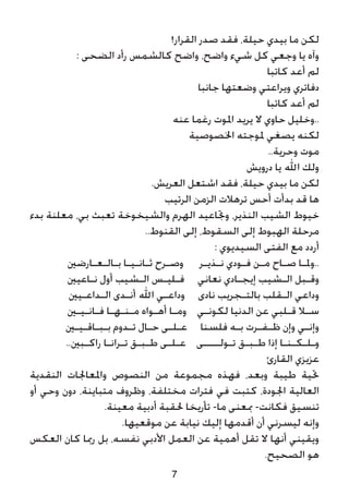 7
!‫القرار‬ ‫صدر‬ ‫فقد‬ ،‫حيلة‬ ‫بيدي‬ ‫ما‬ ‫لكن‬
: ‫الضحى‬ ‫رأد‬ ‫كالشمس‬ ‫واضح‬ ،‫واضح‬ ‫شيء‬ ‫كل‬ ‫وجعي‬ ‫يا‬ ‫وآه‬
‫كاتبا‬ ‫أعد‬ ‫لم‬
‫جانبا‬ ‫وضعتها‬ ‫ويراعتي‬ ‫دفاتري‬
‫كاتبا‬ ‫أعد‬ ‫لم‬
‫عنه‬ ‫رغما‬ ‫املوت‬ ‫يريد‬ ‫ال‬ ‫حاوي‬ ‫..وخليل‬
‫اخلصوصية‬ ‫ملوجته‬ ‫يصغي‬ ‫لكنه‬
..‫وحرية‬ ‫موت‬
‫درويش‬ ‫يا‬ ‫اهلل‬ ‫ولك‬
.‫العريش‬ ‫اشتعل‬ ‫فقد‬ ،‫حيلة‬ ‫بيدي‬ ‫ما‬ ‫لكن‬
‫الرتيب‬ ‫الزمن‬ ‫ترهالت‬ ‫أحس‬ ‫بدأت‬ ‫قد‬ ‫ها‬
‫بدء‬ ‫معلنة‬ ،‫بي‬ ‫تعبث‬ ‫والشيخوخة‬ ‫الهرم‬ ‫وجتاعيد‬ ،‫النذير‬ ‫الشيب‬ ‫خيوط‬
..‫القنوط‬ ‫إلى‬ ،‫السقوط‬ ‫إلى‬ ‫الهبوط‬ ‫مرحلة‬
: ‫السيديوي‬ ‫الفتى‬ ‫مع‬ ‫أردد‬
‫بـالـعـارضني‬ ‫ثـانـيـا‬ ‫وصـرح‬ ‫نـذيـر‬ ‫فـودي‬ ‫مـن‬ ‫صـاح‬ ‫..وملـا‬
‫نـاعيني‬ ‫أول‬ ‫الـشيب‬ ‫فـليـس‬ ‫نعاني‬ ‫إيجـادي‬ ‫الـشيب‬ ‫وقـبل‬
‫الـداعـيني‬ ‫أنـدى‬ ‫اهلل‬ ‫وداعـي‬ ‫نادى‬ ‫بالتـجريب‬ ‫الـقلب‬ ‫وداعي‬
‫فـانـيـني‬ ‫مـنـهـا‬ ‫أهـواه‬ ‫ومـا‬ ‫لكونـي‬ ‫الدنيا‬ ‫عن‬ ‫قـلبي‬ ‫سـال‬
‫بـبـاقـيـني‬ ‫تـدوم‬ ‫حـال‬ ‫عـلـى‬ ‫فلسنا‬ ‫بـه‬ ‫ظـفـرت‬ ‫وإن‬ ‫وإنـي‬
..‫راكـبني‬ ‫تـرانـا‬ ‫طـبـق‬ ‫عـلـى‬ ‫تـولــــى‬ ‫طـبـق‬ ‫إذا‬ ‫وـلـكـنـا‬
‫القارئ‬ ‫عزيزي‬
‫النقدية‬ ‫واملعاجلات‬ ‫النصوص‬ ‫من‬ ‫مجموعة‬ ‫فهذه‬ ،‫وبعد‬ ‫طيبة‬ ‫حتية‬
‫أو‬ ‫وحي‬ ‫دون‬ ،‫متباينة‬ ‫وظروف‬ ،‫مختلفة‬ ‫فترات‬ ‫في‬ ‫كتبت‬ ،‫اجلودة‬ ‫العالية‬
.‫معينة‬ ‫أدبية‬ ‫حلقبة‬ ‫تأريخا‬ -‫ما‬ ‫مبعنى‬ -‫فكانت‬ ‫تنسيق‬
.‫موقعيها‬ ‫عن‬ ‫نيابة‬ ‫إليك‬ ‫أقدمها‬ ‫أن‬ ‫ليسرني‬ ‫وإنه‬
‫العكس‬ ‫كان‬ ‫رمبا‬ ‫بل‬ ،‫نفسه‬ ‫األدبي‬ ‫العمل‬ ‫عن‬ ‫أهمية‬ ‫تقل‬ ‫ال‬ ‫أنها‬ ‫ويقيني‬
.‫الصحيح‬ ‫هو‬
 