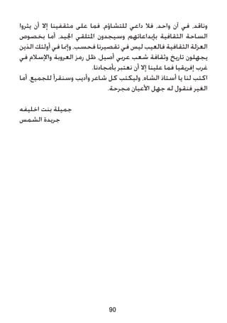 ‫يثروا‬ ‫أن‬ ‫إال‬ ‫مثقفينا‬ ‫على‬ ‫فما‬ ،‫للتشاؤم‬ ‫داعي‬ ‫فال‬ ،‫واحد‬ ‫آن‬ ‫في‬ ،‫وناقد‬
‫بخصوص‬ ‫أما‬ ،‫اجليد‬ ‫املتلقي‬ ‫وسيجدون‬ ‫بإبداعاتهم‬ ‫الثقافية‬ ‫الساحة‬
‫الذين‬ ‫أولئك‬ ‫في‬ ‫وإمنا‬ ،‫فحسب‬ ‫تقصيرنا‬ ‫في‬ ‫ليس‬ ‫فالعيب‬ ‫الثقافية‬ ‫العزلة‬
‫في‬ ‫واإلسالم‬ ‫العروبة‬ ‫رمز‬ ‫ظل‬ ،‫أصيل‬ ‫عربي‬ ‫شعب‬ ‫وثقافة‬ ‫تاريخ‬ ‫يجهلون‬
.‫بأمجادنا‬ ‫نعتبر‬ ‫أن‬ ‫إال‬ ‫علينا‬ ‫فما‬ ‫إفريقيا‬ ‫غرب‬
‫أما‬ ،‫للجميع‬ ‫وسنقرأ‬ ‫وأديب‬ ‫شاعر‬ ‫كل‬ ‫وليكتب‬ ،‫الشاه‬ ‫أستاذ‬ ‫يا‬ ‫لنا‬ ‫اكتب‬
.‫مجرحة‬ ‫األعيان‬ ‫جهل‬ ‫له‬ ‫فنقول‬ ‫الغير‬
‫اخليفه‬ ‫بنت‬ ‫جميلة‬
‫الشمس‬ ‫جريدة‬
90
 