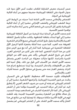 ‫حتت‬ ‫ندوة‬ ‫األول‬ ‫أمس‬ ‫نظمت‬ ‫للكتاب‬ ‫الشارقة‬ ‫معرض‬ ‫أمسيات‬ ‫ضمن‬
‫اجلالية‬ ‫أبناء‬ ‫من‬ ‫جمهور‬ ‫حضرها‬ )‫املوريتانية‬ ‫الثقافة‬ ‫على‬ ‫(أضواء‬ ‫عنوان‬
.‫الدولة‬ ‫في‬ ‫املوريتانية‬
‫التي‬ ‫الروابط‬ ‫عن‬ ‫حديثه‬ ‫ابتدأ‬ ‫الشاه‬ ‫األمني‬ ‫محمد‬ ‫واإلعالمي‬ ‫القصاص‬
‫اجلالية‬ ‫أبناء‬ ‫أن‬ ‫إلى‬ ‫مشيرا‬ ،‫اإلماراتي‬ ‫والشعب‬ ‫املوريتاني‬ ‫الشعب‬ ‫تربط‬
‫الذين‬ ‫جاليته‬ ‫أبناء‬ ‫وحيى‬ ،‫الثاني‬ ‫بلدهم‬ ‫في‬ ‫الترحيب‬ ‫كل‬ ‫يلقون‬ ‫املوريتانية‬
.‫األمسية‬ ‫حلضور‬ ‫توافدوا‬
‫املوريتانية‬ ‫الثقافة‬ ‫أصول‬ ‫عن‬ ‫تاريخية‬ ‫نبذة‬ ‫البداية‬ ‫في‬ ‫األمني‬ ‫محمد‬ ‫قدم‬
‫الثقافة‬ ‫بأصول‬ ‫متأثرة‬ ‫وكانت‬ ،‫املشافهة‬ ‫بثقافة‬ ‫ابتدأت‬ ‫أنها‬ ‫إلي‬ ‫مشيرا‬
‫الشعرية‬‫األغراض‬‫جميع‬‫املوريتاني‬‫الشاعر‬‫طرق‬:‫يقول‬‫واإلسالمية‬‫العربية‬
‫األول‬ ‫الرعيل‬ ‫كانوا‬ ‫بشعراء‬ ‫أمثلة‬ ‫عدة‬ ‫ضرب‬ ‫كما‬ ،‫العرب‬ ‫عند‬ ‫املعروفة‬
‫ضاع‬ ‫الزمن‬ ‫مرور‬ ‫مع‬ ‫أنه‬ ‫إلى‬ ‫أشار‬ ‫كما‬ ،‫موريتانيا‬ ‫في‬ ‫الشعرية‬ ‫للثقافة‬
،‫العرب‬ ‫الباحثني‬ ‫من‬ ‫كثير‬ ‫على‬ ‫فات‬ ‫كما‬ ،‫الشعري‬ ‫التراث‬ ‫هذا‬ ‫من‬ ‫كثير‬
‫الوثائق‬ ‫من‬ ‫آالف‬ ‫وجود‬ ‫على‬ ‫وأكد‬ ،‫املوريتاني‬ ‫الشعر‬ ‫تاريخ‬ ‫في‬ ‫النبش‬
‫وتساءل‬ ‫العربي‬ ‫الباحث‬ ‫عن‬ ‫معزولة‬ ‫مازالت‬ ‫لكنها‬ ،‫بالدراسة‬ ‫اجلديرة‬
‫كم‬ ‫لدينا‬ :‫وقال‬ ..‫ذلك‬ ‫دون‬ ‫حتول‬ ‫التي‬ ‫األسباب‬ ‫عن‬ ،‫الشاه‬ ‫األمني‬ ‫محمد‬
‫هذا‬ ‫إخراج‬ ‫نستطيع‬ ‫ليتنا‬ ‫ويا‬ ،‫النفيسة‬ ‫والذخائر‬ ‫اخملطوطات‬ ‫من‬ ‫هائل‬
‫للتراث‬ ‫خدمة‬ ،‫األيدى‬ ‫متناول‬ ‫في‬ ‫يصبح‬ ‫حتى‬ ‫عنه‬ ‫الغبار‬ ‫وننفض‬ ،‫التراث‬
.‫واإلسالمي‬ ‫العرب‬
،‫النسيان‬ ‫طي‬ ‫في‬ ‫لكنها‬ ،‫مخطوط‬ ‫آالف‬ ‫خمسة‬ ‫جتاوزت‬ ‫اخملطوطات‬
‫أن‬ ‫إلى‬ ‫مشيرا‬ ،‫الشعرية‬ ‫وأغراضها‬ ،‫املوريتانية‬ ‫القصيدة‬ ‫فنون‬ ‫عن‬ ‫وحتدث‬
‫وتطرق‬ ‫إال‬ ،‫العربي‬ ‫الشعر‬ ‫ضروب‬ ‫من‬ ‫ضرب‬ ‫أي‬ ‫يفته‬ ‫لم‬ ‫املوريتاني‬ ‫الشاعر‬
‫الشعر‬ ‫أن‬ ‫على‬ ‫مؤكدا‬ ‫القصيدة‬ ‫في‬ ،‫التجديد‬ ‫حركة‬ ‫إلى‬ ‫أشار‬ ‫ثم‬ ،‫إليه‬
،‫التجديد‬ ‫مبوجة‬ ‫قصائدهم‬ ‫في‬ ‫الشباب‬ ‫الشعراء‬ ‫تأثر‬ ‫كما‬ ،‫تأثر‬ ‫املوريتاني‬
‫حتققت‬ ‫وقد‬ ،‫اجلديدة‬ ‫القصيدة‬ ‫ينشدون‬ ‫الشعراء‬ ‫من‬ ‫طالئع‬ ‫هناك‬ ‫وأن‬
‫هذا‬ ‫في‬ ‫نتائج‬ ‫من‬ ‫إليه‬ ‫توصلوا‬ ‫ملا‬ ،‫مرموقة‬ ‫مكانة‬ ‫األخيرة‬ ‫اآلونة‬ ‫في‬ ‫لهم‬
‫ينفصل‬ ‫لم‬ ،‫املوريتاني‬ ‫الشاعر‬ ‫أن‬ ‫على‬ ،‫الشاه‬ ‫األمني‬ ‫محمد‬ ‫وأكد‬ ‫الشأن‬
92
 