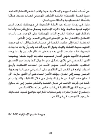 ،‫العامة‬ ‫القضايا‬ ‫الشعر‬ ‫واكب‬ ‫حيث‬ ،‫واإلسالمية‬ ‫العربية‬ ‫أمته‬ ‫أحداث‬ ‫عن‬
‫متأثرا‬ ،‫عديدة‬ ‫قصائد‬ ‫املوريتاني‬ ‫الشاعر‬ ‫فانشد‬ ‫فلسطني‬ ‫قضية‬ ‫منها‬
.‫لبنان‬ ‫حرب‬ ‫وكذلك‬ ‫الفلسطينية‬ ‫باملأساة‬
‫ليس‬ ‫شعرنا‬ :‫موريتانيا‬ ‫في‬ ‫الشعرية‬ ‫احلركة‬ ‫عن‬ ‫حديثه‬ ‫نهاية‬ ‫في‬ ‫يقول‬
‫وآمالنا‬ ‫بأفراحنا‬ ‫حافل‬ ‫وسجل‬ ‫اجلماعية‬ ‫ذاكرتنا‬ ‫وإمنا‬ ،‫ساذجة‬ ‫قبلية‬ ‫ترانيم‬
‫تأثيرات‬ ‫عبر‬ ،‫الوجود‬ ‫على‬ ‫املوريتانية‬ ‫الذات‬ ‫انفتاح‬ ‫خالصة‬ ‫فهو‬ ،‫وآمالنا‬
.‫اخملاض‬ ‫وزمن‬ ،‫القدمي‬ ‫املوريتاني‬ ‫اإلنسان‬ ‫بني‬ ‫ما‬ ،‫واالنفعال‬ ‫التفاعل‬
‫حديث‬ ‫فن‬ ‫أنه‬ ‫إلى‬ ‫مشيرا‬‫موريتانيا‬‫في‬ ‫القصة‬ ‫مشوار‬ ‫إلى‬ ‫الشاه‬ ‫تطرق‬ ‫ثم‬
‫جاءت‬ ‫ما‬ ‫والدته‬ ‫وأن‬ ‫ولد‬ ‫قد‬ ‫أنه‬ ‫جرم‬ ‫ال‬ :‫يقول‬ ‫وامليالد‬ ‫النشأة‬ ‫حديث‬ ‫العهد‬
‫شهدت‬ ‫وقد‬ ،‫طويلني‬ ‫وانتظار‬ ‫مخاض‬ ‫بعد‬ ‫الفن‬ ‫هذا‬ ‫جاء‬ ‫فقد‬ ،‫قيصرية‬
:‫ويضيف‬ ،‫طبعا‬ ‫اجلودة‬ ‫متفاوتة‬ ‫قصصية‬ ‫أعمال‬ ،‫ظهور‬ ‫األخيرة‬ ‫السنوات‬
‫املستوي‬ ‫دون‬ ‫ونوعا‬ ‫كما‬ ‫يزال‬ ‫ما‬ ،‫عام‬ ‫بشكل‬ ‫بالدي‬ ‫في‬ ‫القصصي‬ ‫الفن‬
‫وأرجع‬ ،‫الثقافية‬ ‫الساحة‬ ‫من‬ ‫األسد‬ ‫سهم‬ ‫أخذوا‬ ‫فالشعراء‬ ،‫املطلوب‬
‫وصعوبة‬ ،‫موريتانيا‬ ‫في‬ ‫النشر‬ ‫على‬ ‫القائمني‬ ‫إلى‬ ‫القص‬ ‫فن‬ ‫تراجع‬ ‫أسباب‬
‫اآلن‬ ،‫جارية‬ ‫األمور‬ ‫أن‬ ‫على‬ ‫الشاه‬ ‫األمني‬ ‫ويؤكد‬ ،‫القارئ‬ ‫إلى‬ ‫بيسر‬ ‫الوصول‬
‫ثم‬ ،‫والندوات‬ ‫اللقاءات‬ ‫خالل‬ ‫من‬ ‫التواصل‬ ‫طريق‬ ‫عن‬ ‫األزمة‬ ‫هذه‬ ‫لتجاوز‬
‫يحاول‬ ‫أنه‬ ‫إلى‬ ‫مشيرا‬ ‫والشعر‬ ‫القصة‬ ‫مجال‬ ‫في‬ ‫اخلاصة‬ ‫جتربته‬ ‫عن‬ ‫حتدث‬
.‫بالنص‬ ‫عالقة‬ ‫له‬ ،‫به‬ ‫خاص‬ ‫قالب‬ ‫في‬ ‫الثقافية‬ ‫الفنون‬ ‫مزج‬ ‫تبنى‬
‫كمحاولة‬،‫شديد‬‫بتواضع‬‫لها‬‫أشار‬‫محاولة‬‫وهي‬،‫للقراءة‬‫القارئ‬‫وإستدراج‬
.‫القص‬ ‫فن‬ ‫في‬ ‫التجسيد‬ ‫درب‬ ‫على‬
8-11-95 ‫اإلماراتية‬ ‫اخلليج‬ ‫جريدة‬
93
 