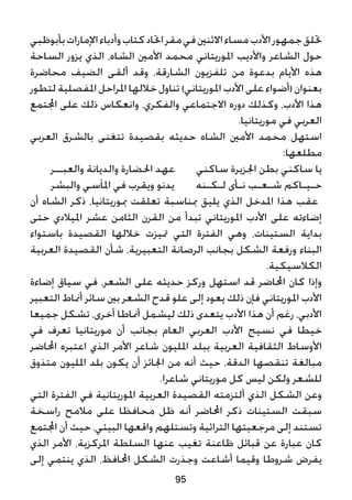 ‫بأبوظبي‬‫اإلمارات‬‫وأدباء‬‫كتاب‬‫احتاد‬‫مقر‬‫في‬‫االثنني‬‫مساء‬‫األدب‬‫جمهور‬‫حتلق‬
‫الساحة‬ ‫يزور‬ ‫الذي‬ ،‫الشاه‬ ‫األمني‬ ‫محمد‬ ‫املوريتاني‬ ‫واألديب‬ ‫الشاعر‬ ‫حول‬
‫محاضرة‬ ‫الضيف‬ ‫ألقى‬ ‫وقد‬ ،‫الشارقة‬ ‫تلفزيون‬ ‫من‬ ‫بدعوة‬ ‫األيام‬ ‫هذه‬
‫لتطور‬ ‫املفصلية‬ ‫املراحل‬ ‫خاللها‬ ‫تناول‬ )‫املوريتاني‬ ‫األدب‬ ‫على‬ ‫(أضواء‬ ‫بعنوان‬
‫اجملتمع‬ ‫على‬ ‫ذلك‬ ‫وانعكاس‬ ،‫والفكري‬ ‫االجتماعي‬ ‫دوره‬ ‫وكذلك‬ ،‫األدب‬ ‫هذا‬
.‫موريتانيا‬ ‫في‬ ‫العربي‬
‫العربي‬ ‫بالشرق‬ ‫تتغنى‬ ‫بقصيدة‬ ‫حديثه‬ ‫الشاه‬ ‫األمني‬ ‫محمد‬ ‫استهل‬
:‫مطلعها‬
‫والعبــر‬ ‫والديانة‬ ‫احلضارة‬ ‫عهد‬ ‫ساكني‬ ‫اجلزيرة‬ ‫بطن‬ ‫ساكني‬ ‫يا‬
‫والبشر‬ ‫املآسي‬ ‫في‬ ‫ويقرب‬ ‫يدنو‬ ‫لـكـنه‬ ‫نـأى‬ ‫شـعـب‬ ‫حـيـاكم‬
‫أن‬ ‫الشاه‬ ‫ذكر‬ ،‫مبوريتانيا‬ ‫تعلقت‬ ‫مبناسبة‬ ‫يليق‬ ‫الذي‬ ‫املدخل‬ ‫هذا‬ ‫عقب‬
‫حتى‬ ‫امليالدي‬ ‫عشر‬ ‫الثامن‬ ‫القرن‬ ‫من‬ ‫تبدأ‬ ‫املوريتاني‬ ‫األدب‬ ‫على‬ ‫إضاءته‬
‫باستواء‬ ‫القصيدة‬ ‫خاللها‬ ‫متيزت‬ ‫التي‬ ‫الفترة‬ ‫وهي‬ ،‫الستينات‬ ‫بداية‬
‫العربية‬ ‫القصيدة‬ ‫شأن‬ ،‫التعبيرية‬ ‫الرصانة‬ ‫بجانب‬ ‫الشكل‬ ‫ورفعة‬ ‫البناء‬
.‫الكالسيكية‬
‫إضاءة‬ ‫سياق‬ ‫في‬ ،‫الشعر‬ ‫على‬ ‫حديثه‬ ‫وركز‬ ‫استهل‬ ‫قد‬ ‫احملاضر‬ ‫كان‬ ‫وإذا‬
‫التعبير‬ ‫أمناط‬ ‫سائر‬ ‫بني‬ ‫الشعر‬ ‫قدح‬ ‫علو‬ ‫إلى‬ ‫يعود‬ ‫ذلك‬ ‫فإن‬ ‫املوريتاني‬ ‫األدب‬
‫جميعا‬ ‫تشكل‬ ،‫أخرى‬ ‫أمناطا‬ ‫ليشمل‬ ‫ذلك‬ ‫يتعدى‬ ‫األدب‬ ‫هذا‬ ‫أن‬ ‫رغم‬ ،‫األدبي‬
‫في‬ ‫تعرف‬ ‫موريتانيا‬ ‫أن‬ ‫بجانب‬ ‫العام‬ ‫العربي‬ ‫األدب‬ ‫نسيج‬ ‫في‬ ‫خيطا‬
‫احملاضر‬ ‫اعتبره‬ ‫الذي‬ ‫األمر‬ ‫شاعر‬ ‫املليون‬ ‫ببلد‬ ‫العربية‬ ‫الثقافية‬ ‫األوساط‬
‫متذوق‬ ‫املليون‬ ‫بلد‬ ‫يكون‬ ‫أن‬ ‫اجلائز‬ ‫من‬ ‫أنه‬ ‫حيث‬ ،‫الدقة‬ ‫تنقصها‬ ‫مبالغة‬
.‫شاعرا‬ ‫موريتاني‬ ‫كل‬ ‫ليس‬ ‫ولكن‬ ‫للشعر‬
‫التي‬ ‫الفترة‬ ‫في‬ ‫املوريتانية‬ ‫العربية‬ ‫القصيدة‬ ‫ألتزمته‬ ‫الذي‬ ‫الشكل‬ ‫وعن‬
‫راسخة‬ ‫مالمح‬ ‫على‬ ‫محافظا‬ ‫ظل‬ ‫أنه‬ ‫احملاضر‬ ‫ذكر‬ ‫الستينات‬ ‫سبقت‬
‫اجملتمع‬ ‫أن‬ ‫حيث‬ ،‫البيئي‬ ‫واقعها‬ ‫وتستلهم‬ ‫التراثية‬ ‫مرجعيتها‬ ‫إلى‬ ‫تستند‬
‫الذي‬ ‫األمر‬ ،‫املركزية‬ ‫السلطة‬ ‫عنها‬ ‫تغيب‬ ‫ظاعنة‬ ‫قبائل‬ ‫عن‬ ‫عبارة‬ ‫كان‬
‫إلى‬ ‫ينتمي‬ ‫الذي‬ ،‫احملافظ‬ ‫الشكل‬ ‫وجذرت‬ ‫أشاعت‬ ‫وقيما‬ ‫شروطا‬ ‫يفرض‬
95
 