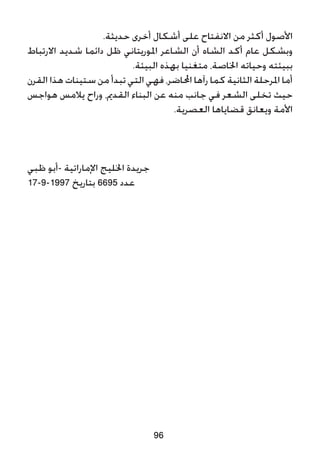 .‫حديثة‬ ‫أخرى‬ ‫أشكال‬ ‫على‬ ‫االنفتاح‬ ‫من‬ ‫أكثر‬ ‫األصول‬
‫االرتباط‬ ‫شديد‬ ‫دائما‬ ‫ظل‬ ‫املوريتاني‬ ‫الشاعر‬ ‫أن‬ ‫الشاه‬ ‫أكد‬ ‫عام‬ ‫وبشكل‬
.‫البيئة‬ ‫بهذه‬ ‫متغنيا‬ ،‫اخلاصة‬ ‫وحياته‬ ‫ببيئته‬
‫القرن‬ ‫هذا‬ ‫ستينات‬ ‫من‬ ‫تبدأ‬ ‫التي‬ ‫فهي‬ ،‫احملاضر‬ ‫رآها‬ ‫كما‬ ‫الثانية‬ ‫املرحلة‬ ‫أما‬
‫هواجس‬ ‫يالمس‬ ‫وراح‬ ،‫القدمي‬ ‫البناء‬ ‫عن‬ ‫منه‬ ‫جانب‬ ‫في‬ ‫الشعر‬ ‫تخلى‬ ‫حيث‬
.‫العصرية‬ ‫قضاياها‬ ‫ويعانق‬ ‫األمة‬
‫ظبي‬ ‫-أبو‬ ‫اإلماراتية‬ ‫اخلليج‬ ‫جريدة‬
17-9-1997 ‫بتاريخ‬ 6695 ‫عدد‬
96
 