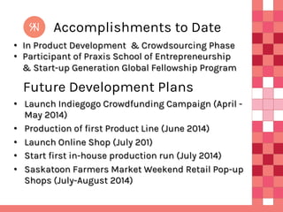 Accomplishments to Date
•  In Product Development & Crowdsourcing Phase
•  Participant of Praxis School of Entrepreneurship
& Start-up Generation Global Fellowship Program

Future Development Plans
•  Launch Indiegogo Crowdfunding Campaign (April May 2014)
•  Production of first Product Line (June 2014)
•  Launch Online Shop (July 201)
•  Start first in-house production run (July 2014)
•  Saskatoon Farmers Market Weekend Retail Pop-up
Shops (July-August 2014)

 