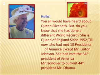 Hello!  You all would have heard about  Queen Elizabeth. But  do you know that she has done a different World Record? She is Queen of England Since 1952,Till now ,she had met 10 Presidents  of America Except Mr. Linton Johnson. She had met the 34 th  president of America Mr.Isonouer to current 44 th  president Mr. Obama.  