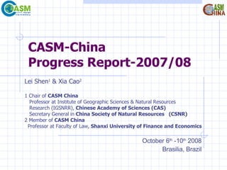 CASM-China Progress Report-2007/08 Lei Shen 1  & Xia Cao 2   1 Chair of  CASM China Professor at Institute of Geographic Sciences & Natural Resources  Research (IGSNRR),  Chinese Academy of Sciences (CAS) Secretary General   in  China Society of Natural Resources  (CSNR) 2 Member of  CASM China Professor at Faculty of Law,  Shanxi University of Finance and Economics October 6 th  -10 th  2008 Brasilia, Brazil 