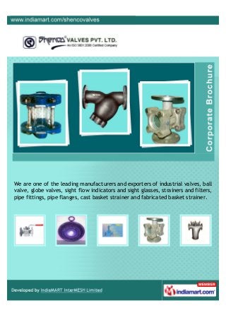 We are one of the leading manufacturers and exporters of industrial valves, ball
valve, globe valves, sight flow indicators and sight glasses, strainers and filters,
pipe fittings, pipe flanges, cast basket strainer and fabricated basket strainer.
 