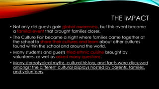 THE IMPACT
• Not only did guests gain global awareness, but this event became
a familial event that brought families closer.
• The Culture Fair became a night where families came together at
the school to share their cultures and learn about other cultures
found within the school and around the world.
• Many students and guests tried ethnic cuisine brought by
volunteers, as well as asked many questions.
• Many stereotypical myths, cultural history, and facts were discussed
amongst the different cultural displays hosted by parents, families,
and volunteers.
 