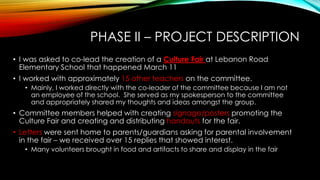 PHASE II – PROJECT DESCRIPTION
• I was asked to co-lead the creation of a Culture Fair at Lebanon Road
Elementary School that happened March 11
• I worked with approximately 15 other teachers on the committee.
• Mainly, I worked directly with the co-leader of the committee because I am not
an employee of the school. She served as my spokesperson to the committee
and appropriately shared my thoughts and ideas amongst the group.
• Committee members helped with creating signage/posters promoting the
Culture Fair and creating and distributing handouts for the fair.
• Letters were sent home to parents/guardians asking for parental involvement
in the fair – we received over 15 replies that showed interest.
• Many volunteers brought in food and artifacts to share and display in the fair
 