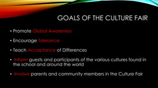 GOALS OF THE CULTURE FAIR
• Promote Global Awareness
• Encourage Tolerance
• Teach Acceptance of Differences
• Inform guests and participants of the various cultures found in
the school and around the world
• Involve parents and community members in the Culture Fair
 