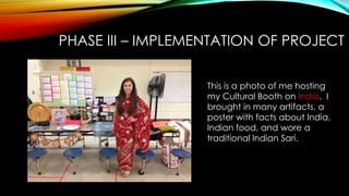 PHASE III – IMPLEMENTATION OF PROJECT
This is a photo of me hosting
my Cultural Booth on India. I
brought in many artifacts, a
poster with facts about India,
Indian food, and wore a
traditional Indian Sari.
 
