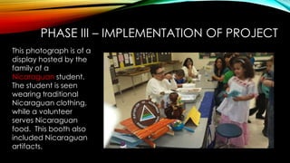 PHASE III – IMPLEMENTATION OF PROJECT
This photograph is of a
display hosted by the
family of a
Nicaraguan student.
The student is seen
wearing traditional
Nicaraguan clothing,
while a volunteer
serves Nicaraguan
food. This booth also
included Nicaraguan
artifacts.
 