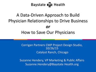 A Data-Driven Approach to Build
Physician Relationships to Drive Business
or
How to Save Our Physicians
Corrigan Partners CMP Project Design Studio,
10/26/15
Catalyst Ranch, Chicago
Suzanne Hendery, VP Marketing & Public Affairs
Suzanne.Hendery@Baystate Health.org
 