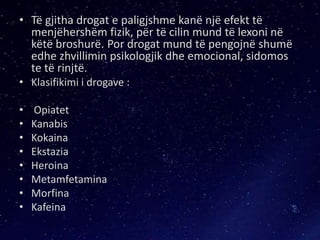 • Të gjitha drogat e paligjshme kanë një efekt të
menjëhershëm fizik, për të cilin mund të lexoni në
këtë broshurë. Por drogat mund të pengojnë shumë
edhe zhvillimin psikologjik dhe emocional, sidomos
te të rinjtë.
• Klasifikimi i drogave :
• Opiatet
• Kanabis
• Kokaina
• Ekstazia
• Heroina
• Metamfetamina
• Morfina
• Kafeina
 