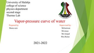 University of Halabja
college of science
physics department
second stage
Thermo Lab
Vapor-pressure curve of water
Prepared by: Supervised by:
Shene aziz Mr.karwan
Mr.musa
Mr.Amjad
Mss.Renas
2021-2022
 